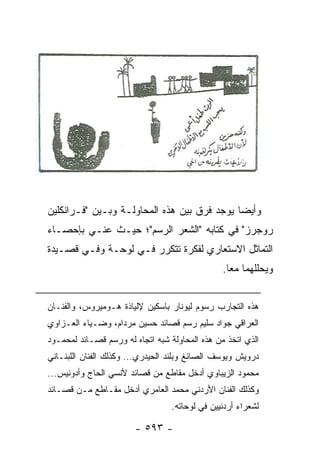 ‫ﻭﺃﻴ ‪‬ﺎ ﻴﻭﺠﺩ ﻓﺭﻕ ﺒﻴﻥ ﻫﺫﻩ ﺍﻟﻤﺤﺎﻭﻟـﺔ ﻭﺒـﻴﻥ "ﻓـﺭﺍﻨﻜﻠﻴﻥ‬
                                             ‫ﻀ‬
‫ﺭﻭﺠﺭﺯ" ﻓﻲ ﻜﺘﺎﺒﻪ "ﺍﻟﺸﻌﺭ ﺍﻟﺭﺴﻡ"؛ ﺤﻴـﺙ ‪‬ﻨـﻲ ﺒﺈﺤﺼـﺎﺀ‬
           ‫ﻋ‬
‫ﺍﻟﺘﻤﺎﺜل ﺍﻻﺴﺘﻌﺎﺭﻱ ﻟﻔﻜﺭﺓ ﺘﺘﻜﺭﺭ ﻓـﻲ ﻟﻭﺤـﺔ ﻭﻓـﻲ ﻗﺼـﻴﺩﺓ‬
                                                ‫ﻭﻴﺤﻠﻠﻬﻤﺎ ﻤ ‪‬ﺎ.‬
                                                  ‫ﻌ‬


‫ﻫﺫﻩ ﺍﻟﺘﺠﺎﺭﺏ ﺭﺴﻭﻡ ﻟﻴﻭﻨﺎﺭ ﺒﺎﺴﻜﻴﻥ ﻹﻟﻴﺎﺫﺓ ﻫـﻭﻤﻴﺭﻭﺱ، ﻭﺍﻟﻔﻨـﺎﻥ‬
‫ﺍﻟﻌﺭﺍﻗﻲ ﺠﻭﺍﺩ ﺴﻠﻴﻡ ﺭﺴﻡ ﻗﺼﺎﺌﺩ ﺤﺴﻴﻥ ﻤﺭﺩﺍﻡ، ﻭﻀـﻴﺎﺀ ﺍﻟﻌـﺯﺍﻭﻱ‬
‫ﺍﻟﺫﻱ ﺍﺘﺨﺫ ﻤﻥ ﻫﺫﻩ ﺍﻟﻤﺤﺎﻭﻟﺔ ﺸﺒﻪ ﺍﺘﺠﺎﻩ ﻟﻪ ﻭﺭﺴﻡ ﻗﺼـﺎﺌﺩ ﻟﻤﺤﻤـﻭﺩ‬
‫ﺩﺭﻭﻴﺵ ﻭﻴﻭﺴﻑ ﺍﻟﺼﺎﺌﻎ ﻭﺒﻠﻨﺩ ﺍﻟﺤﻴﺩﺭﻱ... ﻭﻜﺫﻟﻙ ﺍﻟﻔﻨﺎﻥ ﺍﻟﻠﺒﻨـﺎﻨﻲ‬
‫ﻤﺤﻤﻭﺩ ﺍﻟﺯﻴﺒﺎﻭﻱ ﺃﺩﺨل ﻤﻘﺎﻁﻊ ﻤﻥ ﻗﺼﺎﺌﺩ ﻷﻨﺴﻲ ﺍﻟﺤﺎﺝ ﻭﺃﺩﻭﻨﻴﺱ...‬
‫ﻭﻜﺫﻟﻙ ﺍﻟﻔﻨﺎﻥ ﺍﻷﺭﺩﻨﻲ ﻤﺤﻤﺩ ﺍﻟﻌﺎﻤﺭﻱ ﺃﺩﺨل ﻤﻘـﺎﻁﻊ ﻤـﻥ ﻗﺼـﺎﺌﺩ‬
                                  ‫ﻟﺸﻌﺭﺍﺀ ﺃﺭﺩﻨﻴﻴﻥ ﻓﻲ ﻟﻭﺤﺎﺘﻪ.‬

                        ‫- ٣٩٥ -‬
 