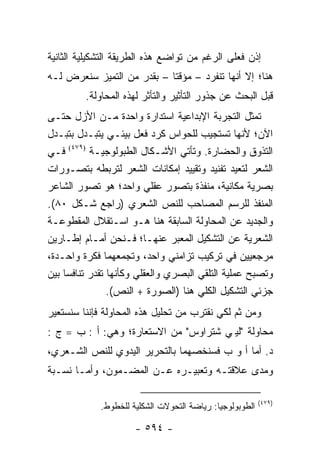 ‫ﺇﺫﻥ ﻓﻌﻠﻰ ﺍﻟﺭﻏﻡ ﻤﻥ ﺘﻭﺍﻀﻊ ﻫﺫﻩ ﺍﻟﻁﺭﻴﻘﺔ ﺍﻟﺘﺸﻜﻴﻠﻴﺔ ﺍﻟﺜﺎﻨﻴﺔ‬
‫ﻫﻨﺎ؛ ﺇﻻ ﺃﻨﻬﺎ ﺘﻨﻔﺭﺩ – ﻤﺅﻗ ﹰﺎ – ﺒﻘﺩﺭ ﻤﻥ ﺍﻟﺘﻤﻴﺯ ﺴﻨﻌﺭﺽ ﻟـﻪ‬
                            ‫ﺘ‬
         ‫ﻗﺒل ﺍﻟﺒﺤﺙ ﻋﻥ ﺠﺫﻭﺭ ﺍﻟﺘﺄﺜﻴﺭ ﻭﺍﻟﺘﺄﺜﺭ ﻟﻬﺫﻩ ﺍﻟﻤﺤﺎﻭﻟﺔ.‬
‫ﺘﻤﺜل ﺍﻟﺘﺠﺭﺒﺔ ﺍﻹﺒﺩﺍﻋﻴﺔ ﺍﺴﺘﺩﺍﺭﺓ ﻭﺍﺤﺩﺓ ﻤـﻥ ﺍﻷﺯل ﺤﺘـﻰ‬
‫ﺍﻵﻥ؛ ﻷﻨﻬﺎ ﺘﺴﺘﺠﻴﺏ ﻟﻠﺤﻭﺍﺱ ﻜﺭﺩ ﻓﻌل ﺒﻴﺌـﻲ ﻴﺘﺒـﺩل ﺒﺘﺒـﺩل‬
‫ﺍﻟﺘﺫﻭﻕ ﻭﺍﻟﺤﻀﺎﺭﺓ. ﻭﺘﺄﺘﻲ ﺍﻷﺸـﻜﺎل ﺍﻟﻁﺒﻭﻟﻭﺠﻴـﺔ )٩٧٤( ﻓـﻲ‬
‫ﺍﻟﺸﻌﺭ ﻟﺘﻌﻴﺩ ﺘﻔﻨﻴﺩ ﻭﺘﻘﻴﻴﺩ ﺇﻤﻜﺎﻨﺎﺕ ﺍﻟﺸﻌﺭ ﻟﺘﺭﺒﻁﻪ ﺒﺘﺼـﻭﺭﺍﺕ‬
‫ﺒﺼﺭﻴﺔ ﻤﻜﺎﻨﻴﺔ، ﻤﻨﻔﺫﺓ ﺒﺘﺼﻭﺭ ﻋﻘﻠﻲ ﻭﺍﺤﺩ؛ ﻫﻭ ﺘﺼﻭﺭ ﺍﻟﺸﺎﻋﺭ‬
‫ﺍﻟﻤﻨﻔﺫ ﻟﻠﺭﺴﻡ ﺍﻟﻤﺼﺎﺤﺏ ﻟﻠﻨﺹ ﺍﻟﺸﻌﺭﻱ )ﺭﺍﺠﻊ ﺸـﻜل ٠٨(.‬
‫ﻭﺍﻟﺠﺩﻴﺩ ﻋﻥ ﺍﻟﻤﺤﺎﻭﻟﺔ ﺍﻟﺴﺎﺒﻘﺔ ﻫﻨﺎ ﻫـﻭ ﺍﺴـﺘﻘﻼل ﺍﻟﻤﻘﻁﻭﻋـﺔ‬
‫ﺍﻟﺸﻌﺭﻴﺔ ﻋﻥ ﺍﻟﺘﺸﻜﻴل ﺍﻟﻤﻌﺒﺭ ﻋﻨﻬـﺎ؛ ﻓـﻨﺤﻥ ﺃﻤـﺎﻡ ﺇﻁـﺎﺭﻴﻥ‬
‫ﻤﺭﺠﻌﻴﻴﻥ ﻓﻲ ﺘﺭﻜﻴﺏ ﺘﺯﺍﻤﻨﻲ ﻭﺍﺤﺩ، ﻭﺘﺠﻤﻌﻬﻤﺎ ﻓﻜﺭﺓ ﻭﺍﺤـﺩﺓ،‬
‫ﻭﺘﺼﺒﺢ ﻋﻤﻠﻴﺔ ﺍﻟﺘﻠﻘﻲ ﺍﻟﺒﺼﺭﻱ ﻭﺍﻟﻌﻘﻠﻲ ﻭﻜﺄﻨﻬﺎ ﺘﻘﺩﺭ ﺘﻨﺎﻓ ‪‬ﺎ ﺒﻴﻥ‬
     ‫ﺴ‬
                 ‫ﺠﺯﺌﻲ ﺍﻟﺘﺸﻜﻴل ﺍﻟﻜﻠﻲ ﻫﻨﺎ )ﺍﻟﺼﻭﺭﺓ + ﺍﻟﻨﺹ(.‬
‫ﻭﻤﻥ ﺜﻡ ﻟﻜﻲ ﻨﻘﺘﺭﺏ ﻤﻥ ﺘﺤﻠﻴل ﻫﺫﻩ ﺍﻟﻤﺤﺎﻭﻟﺔ ﻓﺈﻨﻨﺎ ﺴﻨﺴﺘﻌﻴﺭ‬
‫ﻤﺤﺎﻭﻟﺔ "ﻟﻴﭭﻲ ﺸﺘﺭﺍﻭﺱ" ﻤﻥ ﺍﻻﺴﺘﻌﺎﺭﺓ؛ ﻭﻫﻲ: ﺃ : ﺏ = ﺝ :‬
‫ﺩ. ﺃﻤﺎ ﺃ ﻭ ﺏ ﻓﺴﻨﺨﺼﻬﻤﺎ ﺒﺎﻟﺘﺤﺭﻴﺭ ﺍﻟﻴﺩﻭﻱ ﻟﻠﻨﺹ ﺍﻟﺸـﻌﺭﻱ،‬
‫ﻭﻤﺩﻯ ﻋﻼﻗﺘـﻪ ﻭﺘﻌﺒﻴـﺭﻩ ﻋـﻥ ﺍﻟﻤﻀـﻤﻭﻥ، ﻭﺃﻤـﺎ ﻨﺴـﺒﺔ‬

                                                          ‫)٩٧٤(‬
             ‫ﺍﻟﻁﻭﺒﻭﻟﻭﺠﻴﺎ: ﺭﻴﺎﻀﺔ ﺍﻟﺘﺤﻭﻻﺕ ﺍﻟﺸﻜﻠﻴﺔ ﻟﻠﺨﻁﻭﻁ.‬

                      ‫- ٤٩٥ -‬
 