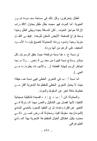 ‫ﺃﻁﻔﺎل ﻴﺘﺤﺭﻜﻭﻥ، ﻭﻜل ﺫﻟﻙ ﻓﻲ ﻤﺴﺎﺤﺔ ﻤﺤـﺩﻭﺩﺓ ﺘﺒـﺭﺯ‬
‫ﺍﻟﺤﻴﻭﻴﺔ. ﺃﻤﺎ ﺍﻟﻤﻭﺕ ﻓﻬﻭ ﻤﺠﺴﺩ ﺒﻅل ﻁﻔل ﻴﺤﺎﻭل ﺍﻻﻗﺘـﺭﺍﺏ‬
‫ﻹﺯﺍﻟﺔ ﺤﻭﺍﺠﺯ ﺍﻟﺨﻭﻑ.. ﻟﻜﻥ ﺍﻟﻤﺴﺎﻓﺔ ﺒﻌﻴﺩﺓ ﻭﻴﺒﻘﻰ ﺍﻟﻅل ﻭﺤﻴ ‪‬ﺍ‬
 ‫ﺩ‬
‫ﻭﺴﻁ ﻓﺭﺍﻍ ﺍﻟﺼﻔﺤﺔ ﺍﻷﺒﻴﺽ ﺍﻟﻤﻌﻠﻥ ﻟﻠﻭﺤﺩﺓ.. ﻓﻴﺒﻘـﻰ ﺍﻟﻅـل‬
‫ﺤﺯﻴﻨﺎ ﻭﺤﻴ ‪‬ﺍ ﻭﺘﺴﻭﺩ ﻭﺭﺩﺘﻪ ﺍﻟﻤﺤﻤﻭﻟﺔ ﻟﺘﺼﺒﻎ ﺒﻠﻭﻨـﻪ ﺍﻷﺴـﻭﺩ‬
                                          ‫ﺩ‬      ‫ﹰ‬
                        ‫ﺍﻟﻤﺨﻴﻑ ﻋﻠﻰ ﺍﻟﺭﻏﻡ ﻤﻥ ﺃﻨﻬﺎ ﻭﺭﺩﺓ.‬
‫ﺇﻥ ﻨﺴﺒﺔ ﺝ: ﺩ ﻫﻨﺎ ﻨﺴﺒﺔ ﻤﺭﺘﻔﻌﺔ؛ ﺤﻴﺙ ﺤﻘﻕ ﺍﻟﺭﺴﻡ ﺒﺸـﻜل‬
‫ﻤﺒﺎﺸﺭ ﻭﺴﺎﺫﺝ ﻨﺴﺒﺔ ﻜﺒﻴﺭﺓ ﻤﻥ ﻤﻌﻨـﻰ ﺍﻟـﻨﺹ... ﻭﻻ ﺴـﻴﻤﺎ‬
‫ﺘﺠﺎﻫل ﺍﻟﺭﺴﻡ ﻟﻨﻬﺎﻴﺔ ﺍﻟﻘﻁﻌﺔ )... ﻭﺍﻷﻤﻬـﺎﺕ ﻴﻁﺭﺩﻨـﻪ ﻤـﻥ‬
                                                ‫ﺍﻟﺤﻲ..(.‬
‫ﺃﻤﺎ ﻨﺴﺒﺔ ﺃ : ﺏ ﻓﻲ ﺍﻟﺘﺤﺭﻴﺭ ﺍﻟﺨﻁﻰ ﻓﻬﻲ ﻨﺴﺒﺔ ﻀـﻌﻴﻔﺔ؛‬
‫ﺤﻴﺙ ﻻ ﻴﺤﻤل ﺍﻟﺘﺤﺭﻴﺭ ﺍﻟﺨﻁﻲ ﻟﻠﻤﻘﻁﻭﻋﺔ ﺍﻟﺸﻌﺭﻴﺔ ﺃﻜﺜﺭ ﻤـﻥ‬
                    ‫ﺨﻁﻭﻁ ﻤﺎﺌﻠﺔ ﺘﻌﺒﺭ ﻋﻥ ﺍﻟﺴﻘﻭﻁ ﻭﺍﻟﻤﻭﺕ.‬
‫ﻭﺍﻟﻤﺤﺎﻭﻟﺔ ﺇﺫﻥ ﺃ : ﺏ + ﺝ : ﺩ = ﻗﺼﻴﺩﺓ ﺘﺸﻜﻴﻠﻴﺔ ﺼﺒﻴﺎﻨﻴﺔ‬
‫ﺍﻟﺘﻨﻔﻴﺫ؛ ﻷﻨﻬﺎ ﺘﻔﺼل ﺒﻴﻥ ﺍﻟﺘﺸﻜﻴل ﻭﺍﻟﻨﺹ ﻤﻬﻤﺎ ﺍﺸـﺘﺭﻜﺎ ﻓـﻲ‬
‫ﺍﻟﺘﻌﺒﻴﺭ ﻋﻥ ﻓﻜﺭﺓ ﻭﺍﺤﺩﺓ، ﺜﻡ ﺇﻥ ﺍﻟﺘﻨﻔﻴﺫ ﻟﻠﻤﺠﺭﺩ ﺒﺎﻟﺤﺴﻲ ﺍﻟﻤﺎﺩﻱ‬
‫)ﺍﻟﻤﻭﺕ( ﻴﻌﺩ ﺴﻘﻭ ﹰﺎ ﻓﻨﻴﺎ، ﻭﻤﺤﺎﻭﻟﺔ ﻟﻔـﺭﺽ ﺘﺼـﻭﺭ ﺫﺍﺘـﻲ‬
                                    ‫ﻁ ‪‬‬
‫ﻤﺤﺩﻭﺩ ﻴﻜﺒل ﺍﻨﻁﻼﻕ ﺍﻟﺨﻴﺎل ﻟﻠﻤﻘﻁﻭﻋﺔ ﺍﻟﺸﻌﺭﻴﺔ ﺒﻬﺫﺍ ﺍﻟﻤـﺎﺩﻱ‬
                                             ‫ﺍﻟﻁﺒﻭﻏﺭﺍﻓﻲ.‬
                      ‫- ٦٩٥ -‬
 