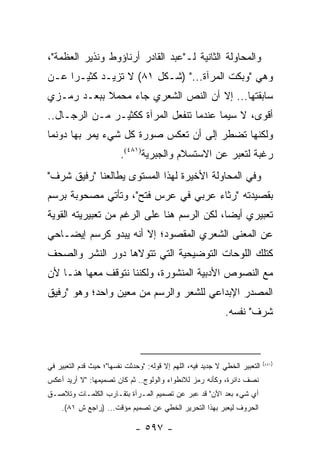 ‫ﻭﺍﻟﻤﺤﺎﻭﻟﺔ ﺍﻟﺜﺎﻨﻴﺔ ﻟـ"ﻋﺒﺩ ﺍﻟﻘﺎﺩﺭ ﺃﺭﻨﺎﺅﻭﻁ ﻭﻨﺫﻴﺭ ﺍﻟﻌﻅﻤﺔ"،‬
‫ﻭﻫﻲ "ﻭﺒﻜﺕ ﺍﻟﻤﺭﺁﺓ..." )ﺸـﻜل ١٨( ﻻ ﺘﺯﻴـﺩ ﻜﺜﻴـ ‪‬ﺍ ﻋـﻥ‬
     ‫ﺭ‬
‫ﺴﺎﺒﻘﺘﻬﺎ... ﺇﻻ ﺃﻥ ﺍﻟﻨﺹ ﺍﻟﺸﻌﺭﻱ ﺠﺎﺀ ﻤﺤﻤﻼ ﺒﺒﻌـﺩ ﺭﻤـﺯﻱ‬
            ‫ﹰ‬
‫ﺃﻗﻭﻯ، ﻻ ﺴﻴﻤﺎ ﻋﻨﺩﻤﺎ ﺘﻨﻔﻌل ﺍﻟﻤﺭﺁﺓ ﻜﻜﺜﻴـﺭ ﻤـﻥ ﺍﻟﺭﺠـﺎل..‬
‫ﻭﻟﻜﻨﻬﺎ ﺘﻀﻁﺭ ﺇﻟﻰ ﺃﻥ ﺘﻌﻜﺱ ﺼﻭﺭﺓ ﻜل ﺸﻲﺀ ﻴﻤﺭ ﺒﻬﺎ ﺩﻭﻨﻤﺎ‬
                         ‫ﺭﻏﺒﺔ ﻟﺘﻌﺒﺭ ﻋﻥ ﺍﻻﺴﺘﺴﻼﻡ ﻭﺍﻟﺠﺒﺭﻴﺔ)١٨٤(.‬
‫ﻭﻓﻲ ﺍﻟﻤﺤﺎﻭﻟﺔ ﺍﻷﺨﻴﺭﺓ ﻟﻬﺫﺍ ﺍﻟﻤﺴﺘﻭﻯ ﻴﻁﺎﻟﻌﻨﺎ "ﺭﻓﻴﻕ ﺸﺭﻑ"‬
‫ﺒﻘﺼﻴﺩﺘﻪ "ﺭﺜﺎﺀ ﻋﺭﺒﻲ ﻓﻲ ﻋﺭﺱ ﻓﺘﺢ"، ﻭﺘﺄﺘﻲ ﻤﺼﺤﻭﺒﺔ ﺒﺭﺴﻡ‬
‫ﺘﻌﺒﻴﺭﻱ ﺃﻴ ‪‬ﺎ، ﻟﻜﻥ ﺍﻟﺭﺴﻡ ﻫﻨﺎ ﻋﻠﻰ ﺍﻟﺭﻏﻡ ﻤﻥ ﺘﻌﺒﻴﺭﻴﺘﻪ ﺍﻟﻘﻭﻴﺔ‬
                                             ‫ﻀ‬
‫ﻋﻥ ﺍﻟﻤﻌﻨﻰ ﺍﻟﺸﻌﺭﻱ ﺍﻟﻤﻘﺼﻭﺩ؛ ﺇﻻ ﺃﻨﻪ ﻴﺒﺩﻭ ﻜﺭﺴﻡ ﺇﻴﻀـﺎﺤﻲ‬
‫ﻜﺘﻠﻙ ﺍﻟﻠﻭﺤﺎﺕ ﺍﻟﺘﻭﻀﻴﺤﻴﺔ ﺍﻟﺘﻲ ﺘﺘﻭﻻﻫﺎ ﺩﻭﺭ ﺍﻟﻨﺸﺭ ﻭﺍﻟﺼﺤﻑ‬
‫ﻤﻊ ﺍﻟﻨﺼﻭﺹ ﺍﻷﺩﺒﻴﺔ ﺍﻟﻤﻨﺸﻭﺭﺓ، ﻭﻟﻜﻨﻨﺎ ﻨﺘﻭﻗﻑ ﻤﻌﻬﺎ ﻫﻨـﺎ ﻷﻥ‬
‫ﺍﻟﻤﺼﺩﺭ ﺍﻹﺒﺩﺍﻋﻲ ﻟﻠﺸﻌﺭ ﻭﺍﻟﺭﺴﻡ ﻤﻥ ﻤﻌﻴﻥ ﻭﺍﺤﺩ؛ ﻭﻫﻭ "ﺭﻓﻴﻕ‬
                                                             ‫ﺸﺭﻑ" ﻨﻔﺴﻪ.‬



                                                                             ‫)١٨٤(‬
‫ﺍﻟﺘﻌﺒﻴﺭ ﺍﻟﺨﻁﻲ ﻻ ﺠﺩﻴﺩ ﻓﻴﻪ، ﺍﻟﻠﻬﻡ ﺇﻻ ﻗﻭﻟﻪ: "ﻭﺤﺩﺜﺕ ﻨﻔﺴﻬﺎ"؛ ﺤﻴﺙ ﻗﺩﻡ ﺍﻟﺘﻌﺒﻴﺭ ﻓﻲ‬
‫ﻨﺼﻑ ﺩﺍﺌﺭﺓ، ﻭﻜﺄﻨﻪ ﺭﻤﺯ ﻟﻼﻨﻁﻭﺍﺀ ﻭﺍﻟﻭﻟﻭﺝ.. ﺜﻡ ﻜﺎﻥ ﺘﺼﻤﻴﻤﻬﺎ: "ﻻ ﺃﺭﻴﺩ ﺃﻋﻜﺱ‬
‫ﺃﻱ ﺸﻲﺀ ﺒﻌﺩ ﺍﻵﻥ" ﻗﺩ ﻋﺒﺭ ﻋﻥ ﺘﺼﻤﻴﻡ ﺍﻟﻤـﺭﺁﺓ ﺒﺘﻘـﺎﺭﺏ ﺍﻟﻜﻠﻤـﺎﺕ ﻭﺘﻼﺼـﻕ‬
    ‫ﺍﻟﺤﺭﻭﻑ ﻟﻴﻌﺒﺭ ﺒﻬﺫﺍ ﺍﻟﺘﺤﺭﻴﺭ ﺍﻟﺨﻁﻲ ﻋﻥ ﺘﺼﻤﻴﻡ ﻤﺅﻗﺕ... )ﺭﺍﺠﻊ ﺵ ١٨(.‬

                              ‫- ٧٩٥ -‬
 