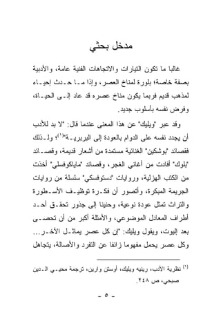 ‫ﻤﺩﺨل ﺒﺤﺜﻲ‬
‫ﻏﺎﻟ ‪‬ﺎ ﻤﺎ ﺘﻜﻭﻥ ﺍﻟﺘﻴﺎﺭﺍﺕ ﻭﺍﻻﺘﺠﺎﻫﺎﺕ ﺍﻟﻔﻨﻴﺔ ﻋﺎﻤﺔ، ﻭﺍﻷﺩﺒﻴﺔ‬
                                                 ‫ﺒ‬
‫ﺒﺼﻔﺔ ﺨﺎﺼﺔ؛ ﺒﻠﻭﺭﺓ ﻟﻤﻨﺎﺥ ﺍﻟﻌﺼﺭ، ﻭﺇﺫﺍ ﻤـﺎ ﺤـﺩﺙ ﺇﺤﻴـﺎﺀ‬
‫ﻟﻤﺫﻫﺏ ﻗﺩﻴﻡ ﻓﺭﺒﻤﺎ ﻴﻜﻭﻥ ﻤﻨﺎﺥ ﻋﺼﺭﻩ ﻗﺩ ﻋﺎﺩ ﺇﻟـﻰ ﺍﻟﺤﻴـﺎﺓ،‬
                                ‫ﻭﻓﺭﺽ ﻨﻔﺴﻪ ﺒﺄﺴﻠﻭﺏ ﺠﺩﻴﺩ.‬
‫ﻭﻗﺩ ﻋﺒﺭ "ﻭﻴﻠﻴﻙ" ﻋﻥ ﻫﺫﺍ ﺍﻟﻤﻌﻨﻰ ﻋﻨﺩﻤﺎ ﻗﺎل: "ﻻ ﺒﺩ ﻟﻸﺩﺏ‬
‫ﺃﻥ ﻴﺠﺩﺩ ﻨﻔﺴﻪ ﻋﻠﻰ ﺍﻟﺩﻭﺍﻡ ﺒﺎﻟﻌﻭﺩﺓ ﺇﻟﻰ ﺍﻟﺒﺭﺒﺭﻴـﺔ")١(؛ ﻭﻟـﺫﻟﻙ‬
‫ﻓﻘﺼﺎﺌﺩ "ﺒﻭﺸﻜﻴﻥ" ﺍﻟﻐﻨﺎﺌﻴﺔ ﻤﺴﺘﻤﺩﺓ ﻤﻥ ﺃﺸﻌﺎﺭ ﻗﺩﻴﻤﺔ، ﻭﻗﺼـﺎﺌﺩ‬
‫"ﺒﻠﻭﻙ" ﺃﻓﺎﺩﺕ ﻤﻥ ﺃﻏﺎﻨﻲ ﺍﻟﻐﺠﺭ، ﻭﻗﺼﺎﺌﺩ "ﻤﺎﻴﺎﻜﻭﻓﺴﻠﻲ" ﺃﺨﺫﺕ‬
‫ﻤﻥ ﺍﻟ ﹸﺘﺏ ﺍﻟﻬﺯﻟﻴﺔ، ﻭﺭﻭﺍﻴﺎﺕ "ﺩﺴﺘﻭﻓﺴﻜﻲ" ﺴﻠﺴﻠﺔ ﻤﻥ ﺭﻭﺍﻴﺎﺕ‬
                                              ‫ﻜ‬
‫ﺍﻟﺠﺭﻴﻤﺔ ﺍﻟﻤﺒﻜﺭﺓ، ﻭﺃﺘﺼﻭﺭ ﺃﻥ ﻓﻜـﺭﺓ ﺘﻭﻅﻴـﻑ ﺍﻷﺴـﻁﻭﺭﺓ‬
‫ﻭﺍﻟﺘﺭﺍﺙ ﺘﻤﺜل ﻋﻭﺩﺓ ﻨﻭﻋﻴﺔ، ﻭﺤﻨﻴ ﹰﺎ ﺇﻟﻰ ﺠﺫﻭﺭ ﺘﺤﻘـﻕ ﺃﺤـﺩ‬
                     ‫ﻨ‬
‫ﺃﻁﺭﺍﻑ ﺍﻟﻤﻌﺎﺩل ﺍﻟﻤﻭﻀﻭﻋﻲ، ﻭﺍﻷﻤﺜﻠﺔ ﺃﻜﺒﺭ ﻤﻥ ﺃﻥ ﺘﺤﺼـﻰ‬
‫ﺒﻌﺩ ﺇﻟﻴﻭﺕ، ﻭﻴﻘﻭل ﻭﻴﻠﻴﻙ: "ﺇﻥ ﻜل ﻋﺼﺭ ﻴﻤﺎﺜـل ﺍﻵﺨـﺭ...‬
‫ﻭﻜل ﻋﺼﺭ ﻴﺤﻤل ﻤﻔﻬﻭ ‪‬ﺎ ﺯﺍﺌ ﹰﺎ ﻋﻥ ﺍﻟﺘﻔﺭﺩ ﻭﺍﻷﺼﺎﻟﺔ، ﻴﺘﺠﺎﻫل‬
                           ‫ﻔ‬      ‫ﻤ‬

                                                           ‫)١(‬
‫ﻨﻅﺭﻴﺔ ﺍﻷﺩﺏ، ﺭﻴﻨﻴﻪ ﻭﻴﻠﻴﻙ، ﺃﻭﺴﺘﻥ ﻭﺍﺭﻴﻥ، ﺘﺭﺠﻤﺔ ﻤﺤﻴـﻲ ﺍﻟـﺩﻴﻥ‬
                                       ‫ﺼﺒﺤﻲ، ﺹ ٨٤٢.‬

                        ‫-٥-‬
 