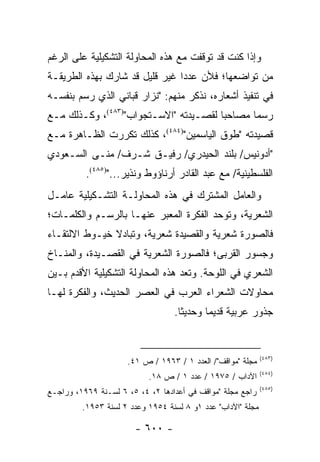 ‫ﻭﺇﺫﺍ ﻜﻨﺕ ﻗﺩ ﺘﻭﻗﻔﺕ ﻤﻊ ﻫﺫﻩ ﺍﻟﻤﺤﺎﻭﻟﺔ ﺍﻟﺘﺸﻜﻴﻠﻴﺔ ﻋﻠﻰ ﺍﻟﺭﻏﻡ‬
‫ﻤﻥ ﺘﻭﺍﻀﻌﻬﺎ؛ ﻓﻸﻥ ﻋﺩ ‪‬ﺍ ﻏﻴﺭ ﻗﻠﻴل ﻗﺩ ﺸﺎﺭﻙ ﺒﻬﺫﻩ ﺍﻟﻁﺭﻴﻘـﺔ‬
                                ‫ﺩ‬
‫ﻓﻲ ﺘﻨﻔﻴﺫ ﺃﺸﻌﺎﺭﻩ، ﻨﺫﻜﺭ ﻤﻨﻬﻡ: "ﻨﺯﺍﺭ ﻗﺒﺎﻨﻲ ﺍﻟﺫﻱ ﺭﺴﻡ ﺒﻨﻔﺴـﻪ‬
‫ﺭﺴﻤﺎ ﻤﺼﺎﺤ ‪‬ﺎ ﻟﻘﺼـﻴﺩﺘﻪ "ﺍﻻﺴـﺘﺠﻭﺍﺏ")٣٨٤(، ﻭﻜـﺫﻟﻙ ﻤـﻊ‬
                                       ‫ﺒ‬       ‫‪‬‬
‫ﻗﺼﻴﺩﺘﻪ "ﻁﻭﻕ ﺍﻟﻴﺎﺴﻤﻴﻥ")٤٨٤(، ﻜﺫﻟﻙ ﺘﻜﺭﺭﺕ ﺍﻟﻅـﺎﻫﺭﺓ ﻤـﻊ‬
‫"ﺃﺩﻭﻨﻴﺱ/ ﺒﻠﻨﺩ ﺍﻟﺤﻴﺩﺭﻱ/ ﺭﻓﻴـﻕ ﺸـﺭﻑ/ ﻤﻨـﻰ ﺍﻟﺴـﻌﻭﺩﻱ‬
          ‫ﺍﻟﻔﻠﺴﻁﻴﻨﻴﺔ/ ﻤﻊ ﻋﺒﺩ ﺍﻟﻘﺎﺩﺭ ﺃﺭﻨﺎﺅﻭﻁ ﻭﻨﺫﻴﺭ...")٥٨٤(.‬
‫ﻭﺍﻟﻌﺎﻤل ﺍﻟﻤﺸﺘﺭﻙ ﻓﻲ ﻫﺫﻩ ﺍﻟﻤﺤﺎﻭﻟـﺔ ﺍﻟﺘﺸـﻜﻴﻠﻴﺔ ﻋﺎﻤـل‬
‫ﺍﻟﺸﻌﺭﻴﺔ، ﻭﺘﻭﺤﺩ ﺍﻟﻔﻜﺭﺓ ﺍﻟﻤﻌﺒﺭ ﻋﻨﻬـﺎ ﺒﺎﻟﺭﺴـﻡ ﻭﺍﻟﻜﻠﻤـﺎﺕ؛‬
‫ﻓﺎﻟﺼﻭﺭﺓ ﺸﻌﺭﻴﺔ ﻭﺍﻟﻘﺼﻴﺩﺓ ﺸﻌﺭﻴﺔ، ﻭﺘﺒﺎﺩﻻ ﺨﻴـﻭﻁ ﺍﻻﻟﺘﻘـﺎﺀ‬
‫ﻭﺠﺴﻭﺭ ﺍﻟﻘﺭﺒﻰ؛ ﻓﺎﻟﺼﻭﺭﺓ ﺍﻟﺸﻌﺭﻴﺔ ﻓﻲ ﺍﻟﻘﺼـﻴﺩﺓ، ﻭﺍﻟﻤﻨـﺎﺥ‬
‫ﺍﻟﺸﻌﺭﻱ ﻓﻲ ﺍﻟﻠﻭﺤﺔ. ﻭﺘﻌﺩ ﻫﺫﻩ ﺍﻟﻤﺤﺎﻭﻟﺔ ﺍﻟﺘﺸﻜﻴﻠﻴﺔ ﺍﻷﻗﺩﻡ ﺒـﻴﻥ‬
‫ﻤﺤﺎﻭﻻﺕ ﺍﻟﺸﻌﺭﺍﺀ ﺍﻟﻌﺭﺏ ﻓﻲ ﺍﻟﻌﺼﺭ ﺍﻟﺤﺩﻴﺙ، ﻭﺍﻟﻔﻜﺭﺓ ﻟﻬـﺎ‬
                                  ‫ﺠﺫﻭﺭ ﻋﺭﺒﻴﺔ ﻗﺩﻴ ‪‬ﺎ ﻭﺤﺩﻴ ﹰﺎ.‬
                                    ‫ﺜ‬       ‫ﻤ‬


                                                             ‫)٣٨٤(‬
                     ‫ﻤﺠﻠﺔ "ﻤﻭﺍﻗﻑ"/ ﺍﻟﻌﺩﺩ ١ / ٣٦٩١ / ﺹ ١٤.‬
                                                             ‫)٤٨٤(‬
                           ‫ﺍﻵﺩﺍﺏ / ٥٧٩١ / ﻋﺩﺩ ١ / ﺹ ٨١.‬
                                                             ‫)٥٨٤(‬
‫ﺭﺍﺠﻊ ﻤﺠﻠﺔ "ﻤﻭﺍﻗﻑ ﻓﻲ ﺃﻋﺩﺍﺩﻫﺎ ٢، ٤، ٥، ٦ ﻟﺴـﻨﺔ ٩٦٩١، ﻭﺭﺍﺠـﻊ‬
         ‫ﻤﺠﻠﺔ "ﺍﻵﺩﺍﺏ" ﻋﺩﺩ ١ﻭ ٨ ﻟﺴﻨﺔ ٤٥٩١ ﻭﻋﺩﺩ ٢ ﻟﺴﻨﺔ ٣٥٩١.‬

                       ‫- ٠٠٦ -‬
 