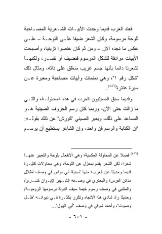 ‫ﻓﻌﻨﺩ ﺍﻟﻌﺭﺏ ﻗﺩﻴ ‪‬ﺎ ﻭﺠﺩﺕ ﺍﻷﺒﻴـﺎﺕ ﺍﻟﺸـﻌﺭﻴﺔ ﺍﻟﻤﺼـﺎﺤﺒﺔ‬
                                 ‫ﻤ‬
‫ﻟﻠﻭﺤﺔ ﻤﺭﺴﻭﻤﺔ، ﻭﻜﺎﻥ ﺍﻟﺸﻌﺭ ﻀﻴ ﹰﺎ ﻋﻠـﻰ ﺍﻟﻠﻭﺤـﺔ – ﻋﻠـﻰ‬
                     ‫ﻔ‬
‫ﻋﻜﺱ ﻤﺎ ﻨﺠﺩﻩ ﺍﻵﻥ – ﻭﻤﻥ ﺜﻡ ﻜﺎﻥ ﻋﻨﺼ ‪‬ﺍ ﺘﺯﻴﻨﻴﺎ، ﻭﺃﺼﺒﺤﺕ‬
         ‫‪‬‬      ‫ﺭ‬
‫ﺍﻷﺒﻴﺎﺕ ﻤﺭﺍﺩﻓﺔ ﻟﻠﺸﻜل ﺍﻟﻤﺭﺴﻭﻡ ﻓﺘﻀﻴﻑ ﺃﻭ ﺘﻔﺴـﺭ، ﻭﻟﻜﻨﻬـﺎ‬
‫ﺘﺸﻌﺭﻨﺎ ﺩﺍﺌ ‪‬ﺎ ﺒﺄﻨﻬﺎ ﺠﺴﻡ ﻏﺭﻴﺏ ﻤﻨﻐﻠﻕ ﻋﻠﻰ ﺫﺍﺘﻪ، ﻭﻤﺜﺎل ﺫﻟﻙ‬
                                          ‫ﻤ‬
‫"ﺸﻜل ﺭﻗﻡ ١"، ﻭﻫﻲ ﻨﻤﻨﻤﺎﺕ ﻭﺃﺒﻴﺎﺕ ﻤﺼﺎﺤﺒﺔ ﻭﻤﻌﺒﺭﺓ ﻋـﻥ‬
                                            ‫ﺴﻴﺭﺓ ﻋﻨﺘﺭﺓ)٦٨٤(.‬
‫ﻭﻗﺩﻴ ‪‬ﺎ ﺴﺒﻕ ﺍﻟﺼﻴﻨﻴﻭﻥ ﺍﻟﻌﺭﺏ ﻓﻲ ﻫﺫﻩ ﺍﻟﻤﺤﺎﻭﻟـﺔ، ﻭﺍﻟﺘـﻲ‬
                                             ‫ﻤ‬
‫ﻤﺎ ﺯﺍﻟﺕ ﺤﺘﻰ ﺍﻵﻥ، ﻭﺭﺒﻤﺎ ﻜﺎﻥ ﺭﺴﻡ ﺍﻟﺤﺭﻭﻑ ﺍﻟﺼﻴﻨﻴﺔ ﻫـﻭ‬
‫ﺍﻟﻤﺴﺎﻋﺩ ﻋﻠﻰ ﺫﻟﻙ، ﻭﻴﻌﺒﺭ ﺍﻟﺼﻴﻨﻲ "ﻜﻭﺭﺵ" ﻋﻥ ﺫﻟﻙ ﺒﻘﻭﻟـﻪ:‬
‫"ﺇﻥ ﺍﻟﻜﺘﺎﺒﺔ ﻭﺍﻟﺭﺴﻡ ﻓﻥ ﻭﺍﺤﺩ، ﻭﺇﻥ ﺍﻟﺸﺎﻋﺭ ﻴﺴﺘﻁﻴﻊ ﺃﻥ ﻴﺭﺴـﻡ‬



                                                            ‫)٦٨٤(‬
‫ﻓﻀﻼ ﻋﻥ ﺍﻟﻤﺤﺎﻭﻟﺔ ﺍﻟﻌﻜﺴﻴﺔ؛ ﻭﻫﻲ ﺍﻻﻨﻔﻌﺎل ﺒﻠﻭﺤﺔ ﻭﺍﻟﺘﻌﺒﻴﺭ ﻋﻨﻬـﺎ‬
                                                      ‫ﹰ‬
‫ﺸﻌ ‪‬ﺍ، ﻟﻜﻥ ﺍﻟﺸﻌﺭ ﻴﻘﺩﻡ ﺒﻤﻌﺯل ﻋﻥ ﺍﻟﻠﻭﺤﺔ، ﻭﻫﻲ ﻤﺤﺎﻭﻻﺕ ﻜﺜﻴـﺭﺓ‬
                                                    ‫ﺭ‬
‫ﻗﺩﻴ ‪‬ﺎ ﻭﺤﺩﻴ ﹰﺎ ﻋﻥ ﺍﻟﻌﺭﺏ؛ ﻤﻨﻬﺎ "ﺴﻴﻨﻴﺔ ﺃﺒﻲ ﻨﻭﺍﺱ ﻓﻲ ﻭﺼﻑ ﺃﻁﻼل‬
                                            ‫ﺜ‬       ‫ﻤ‬
‫ﻤﺩﺍﺌﻥ ﺍﻟﻔﺭﺱ/ ﻭﺍﻟﺒﺤﺘﺭﻱ ﻓﻲ ﻭﺼـﻔﻪ ﺍﻟﺸـﻬﻴﺭ ﻹﻴـﻭﺍﻥ ﻜﺴـﺭﻯ/‬
‫ﻭﺍﻟﻤﺘﻨﺒﻲ ﻓﻲ ﻭﺼﻑ ﺭﺴﻭﻡ ﺨﻴﻤﺔ ﺴﻴﻑ ﺍﻟﺩﻭﻟﺔ ﺒﺭﺴﻭﻤﻬﺎ ﺍﻟﺭﻭﻤﻴـﺔ/‬
‫ﻭﺤﺩﻴ ﹰﺎ ﺭﺍﺩ ﺸﺎﺩﻱ ﻫﺫﺍ ﺍﻻﺘﺠﺎﻩ ﻭﺘﻜﺭﺭ ﺒﻜﺜـﺭﺓ ﻓـﻲ ﺩﻴﻭﺍﻨـﻪ "ﻅـل‬
                                                   ‫ﺜ‬
              ‫ﻭﺼﻭﺕ"، ﻭﺃﺤﻤﺩ ﺸﻭﻗﻲ ﻓﻲ ﻭﺼﻑ "ﺃﺒﻲ ﺍﻟﻬﻭل"...‬

                        ‫- ١٠٦ -‬
 