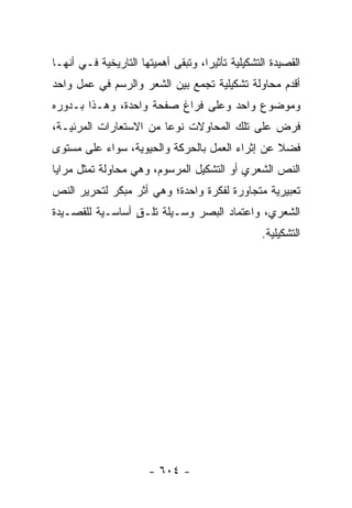 ‫ﺍﻟﻘﺼﻴﺩﺓ ﺍﻟﺘﺸﻜﻴﻠﻴﺔ ﺘﺄﺜﻴ ‪‬ﺍ، ﻭﺘﺒﻘﻰ ﺃﻫﻤﻴﺘﻬﺎ ﺍﻟﺘﺎﺭﻴﺨﻴﺔ ﻓـﻲ ﺃﻨﻬـﺎ‬
                                    ‫ﺭ‬
‫ﺃﻗﺩﻡ ﻤﺤﺎﻭﻟﺔ ﺘﺸﻜﻴﻠﻴﺔ ﺘﺠﻤﻊ ﺒﻴﻥ ﺍﻟﺸﻌﺭ ﻭﺍﻟﺭﺴﻡ ﻓﻲ ﻋﻤل ﻭﺍﺤﺩ‬
‫ﻭﻤﻭﻀﻭﻉ ﻭﺍﺤﺩ ﻭﻋﻠﻰ ﻓﺭﺍﻍ ﺼﻔﺤﺔ ﻭﺍﺤﺩﺓ، ﻭﻫـﺫﺍ ﺒـﺩﻭﺭﻩ‬
‫ﻓﺭﺽ ﻋﻠﻰ ﺘﻠﻙ ﺍﻟﻤﺤﺎﻭﻻﺕ ﻨﻭ ‪‬ﺎ ﻤﻥ ﺍﻻﺴﺘﻌﺎﺭﺍﺕ ﺍﻟﻤﺭﺌﻴـﺔ،‬
                        ‫ﻋ‬
‫ﻓﻀﻼ ﻋﻥ ﺇﺜﺭﺍﺀ ﺍﻟﻌﻤل ﺒﺎﻟﺤﺭﻜﺔ ﻭﺍﻟﺤﻴﻭﻴﺔ، ﺴﻭﺍﺀ ﻋﻠﻰ ﻤﺴﺘﻭﻯ‬
                                                ‫ﹰ‬
‫ﺍﻟﻨﺹ ﺍﻟﺸﻌﺭﻱ ﺃﻭ ﺍﻟﺘﺸﻜﻴل ﺍﻟﻤﺭﺴﻭﻡ، ﻭﻫﻲ ﻤﺤﺎﻭﻟﺔ ﺘﻤﺜل ﻤﺭﺍﻴﺎ‬
‫ﺘﻌﺒﻴﺭﻴﺔ ﻤﺘﺠﺎﻭﺭﺓ ﻟﻔﻜﺭﺓ ﻭﺍﺤﺩﺓ؛ ﻭﻫﻲ ﺃﺜﺭ ﻤﺒﻜﺭ ﻟﺘﺤﺭﻴﺭ ﺍﻟﻨﺹ‬
‫ﺍﻟﺸﻌﺭﻱ، ﻭﺍﻋﺘﻤﺎﺩ ﺍﻟﺒﺼﺭ ﻭﺴـﻴﻠﺔ ﺘﻠـﻕ ﺃﺴﺎﺴـﻴﺔ ﻟﻠﻘﺼـﻴﺩﺓ‬
                 ‫ٍ‬
                                                  ‫ﺍﻟﺘﺸﻜﻴﻠﻴﺔ.‬




                       ‫- ٤٠٦ -‬
 