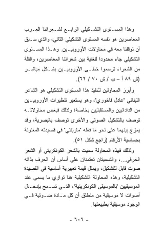 ‫ﻭﻫﺫﺍ ﺍﻟﻤﺴـﺘﻭﻯ ﺍﻟﺘﺸـﻜﻴﻠﻲ ﺍﻟﺭﺍﺒـﻊ ﻟﺸـﻌﺭﺍﺌﻨﺎ ﺍﻟﻌـﺭﺏ‬
‫ﺍﻟﻤﻌﺎﺼﺭﻴﻥ ﻫﻭ ﻨﻔﺴﻪ ﺍﻟﻤﺴﺘﻭﻯ ﺍﻟﺘﺸﻜﻴﻠﻲ ﺍﻟﺜﺎﻨﻲ، ﻭﺍﻟﺫﻱ ﺴـﺒﻕ‬
‫ﺃﻥ ﺘﻭﻗﻔﻨﺎ ﻤﻌﻪ ﻓﻲ ﻤﺤﺎﻭﻻﺕ ﺍﻷﻭﺭﻭﺒﻴـﻴﻥ. ﻭﻫـﺫﺍ ﺍﻟﻤﺴـﺘﻭﻯ‬
‫ﺍﻟﺘﺸﻜﻴﻠﻲ ﺠﺎﺀ ﻤﺤﺩﻭ ‪‬ﺍ ﻟﻠﻐﺎﻴﺔ ﺒﻴﻥ ﺸﻌﺭﺍﺌﻨﺎ ﺍﻟﻤﻌﺎﺼﺭﻴﻥ، ﻭﺍﻟﻘﻠﺔ‬
                                      ‫ﺩ‬
‫ﻤﻥ ﺍﻟﺸﻌﺭﺍﺀ ﺘﺭﺴﻤﻭﺍ ﺨﻁـﻰ ﺍﻷﻭﺭﻭﺒﻴـﻴﻥ ﺒﺸـﻜل ﻤﺒﺎﺸـﺭ‬
                         ‫)ﺵ ٩٨ ﺃ – ﺏ / ﺵ ٠٧ / ٢٦(.‬
‫ﻭﺃﺒﺭﺯ ﺍﻟﻤﺤﺎﻭﻟﻴﻥ ﻟﺘﻨﻔﻴﺫ ﻫﺫﺍ ﺍﻟﻤﺴﺘﻭﻯ ﺍﻟﺘﺸﻜﻴﻠﻲ ﻫﻭ ﺍﻟﺸﺎﻋﺭ‬
‫ﺍﻟﻠﺒﻨﺎﻨﻲ "ﻋﺎﺩل ﻓﺎﺨﻭﺭﻱ"، ﻭﻫﻭ ﻴﺴﺘﻌﻴﺭ ﺘﻨﻅﻴﺭﺍﺕ ﺍﻷﻭﺭﻭﺒﻴـﻴﻥ‬
‫ﻤﻥ ﺍﻟﺩﺍﺩﺍﺌﻴﻴﻥ ﻭﺍﻟﻤﺴﺘﻘﺒﻠﻴﻴﻥ ﺒﺨﺎﺼﺔ؛ ﻭﻟﺫﻟﻙ ﻓﺒﻌﺽ ﻤﺤﺎﻭﻻﺘـﻪ‬
‫ﺘﻭﺼﻑ ﺒﺎﻟﺘﺸﻜﻴل ﺍﻟﺼﻭﺘﻲ ﻭﺍﻷﺨﺭﻯ ﺘﻭﺼﻑ ﺒﺎﻟﺒﺼﺭﻴﺔ، ﻭﻗﺩ‬
‫ﻴﻤﺯﺝ ﺒﻴﻨﻬﻤﺎ ﻋﻠﻰ ﻨﺤﻭ ﻤﺎ ﻓﻌﻠﻪ "ﻤﺎﺭﻴﻨﺘﻲ" ﻓﻲ ﻗﺼﻴﺩﺘﻪ ﺍﻟﻤﻌﻨﻭﻨﺔ‬
                        ‫ﺒﺤﺴﺎﺴﻴﺔ ﺍﻷﺭﻗﺎﻡ )ﺭﺍﺠﻊ ﺸﻜل ١٥(.‬
‫ﻭﻟﺫﻟﻙ ﻓﻬﺫﻩ ﺍﻟﻤﺤﺎﻭﻟﺔ ﺴﻤﻴﺕ ﺒﺎﻟﺸﻌﺭ ﺍﻟﻜﻭﻨﻜﺭﻴﺘﻲ ﺃﻭ ﺍﻟﺸﻌﺭ‬
‫ﺍﻟﺤﺭﻓﻲ...، ﻭﺍﻟﺘﺴﻤﻴﺘﺎﻥ ﺘﻌﺘﻤﺩﺍﻥ ﻋﻠﻰ ﺃﺴﺎﺱ ﺃﻥ ﺍﻟﺤﺭﻑ ﺒﺫﺍﺘﻪ‬
‫ﺼﻭﺕ ﻗﺎﺒل ﻟﻠﺘﺸﻜﻴل، ﻭﻴﻤﺜل ﻗﻴﻤﺔ ﺘﻌﺒﻴﺭﻴﺔ ﺃﺴﺎﺴﻴﺔ ﻓﻲ ﺍﻟﻘﺼﻴﺩﺓ‬
‫ﺍﻟﺘﺸﻜﻴﻠﻴﺔ، ﻭﻫﺫﻩ ﺍﻟﻤﺤﺎﻭﻟﺔ ﺍﻟﺘﺸﻜﻴﻠﻴﺔ ﻫﻨﺎ ﺘﻭﺍﺯﻱ ﻤﺎ ﻴﺴﻤﻰ ﻋﻨﺩ‬
‫ﺍﻟﻤﻭﺴﻴﻘﻴﻴﻥ "ﺒﺎﻟﻤﻭﺴﻴﻘﻰ ﺍﻟﻜﻭﻨﻜﺭﻴﺘﻴﺔ"، ﺍﻟﺘـﻲ ﺘﺴـﻤﺢ ﺒﺈﺩﺨـﺎل‬
‫ﺃﺼﻭﺍﺕ ﻻ ﻤﻭﺴﻴﻘﻴﺔ ﻤﻥ ﻤﻨﻁﻠﻕ ﺃﻥ ﻜل ﻤـﺎﺩﺓ ﺼـﻭﺘﻴﺔ ﻓـﻲ‬
                                ‫ﺍﻟﻭﺠﻭﺩ ﻤﻭﺴﻴﻘﻴﺔ ﺒﻁﺒﻴﻌﺘﻬﺎ.‬

                      ‫- ٦٠٦ -‬
 