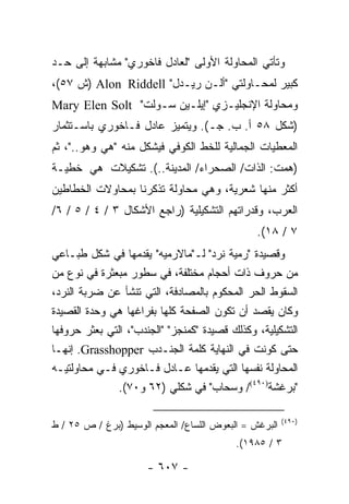 ‫ﻭﺘﺄﺘﻲ ﺍﻟﻤﺤﺎﻭﻟﺔ ﺍﻷﻭﻟﻰ "ﻟﻌﺎﺩل ﻓﺎﺨﻭﺭﻱ" ﻤﺸﺎﺒﻬﺔ ﺇﻟﻰ ﺤـﺩ‬
‫ﻜﺒﻴﺭ ﻟﻤﺤـﺎﻭﻟﺘﻲ "ﺃﻟـﻥ ﺭﻴـﺩل" ‪) Alon Riddell‬ﺵ ٧٥(،‬
‫ﻭﻤﺤﺎﻭﻟﺔ ﺍﻹﻨﺠﻠﻴـﺯﻱ "ﺇﻴﻠـﻴﻥ ﺴـﻭﻟﺕ" ‪Mary Elen Solt‬‬
‫)ﺸﻜل ٨٥ ﺃ. ﺏ. ﺠـ(. ﻭﻴﺘﻤﻴﺯ ﻋﺎﺩل ﻓـﺎﺨﻭﺭﻱ ﺒﺎﺴـﺘﺜﻤﺎﺭ‬
‫ﺍﻟﻤﻌﻁﻴﺎﺕ ﺍﻟﺠﻤﺎﻟﻴﺔ ﻟﻠﺨﻁ ﺍﻟﻜﻭﻓﻲ ﻓﻴﺸﻜل ﻤﻨﻪ "ﻫﻲ ﻭﻫﻭ.."، ﺜﻡ‬
‫)ﻫﻤﺕ: ﺍﻟﺫﺍﺕ/ ﺍﻟﺼﺤﺭﺍﺀ/ ﺍﻟﻤﺩﻴﻨﺔ..(. ﺘﺸﻜﻴﻼﺕ ﻫﻲ ﺨﻁﻴـﺔ‬
‫ﺃﻜﺜﺭ ﻤﻨﻬﺎ ﺸﻌﺭﻴﺔ، ﻭﻫﻲ ﻤﺤﺎﻭﻟﺔ ﺘﺫﻜﺭﻨﺎ ﺒﻤﺤﺎﻭﻻﺕ ﺍﻟﺨﻁﺎﻁﻴﻥ‬
‫ﺍﻟﻌﺭﺏ، ﻭﻗﺩﺭﺍﺘﻬﻡ ﺍﻟﺘﺸﻜﻴﻠﻴﺔ )ﺭﺍﺠﻊ ﺍﻷﺸﻜﺎل ٣ / ٤ / ٥ / ٦/‬
                                                ‫٧ / ٨١(.‬
‫ﻭﻗﺼﻴﺩﺓ "ﺭﻤﻴﺔ ﻨﺭﺩ" ﻟـ"ﻤﺎﻻﺭﻤﻴﻪ" ﻴﻘﺩﻤﻬﺎ ﻓﻲ ﺸﻜل ﻁﺒـﺎﻋﻲ‬
‫ﻤﻥ ﺤﺭﻭﻑ ﺫﺍﺕ ﺃﺤﺠﺎﻡ ﻤﺨﺘﻠﻔﺔ، ﻓﻲ ﺴﻁﻭﺭ ﻤﺒﻌﺜﺭﺓ ﻓﻲ ﻨﻭﻉ ﻤﻥ‬
‫ﺍﻟﺴﻘﻭﻁ ﺍﻟﺤﺭ ﺍﻟﻤﺤﻜﻭﻡ ﺒﺎﻟﻤﺼﺎﺩﻓﺔ، ﺍﻟﺘﻲ ﺘﻨﺸﺄ ﻋﻥ ﻀﺭﺒﺔ ﺍﻟﻨﺭﺩ،‬
‫ﻭﻜﺎﻥ ﻴﻘﺼﺩ ﺃﻥ ﺘﻜﻭﻥ ﺍﻟﺼﻔﺤﺔ ﻜﻠﻬﺎ ﺒﻔﺭﺍﻏﻬﺎ ﻫﻲ ﻭﺤﺩﺓ ﺍﻟﻘﺼﻴﺩﺓ‬
‫ﺍﻟﺘﺸﻜﻴﻠﻴﺔ، ﻭﻜﺫﻟﻙ ﻗﺼﻴﺩﺓ "ﻜﻤﻨﺠﺯ" "ﺍﻟﺠﻨﺩﺏ"، ﺍﻟﺘﻲ ﺒﻌﺜﺭ ﺤﺭﻭﻓﻬﺎ‬
‫ﺤﺘﻰ ﻜﻭﻨﺕ ﻓﻲ ﺍﻟﻨﻬﺎﻴﺔ ﻜﻠﻤﺔ ﺍﻟﺠﻨـﺩﺏ ‪ .Grasshopper‬ﺇﻨﻬـﺎ‬
‫ﺍﻟﻤﺤﺎﻭﻟﺔ ﻨﻔﺴﻬﺎ ﺍﻟﺘﻲ ﻴﻘﺩﻤﻬﺎ ﻋـﺎﺩل ﻓـﺎﺨﻭﺭﻱ ﻓـﻲ ﻤﺤﺎﻭﻟﺘﻴـﻪ‬
               ‫"ﺒﺭﻏﺸﺔ)٠٩٤(/ ﻭﺴﺤﺎﺏ" ﻓﻲ ﺸﻜﻠﻲ )٢٦ ﻭ٠٧(.‬

                                                        ‫)٠٩٤(‬
‫ﺍﻟﺒﺭﻏﺵ = ﺍﻟﺒﻌﻭﺽ ﺍﻟﻠﺴﺎﻉ/ ﺍﻟﻤﻌﺠﻡ ﺍﻟﻭﺴﻴﻁ )ﺒﺭﻍ / ﺹ ٥٢ / ﻁ‬
                                           ‫٣ / ٥٨٩١(.‬

                      ‫- ٧٠٦ -‬
 