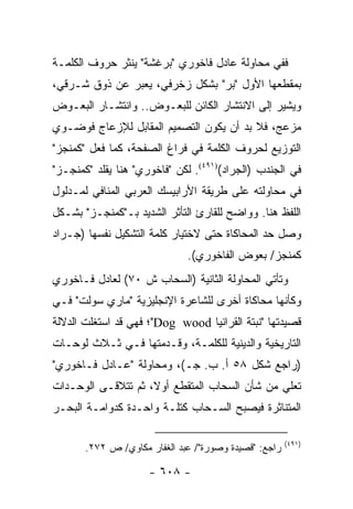 ‫ﻓﻔﻲ ﻤﺤﺎﻭﻟﺔ ﻋﺎﺩل ﻓﺎﺨﻭﺭﻱ "ﺒﺭﻏﺸﺔ" ﻴﻨﺜﺭ ﺤﺭﻭﻑ ﺍﻟﻜﻠﻤـﺔ‬
‫ﺒﻤﻘﻁﻌﻬﺎ ﺍﻷﻭل "ﺒﺭ" ﺒﺸﻜل ﺯﺨﺭﻓﻲ، ﻴﻌﺒﺭ ﻋﻥ ﺫﻭﻕ ﺸـﺭﻗﻲ،‬
‫ﻭﻴﺸﻴﺭ ﺇﻟﻰ ﺍﻻﻨﺘﺸﺎﺭ ﺍﻟﻜﺎﺌﻥ ﻟﻠﺒﻌـﻭﺽ.. ﻭﺍﻨﺘﺸـﺎﺭ ﺍﻟﺒﻌـﻭﺽ‬
‫ﻤﺯﻋﺞ، ﻓﻼ ﺒﺩ ﺃﻥ ﻴﻜﻭﻥ ﺍﻟﺘﺼﻤﻴﻡ ﺍﻟﻤﻘﺎﺒل ﻟﻺﺯﻋﺎﺝ ﻓﻭﻀـﻭﻱ‬
‫ﺍﻟﺘﻭﺯﻴﻊ ﻟﺤﺭﻭﻑ ﺍﻟﻜﻠﻤﺔ ﻓﻲ ﻓﺭﺍﻍ ﺍﻟﺼﻔﺤﺔ، ﻜﻤﺎ ﻓﻌل "ﻜﻤﻨﺠﺯ"‬
‫ﻓﻲ ﺍﻟﺠﻨﺩﺏ )ﺍﻟﺠﺭﺍﺩ()١٩٤(. ﻟﻜﻥ "ﻓﺎﺨﻭﺭﻱ" ﻫﻨﺎ ﻴﻘﻠﺩ "ﻜﻤﻨﺠـﺯ"‬
‫ﻓﻲ ﻤﺤﺎﻭﻟﺘﻪ ﻋﻠﻰ ﻁﺭﻴﻘﺔ ﺍﻷﺭﺍﺒﻴﺴﻙ ﺍﻟﻌﺭﺒﻲ ﺍﻟﻤﻨﺎﻓﻲ ﻟﻤـﺩﻟﻭل‬
‫ﺍﻟﻠﻔﻅ ﻫﻨﺎ. ﻭﻭﺍﻀﺢ ﻟﻠﻘﺎﺭﺉ ﺍﻟﺘﺄﺜﺭ ﺍﻟﺸﺩﻴﺩ ﺒـ"ﻜﻤﻨﺠـﺯ" ﺒﺸـﻜل‬
‫ﻭﺼل ﺤﺩ ﺍﻟﻤﺤﺎﻜﺎﺓ ﺤﺘﻰ ﻻﺨﺘﻴﺎﺭ ﻜﻠﻤﺔ ﺍﻟﺘﺸﻜﻴل ﻨﻔﺴﻬﺎ )ﺠـﺭﺍﺩ‬
                              ‫ﻜﻤﻨﺠﺯ/ ﺒﻌﻭﺽ ﺍﻟﻔﺎﺨﻭﺭﻱ(.‬
‫ﻭﺘﺄﺘﻲ ﺍﻟﻤﺤﺎﻭﻟﺔ ﺍﻟﺜﺎﻨﻴﺔ )ﺍﻟﺴﺤﺎﺏ ﺵ ٠٧( ﻟﻌﺎﺩل ﻓـﺎﺨﻭﺭﻱ‬
‫ﻭﻜﺄﻨﻬﺎ ﻤﺤﺎﻜﺎﺓ ﺃﺨﺭﻯ ﻟﻠﺸﺎﻋﺭﺓ ﺍﻹﻨﺠﻠﻴﺯﻴﺔ "ﻤﺎﺭﻱ ﺴﻭﻟﺕ" ﻓـﻲ‬
‫ﻗﺼﻴﺩﺘﻬﺎ "ﻨﺒﺘﺔ ﺍﻟﻘﺭﺍﻨﻴﺎ ‪"Dog wood‬؛ ﻓﻬﻲ ﻗﺩ ﺍﺴﺘﻐﻠﺕ ﺍﻟﺩﻻﻟﺔ‬
‫ﺍﻟﺘﺎﺭﻴﺨﻴﺔ ﻭﺍﻟﺩﻴﻨﻴﺔ ﻟﻠﻜﻠﻤـﺔ، ﻭﻗـﺩﻤﺘﻬﺎ ﻓـﻲ ﺜـﻼﺙ ﻟﻭﺤـﺎﺕ‬
‫)ﺭﺍﺠﻊ ﺸﻜل ٨٥ ﺃ. ﺏ. ﺠـ(، ﻭﻤﺤﺎﻭﻟﺔ "ﻋـﺎﺩل ﻓـﺎﺨﻭﺭﻱ"‬
‫ﺘﻌﻠﻲ ﻤﻥ ﺸﺄﻥ ﺍﻟﺴﺤﺎﺏ ﺍﻟﻤﺘﻘﻁﻊ ﺃﻭﻻ، ﺜﻡ ﺘﺘﻼﻗـﻰ ﺍﻟﻭﺤـﺩﺍﺕ‬
                    ‫ﹰ‬
‫ﺍﻟﻤﺘﻨﺎﺜﺭﺓ ﻓﻴﺼﺒﺢ ﺍﻟﺴـﺤﺎﺏ ﻜﺘﻠـﺔ ﻭﺍﺤـﺩﺓ ﻜﺩﻭﺍﻤـﺔ ﺍﻟﺒﺤـﺭ‬

                                                       ‫)١٩٤(‬
       ‫ﺭﺍﺠﻊ: "ﻗﺼﻴﺩﺓ ﻭﺼﻭﺭﺓ"/ ﻋﺒﺩ ﺍﻟﻐﻔﺎﺭ ﻤﻜﺎﻭﻱ/ ﺹ ٢٧٢.‬

                     ‫- ٨٠٦ -‬
 