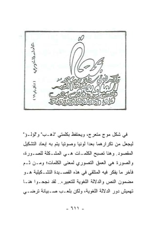 ‫ﻓﻲ ﺸﻜل ﻤﻭﺝ ﻤﺘﻌﺭﺝ، ﻭﻴﺤﺘﻔﻅ ﺒﻜﻠﻤﺘﻲ "ﺫﻫـﺏ" ﻭ"ﻟﺅﻟـﺅ"‬
‫ﻟﻴﺠﻌل ﻤﻥ ﺘﻜﺭﺍﺭﻫﻤﺎ ﺒﻌ ‪‬ﺍ ﻟﻭﻨﻴﺎ ﻭﺼﻭﺘﻴﺎ ﻴﺘﻡ ﺒﻪ ﺇﺒﻌﺎﺩ ﺍﻟﺘﺸﻜﻴل‬
                      ‫‪‬‬      ‫‪‬‬     ‫ﺩ‬
‫ﺍﻟﻤﻘﺼﻭﺩ. ﻭﻫﻨﺎ ﺘﺼﺒﺢ ﺍﻟﻜﻠﻤـﺎﺕ ﻫـﻲ ﺍﻟﻤﺸـﻜﻠﺔ ﻟﻠﺼـﻭﺭﺓ،‬
‫ﻭﺍﻟﺼﻭﺭﺓ ﻫﻲ ﺍﻟﻌﻤﻕ ﺍﻟﺘﺼﻭﺭﻱ ﻟﻤﻌﻨﻰ ﺍﻟﻜﻠﻤﺎﺕ؛ ﻭﻤـﻥ ﺜـﻡ‬
‫ﻓﺂﺨﺭ ﻤﺎ ﻴﻔﻜﺭ ﻓﻴﻪ ﺍﻟﻤﺘﻠﻘﻲ ﻓﻲ ﻫﺫﻩ ﺍﻟﻘﺼـﻴﺩﺓ ﺍﻟﺘﺸـﻜﻴﻠﻴﺔ ﻫـﻭ‬
‫ﻤﻀﻤﻭﻥ ﺍﻟﻨﺹ ﻭﺍﻟﺩﻻﻟﺔ ﺍﻟﻠﻐﻭﻴﺔ ﻟﻠﺘﻌﺒﻴﺭ،.. ﻟﻘﺩ ﻨﺠﺤـﻭﺍ ﻫﻨـﺎ‬
‫ﺘﻬﻤﻴﺵ ﺩﻭﺭ ﺍﻟﺩﻻﻟﺔ ﺍﻟﻠﻐﻭﻴﺔ، ﻭﻟﻜﻥ ﺒﻠﻌـﺏ ﺼـﺒﻴﺎﻨﺔ ﺘﺭﻀـﻲ‬


                      ‫- ١١٦ -‬
 