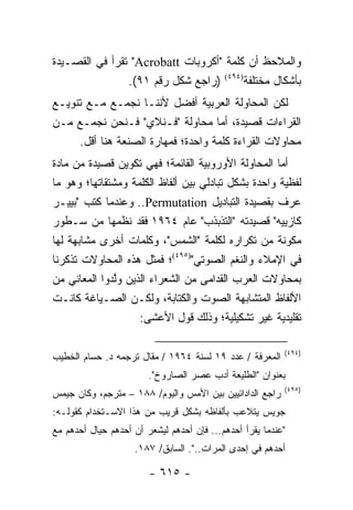 ‫ﻭﺍﻟﻤﻼﺤﻅ ﺃﻥ ﻜﻠﻤﺔ "ﺃﻜﺭﻭﺒﺎﺕ ‪ "Acrobatt‬ﺘﻘﺭﺃ ﻓﻲ ﺍﻟﻘﺼـﻴﺩﺓ‬
               ‫ﹸ‬
                 ‫ﺒﺄﺸﻜﺎل ﻤﺨﺘﻠﻔﺔ)٤٩٤( )ﺭﺍﺠﻊ ﺸﻜل ﺭﻗﻡ ١٩(.‬
‫ﻟﻜﻥ ﺍﻟﻤﺤﺎﻭﻟﺔ ﺍﻟﻌﺭﺒﻴﺔ ﺃﻓﻀل ﻷﻨﻨـﺎ ﻨﺠﻤـﻊ ﻤـﻊ ﺘﻨﻭﻴـﻊ‬
‫ﺍﻟﻘﺭﺍﺀﺍﺕ ﻗﺼﻴﺩﺓ، ﺃﻤﺎ ﻤﺤﺎﻭﻟﺔ "ﻓـﻨﻼﻱ" ﻓـﻨﺤﻥ ﻨﺠﻤـﻊ ﻤـﻥ‬
     ‫ﻤﺤﺎﻭﻻﺕ ﺍﻟﻘﺭﺍﺀﺓ ﻜﻠﻤﺔ ﻭﺍﺤﺩﺓ؛ ﻓﻤﻬﺎﺭﺓ ﺍﻟﺼﻨﻌﺔ ﻫﻨﺎ ﺃﻗل.‬
‫ﺃﻤﺎ ﺍﻟﻤﺤﺎﻭﻟﺔ ﺍﻷﻭﺭﻭﺒﻴﺔ ﺍﻟﻘﺎﺌﻤﺔ؛ ﻓﻬﻲ ﺘﻜﻭﻴﻥ ﻗﺼﻴﺩﺓ ﻤﻥ ﻤﺎﺩﺓ‬
‫ﻟﻔﻅﻴﺔ ﻭﺍﺤﺩﺓ ﺒﺸﻜل ﺘﺒﺎﺩﻟﻲ ﺒﻴﻥ ﺃﻟﻔﺎﻅ ﺍﻟﻜﻠﻤﺔ ﻭﻤﺸﺘﻘﺎﺘﻬﺎ؛ ﻭﻫﻭ ﻤﺎ‬
‫ﻋﺭﻑ ﺒﻘﺼﻴﺩﺓ ﺍﻟﺘﺒﺎﺩﻴل ‪ ..Permutation‬ﻭﻋﻨﺩﻤﺎ ﻜﺘﺏ "ﺒﻴﻴـﺭ‬
‫ﻜﺎﺯﻴﻴﻪ" ﻗﺼﻴﺩﺘﻪ "ﺍﻟﺘﺫﺒﺫﺏ" ﻋﺎﻡ ٤٦٩١ ﻓﻘﺩ ﻨﻅﻤﻬﺎ ﻤﻥ ﺴـﻁﻭﺭ‬
‫ﻤﻜﻭﻨﺔ ﻤﻥ ﺘﻜﺭﺍﺭﻩ ﻟﻜﻠﻤﺔ "ﺍﻟﺸﻤﺱ"، ﻭﻜﻠﻤﺎﺕ ﺃﺨﺭﻯ ﻤﺸﺎﺒﻬﺔ ﻟﻬﺎ‬
‫ﻓﻲ ﺍﻹﻤﻼﺀ ﻭﺍﻟﻨﻐﻡ ﺍﻟﺼﻭﺘﻲ")٥٩٤(؛ ﻓﻤﺜل ﻫﺫﻩ ﺍﻟﻤﺤﺎﻭﻻﺕ ﺘﺫﻜﺭﻨﺎ‬
‫ﺒﻤﺤﺎﻭﻻﺕ ﺍﻟﻌﺭﺏ ﺍﻟﻘﺩﺍﻤﻰ ﻤﻥ ﺍﻟﺸﻌﺭﺍﺀ ﺍﻟﺫﻴﻥ ﻭﻟﺩﻭﺍ ﺍﻟﻤﻌﺎﻨﻲ ﻤﻥ‬
               ‫ﱠ‬
‫ﺍﻷﻟﻔﺎﻅ ﺍﻟﻤﺘﺸﺎﺒﻬﺔ ﺍﻟﺼﻭﺕ ﻭﺍﻟﻜﺘﺎﺒﺔ، ﻭﻟﻜـﻥ ﺍﻟﺼـﻴﺎﻏﺔ ﻜﺎﻨـﺕ‬
                    ‫ﺘﻘﻠﻴﺩﻴﺔ ﻏﻴﺭ ﺘﺸﻜﻴﻠﻴﺔ؛ ﻭﺫﻟﻙ ﻗﻭل ﺍﻷﻋﺸﻰ:‬

                                                          ‫)٤٩٤(‬
‫ﺍﻟﻤﻌﺭﻓﺔ / ﻋﺩﺩ ٩١ ﻟﺴﻨﺔ ٤٦٩١ / ﻤﻘﺎل ﺘﺭﺠﻤﻪ ﺩ. ﺤﺴﺎﻡ ﺍﻟﺨﻁﻴﺏ‬
                        ‫ﺒﻌﻨﻭﺍﻥ "ﺍﻟﻁﻠﻴﻌﺔ ﺃﺩﺏ ﻋﺼﺭ ﺍﻟﺼﺎﺭﻭﺥ".‬
                                                          ‫)٥٩٤(‬
‫ﺭﺍﺠﻊ ﺍﻟﺩﺍﺩﺍﺌﻴﻴﻥ ﺒﻴﻥ ﺍﻷﻤﺱ ﻭﺍﻟﻴﻭﻡ/ ٨٨١ – ﻤﺘﺭﺠﻡ، ﻭﻜﺎﻥ ﺠﻴﻤﺱ‬
‫ﺠﻭﻴﺱ ﻴﺘﻼﻋﺏ ﺒﺄﻟﻔﺎﻅﻪ ﺒﺸﻜل ﻗﺭﻴﺏ ﻤﻥ ﻫﺫﺍ ﺍﻻﺴـﺘﺨﺩﺍﻡ ﻜﻘﻭﻟـﻪ:‬
‫"ﻋﻨﺩﻤﺎ ﻴﻘﺭﺃ ﺃﺤﺩﻫﻡ... ﻓﺈﻥ ﺃﺤﺩﻫﻡ ﻟﻴﺸﻌﺭ ﺃﻥ ﺃﺤﺩﻫﻡ ﺤﻴﺎل ﺃﺤﺩﻫﻡ ﻤﻊ‬
                    ‫ﺃﺤﺩﻫﻡ ﻓﻲ ﺇﺤﺩﻯ ﺍﻟﻤﺭﺍﺕ..". ﺍﻟﺴﺎﺒﻕ/ ٧٨١.‬

                        ‫- ٥١٦ -‬
 