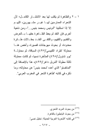 ‫١ – ٢ ﻭﺍﻟﻅﺎﻫﺭﺓ ﻟﻡ ﻴﻜﺘﺏ ﻟﻬﺎ ﺒﻌﺩ ﺍﻻﻨﺘﺸـﺎﺭ ﺍﻟﻜﺎﻤـل؛ ﻷﻥ‬
‫ﺍﻟﺸﻌﺭﺍﺀ ﺍﻟﻤﻤﺎﺭﺴﻴﻥ ﻟﻬـﺎ ﻏﻴـﺭ ﻤﺸـﻬﻭﺭﻴﻥ، ﺍﻟﻠﻬـﻡ‬
‫ﺇﻻ ﺇﺫﺍ ﺍﺴﺘﺜﻨﻴﻨﺎ "ﺃﺩﻭﻨﻴﺱ ﻭﻤﺤﻤﺩ ﺒﻨﻴﺱ..."، ﻭﻤﻥ ﻨﺎﺤﻴﺔ‬
‫ﺃﺨﺭﻯ ﻓﺈﻥ ﺍﻟﻨﻘﺩ ﻟﻡ ﻴﻌﻁ ﺍﻟﻅـﺎﻫﺭﺓ ﺤﻘﻬـﺎ ﺒـﺎﻟﻌﺭﺽ‬
‫ﻭﺍﻟﺘﻘﺩﻴﻡ ﻭﺍﻟﺘﻘﻴﻴﻡ، ﻭﺍﻜﺘﻔـﻰ ﺍﻟﻨﻘـﺩ ﺒﻤﻘـﺎﻻﺕ ﻁـﺎﺌﺭﺓ‬
‫ﻤﺤﺩﻭﺩﺓ، ﺃﻭ ﺒﺤﻭﺙ ﻤﻬﺭﺠﺎﻨﺎﺕ ﻗﺼﻴﺭﺓ، ﻭﺃﺨﺹ ﻫﻨـﺎ‬
‫ﻤﺤﺎﻭﻟﺔ "ﻁﺭﺍﺩ ﺍﻟﻜﺒﻴﺴﻲ")٧٩٤( ﺍﻟﺴ ‪‬ﺎﻗﺔ، ﺜﻡ ﻤﺤﺎﻭﻟـﺔ‬
               ‫ﺒ‬
‫"ﺒﻭﻭ ﺸﺎﻭﻭل")٨٩٤( ﺍﻟﻤﺘﺄﺨﺭﺓ ﻨﺴﺒﻴﺎ، ﺜﻡ ﻜﺎﻨﺕ ﻤﺤﺎﻭﻟﺔ‬
                 ‫‪‬‬
‫ﺜﺎﻟﺜﺔ ﻤﻁﻭﻟﺔ "ﻟﺸﺭﺒل ﺩﺍﻏﺭ")٩٩٤(، ﻫﺫﺍ ﺒﺎﻹﻀﺎﻓﺔ ﺇﻟﻰ‬
‫"ﺍﻟﻤﺎﻨﻔﺴﺘﻭ" ﺍﻟﺫﻱ ﺃﻋﺩﻩ "ﻤﺤﻤﺩ ﺒﻨﻴﺱ" ﻋﻥ ﻤﺤﺎﻭﻟﺘﻪ، ﻭﻤﺎ‬
  ‫ﺫﻜﺭﻩ ﻓﻲ ﻜﺘﺎﺒﻪ "ﻅﺎﻫﺭﺓ ﺍﻟﺸﻌﺭ ﻓﻲ ﺍﻟﻤﻐﺭﺏ ﺍﻟﻌﺭﺒﻲ".‬




                                                             ‫)٧٩٤(‬
                                ‫ﻤﻥ ﺒﺤﻭﺙ ﺍﻟﻤﺭﺒﺩ ﺍﻟﺸﻌﺭﻱ.‬
                                                             ‫)٨٩٤(‬
                              ‫ﻤﻥ ﺒﺤﻭﺙ ﺍﻟﺒﺎﺒﻁﻴﻥ/ ﺒﺎﻟﻘﺎﻫﺭﺓ.‬
                                                             ‫)٩٩٤(‬
            ‫ﻓﻲ ﻜﺘﺎﺒﻪ "ﺍﻟﺸﻌﺭﻴﺔ ﺍﻟﻌﺭﺒﻴﺔ ﺍﻟﺤﺩﻴﺜﺔ: ﺘﺤﻠﻴل ﻨﺼﻲ".‬

                      ‫- ٧١٦ -‬
 