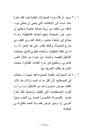 ‫١ – ٣ ﻭﻴﺒﺩﻭ ﺃﻥ ﻗﻠﺔ ﻭﻨﺩﺭﺓ ﺍﻟﻤﺤﺎﻭﻻﺕ ﺍﻟﻨﻘﺩﻴﺔ ﻟﻬﺫﻩ ﺍﻟﻅـﺎﻫﺭﺓ‬
‫ﻋﺎﺌﺩ ﺃﺴﺎﺴﺎ ﺇﻟﻰ ﺍﻹﻤﻜﺎﻨﺎﺕ ﺍﻟﺘﻲ ﻴﻨﺒﻐﻲ ﺃﻥ ﻴﺘﺤﻠﻰ ﺒﻬـﺎ‬
                                       ‫‪‬‬
‫ﺍﻟﻨﺎﻗﺩ؛ ﻤﻥ ﺘﻤﻜﻨﻪ ﻤﻥ ﺭﺅﻴﺔ ﺠﻤﺎﻟﻴﺔ ﺨﺎﺼﺔ ﺘﺴﺘﻁﻴﻊ ﺃﻥ‬
‫ﺘﺴﺒﺭ ﻏﻭﺭ ﺍﻟﻤﺤﺎﻭﻟﺔ ﻭﺘﻔﻬﻡ ﺃﺒﻌﺎﺩﻫﺎ ﺍﻟﺘﺸﻜﻴﻠﻴﺔ؛ ﻭﻫـﺫﺍ‬
‫ﻴﺤﺘﺎﺝ ﺇﻟﻰ ﺍﺴﺘﻌﺩﺍﺩ ﺨﺎﺹ، ﻭﺍﻟﻨﺎﻗﺩ ﺍﻟﻠﻐـﻭﻱ ﺍﻟﺘﻘﻠﻴـﺩﻱ‬
‫ﺨﺎﺭﺝ ﺍﻟﻤﺤﺎﻭﻟﺔ، ﻭﺍﻟﻨﺎﻗﺩ ﺍﻟﻘﺎﺩﺭ ﻋﻠﻰ ﻨﻘﺩ ﺍﻟﺸﻌﺭ ﻻ ﺒـﺩ‬
‫ﻟﻪ ﻤﻥ ﺜﻘﺎﻓﺔ ﺘﺸﻜﻴﻠﻴﺔ، ﻭﺍﺴﺘﻌﺩﺍﺩ ﻓﻁﺭﻱ ﻟﺘﺫﻭﻕ ﺠﻤﺎﻟﻴﺎﺕ‬
‫ﺍﻟﺘﺸﻜﻴل ﻟﺘﻘﻴﻴﻤﻪ، ﻭﺍﻟﺒﺤﺙ ﻋﻥ ﺠﺩﻭﺍﻩ ﻤﻥ ﺨﻼل ﺍﻟﻨﺹ‬
‫ﺍﻟﺸﻌﺭﻱ، ﻭﺒﺎﻟﻁﺒﻊ ﻓﺈﻥ ﻨﺩﺭﺓ ﺍﻟﻨﻘﺩﺍﺕ ﻟﻠﻅﺎﻫﺭﺓ ﺤﺠﻤﺕ‬
                      ‫ﺍﻨﺘﺸﺎﺭﻫﺎ ﻭﻗﹼﻠﺕ ﺍﻟﺘﻌﺭﻴﻑ ﺒﻬﺎ.‬
                                     ‫ﻠ‬
‫١ – ٤ ﺃﻤﺎ ﺍﻟﻤﺤﺎﻭﻻﺕ ﺍﻟﻨﻘﺩﻴﺔ ﺍﻟﻤﺤﺩﻭﺩﺓ ﻓﻘﺩ ﺸﻬﺩﺕ ﺘـﺩﺨﻼﺕ‬
‫ﻓﻲ ﺍﻟﻤﺼﻁﻠﺢ؛ ﻷﻥ ﺃﻜﺜﺭ ﻫـﺫﻩ ﺍﻟﻤﺤـﺎﻭﻻﺕ ﻤﻘـﺎﻻﺕ‬
‫ﺍﻜﺘﻔﺕ ﺒﻌﺭﺽ ﻤﺴﺘﻭﻯ ﻭﺍﺤﺩ ﻤﻥ ﺍﻟﺘﺸﻜﻴل؛ ﻭﻤـﻥ ﺜـﻡ‬
‫ﻜﺜﺭﺕ ﺍﻟﻤﺼﻁﻠﺤﺎﺕ ﺍﻟﺘﻲ ﺨﻠﻘﺘﻬﺎ ﻭﺃﻭﺠﺩﺘﻬﺎ ﺍﻟﻅـﺎﻫﺭﺓ‬
‫ﻨﻔﺴﻬﺎ )ﺍﻟﺒﺼﺭﻴﺔ/ ﺍﻟﻤﻠﻤﻭﺱ/ ﺍﻟﺤﺭﻓـﻲ/ ﺍﻟﺘﺠﺴـﻴﺩﻱ/‬
‫ﺍﻟﻤﺭﺌﻲ..(، ﻭﺴﺒﻕ ﻋﺭﺽ ﻗﻀـﻴﺔ ﺍﻟﻤﺼـﻁﻠﺢ ﻓـﻲ‬
                                         ‫ﺍﻟﻤﻘﺩﻤﺔ.‬



                     ‫- ٨١٦ -‬
 