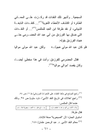 ‫ﺍﻟﺴﺠﻌﻴﺔ.. ﻭﺃﺸﻬﺭ ﺘﻠﻙ ﺍﻟﻨﻘﺩﺍﺕ ﻗﺩ ﺭﻜـﺯﺕ ﻋﻠـﻰ ﺍﻟﻤﻌـﺎﻨﻲ‬
‫ﺍﻟﻁﺎﺌﺭﺓ ﺃﻭ ﺍﻜﺘﺸﺎﻑ ﺍﻷﺨﻁﺎﺀ ﺍﻟﻠﻐﻭﻴﺔ)٦٥(... ﻜﻨﻘـﺩﺍﺕ ﺍﻟﻨﺎﺒﻐـﺔ‬
‫ﺍﻟﺫﺒﻴﺎﻨﻲ، ﺃﻭ ﻨﻘﺩ ﻁﺭﻓﺔ ﺍﺒﻥ ﺍﻟﻌﺒﺩ ﻟﻠﻤﺘﻠﻤﺱ)٧٥(... ﺃﻭ ﺍﻟﻨﻘـﺩﺍﺕ‬
‫ﺍﻟﺘﻲ ﻀﺎﻕ ﺒﻬﺎ ﺍﻟﻔﺭﺯﺩﻕ ﻤﻥ ﺃﺒﻲ ﻋﺒﺩ ﺍﷲ ﺍﻟﺤﻀـﺭﻤﻲ ﺤﺘـﻰ‬
                                                      ‫ﻫﺠﺎﻩ ﺍﻟﻔﺭﺯﺩﻕ ﺒﻘﻭﻟﻪ:‬
‫ﻭﻟﻜﻥ ﻋﺒﺩ ﺍﷲ ﻤﻭﻟﻰ ﻤﻭﺍﻟﻴﺎ‬                    ‫ﻓﻠﻭ ﻜﺎﻥ ﻋﺒﺩ ﺍﷲ ﻤﻭﻟﻲ ﻫﺠﻭ ﹶـﻪ‬
                                           ‫ْﺘ ‪‬‬


‫ﻓﻘﺎل ﺍﻟﺤﻀﺭﻤﻲ ﻟﻠﻔﺭﺯﺩﻕ: ﻭﺃﻨﺕ ﻓﻲ ﻫﺫﺍ ﻤﺨﻁﺊ ﺃﻴ ‪‬ـﺎ،‬
   ‫ﻀ‬
                                         ‫ﻭﻜﺎﻥ ﻴﻘﺼﺩ "ﻤﻭﺍﻟﻲ ﻤﻭﺍﻟ ‪‬ﺎ")٨٥(.‬
                                                ‫ﻴ‬




                                                                                   ‫)٦٥(‬
    ‫ﺭﺍﺠﻊ ﺍﻟﻤﻭﺸﺢ ﻓﻲ ﻤﺂﺨﺫ ﺍﻟﻌﻠﻤﺎﺀ ﻋﻠﻰ ﺍﻟﺸﻌﺭﺍﺀ/ ﺍﻟﻤﺭﺯﺒﺎﻨﻲ/ ﻁ ٢ / ﺹ ٤٥.‬
                                                                                   ‫)٧٥(‬
‫ﺭﺍﺠﻊ "ﻤﻘﺎﻻﺕ ﻓﻲ ﺘﺎﺭﻴﺦ ﺍﻟﻨﻘﺩ ﺍﻷﺩﺒﻲ"، ﺩﺍﻭﺩ ﺴﻠﻭﻡ/ ﺹ ٥٣. ﻭﺫﻟﻙ‬
                                                      ‫ﻋﻨﺩﻤﺎ ﻗﺎل ﺍﻟﻤﺘﻠﻤﺱ:‬
  ‫ﺒﻨـ ـﺎﺝ ﻋﻠﻴـ ـﻪ ﺍﻟﺼـ ـ‪‬ﻌﻴﺭﻴﺔ ﻤﻜـ ـﺩﻡ‬
    ‫ـ‬     ‫ﻴ ‪‬ﹸ‬          ‫ـ‬      ‫ـ ٍ‬         ‫ﻭﻗ ـﺩ ﺃﺘﻨﺎﺴ ـﻰ ﺍﻟﻬ ـﻡ ﻋﻨ ـﺩ ﺍﺤﺘﻀ ـﺎﺭﻩ‬
                                              ‫ـ‬       ‫ـ ـ‬          ‫ـ‬        ‫ـ‬

                                                                       ‫ﻓﻘﺎل ﻁﺭﻓﺔ:‬
                             ‫ﺍﺴﺘﻨﻭﻕ ﺍﻟﺠﻤل؛ ﻷﻥ "ﺍﻟﺼﻴﻌﻴﺭﻴﺔ" ﺼﻔﺔ ﻟﻺﻨﺎﺙ.‬
                                                                                   ‫)٨٥(‬
                   ‫ﻤﻌﺎﻟﻡ ﺍﻟﻨﻘﺩ ﺍﻷﺩﺒﻲ. ﺩ. ﻋﺒﺩ ﺍﻟﺭﺤﻤﻥ ﻋﺜﻤﺎﻥ/ ٨٤١.‬

                                 ‫- ١٦ -‬
 