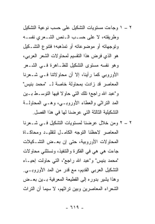 ‫٢ – ١ ﻭﺠﺎﺀﺕ ﻤﺴﺘﻭﻴﺎﺕ ﺍﻟﺘﺸﻜﻴل ﻋﻠﻰ ﺤﺴﺏ ﻨﻭﻋﻴﺔ ﺍﻟﺘﺸﻜﻴل‬
‫ﻭﻁﺭﻴﻘﺘﻪ، ﻻ ﻋﻠﻰ ﺤﺴـﺏ ﺍﻟـﻨﺹ ﺍﻟﺸـﻌﺭﻱ ﻨﻔﺴـﻪ‬
‫ﻭﺘﻭﺠﻬﺎﺘﻪ ﺃﻭ ﻤﻭﻀﻭﻋﺎﺘﻪ ﺃﻭ ﺘﻤﺫﻫﺒﻪ؛ ﻓﺘﻨﻭﻉ ﺍﻟﺘﺸـﻜﻴل‬
‫ﻫﻭ ﺍﻟﺫﻱ ﻓﺭﺽ ﻫﺫﺍ ﺍﻟﺘﻘﺴﻴﻡ ﻟﻤﺤﺎﻭﻻﺕ ﺍﻟﺸﻌﺭ ﺍﻟﻌﺭﺒﻲ،‬
‫ﻭﻫﻭ ﻨﻔﺴﻪ ﻤﺴﺘﻭﻯ ﺍﻟﺘﺸﻜﻴل ﻟﻠﻅـﺎﻫﺭﺓ ﻓـﻲ ﺍﻟﺸـﻌﺭ‬
‫ﺍﻷﻭﺭﻭﺒﻲ ﻜﻤﺎ ﺭﺃﻴﻨﺎ، ﺇﻻ ﺃﻥ ﻤﺤﺎﻭﻻﺘﻨﺎ ﻓـﻲ ﺸـﻌﺭﻨﺎ‬
‫ﺍﻟﻤﻌﺎﺼﺭ ﻗﺩ ﺯﺍﺩﺕ ﺒﻤﺤﺎﻭﻟﺔ ﺨﺎﺼﺔ ﻟـ "ﻤﺤﻤﺩ ﺒﻨﻴﺱ"‬
‫ﻭ"ﻋﺒﺩ ﺍﷲ ﺭﺍﺠﻊ؛ ﺘﻠﻙ ﺍﻟﺘﻲ ﺤﺎﻭﻻ ﻓﻴﻬﺎ ﺍﻟﺘﻭﺴـﻁ ﺒـﻴﻥ‬
‫ﺍﻟﻤﺩ ﺍﻟﺘﺭﺍﺜﻲ ﻭﺍﻟﻌﻁﺎﺀ ﺍﻷﻭﺭﻭﺒـﻲ، ﻭﻫـﻲ ﺍﻟﻤﺤﺎﻭﻟـﺔ‬
    ‫ﺍﻟﺘﺸﻜﻴﻠﻴﺔ ﺍﻟﺜﺎﻟﺜﺔ ﺍﻟﺘﻲ ﻋﺭﻀﻨﺎ ﻟﻬﺎ ﻓﻲ ﻫﺫﺍ ﺍﻟﻔﺼل.‬
‫٢ – ٢ ﻭﻤﻥ ﺨﻼل ﻋﺭﻀﻨﺎ ﻟﻤﺴﺘﻭﻴﺎﺕ ﺍﻟﺘﺸﻜﻴل ﻓـﻲ ﺸـﻌﺭﻨﺎ‬
‫ﺍﻟﻤﻌﺎﺼﺭ ﻻﺤﻅﻨﺎ ﺍﻟﺘﻭﺠﻪ ﺍﻟﻜﺎﻤـل ﻟﺘﻘﻠﻴـﺩ ﻭﻤﺤﺎﻜـﺎﺓ‬
‫ﺍﻟﻤﺤﺎﻭﻻﺕ ﺍﻷﻭﺭﻭﺒﻴﺔ، ﺤﺘﻰ ﺇﻥ ﺒﻌـﺽ ﺍﻟﺘﺸـﻜﻴﻼﺕ‬
‫ﺠﺎﺀﺕ ﻫﻲ ﻫﻲ ﻓﻲ ﺍﻟﻔﻜﺭﺓ ﻭﺍﻟﺘﻨﻔﻴﺫ، ﻭﻨﺴﺘﺜﻨﻲ ﻤﺤﺎﻭﻻﺕ‬
‫"ﻤﺤﻤﺩ ﺒﻨﻴﺱ" ﻭ"ﻋﺒﺩ ﺍﷲ ﺭﺍﺠﻊ"، ﺍﻟﺘﻲ ﺤﺎﻭﻟﺕ ﺇﺤﻴـﺎﺀ‬
‫ﺍﻟﺘﺸﻜﻴل ﺍﻟﻌﺭﺒﻲ ﺍﻟﻘﺩﻴﻡ، ﻤﻊ ﻗﺩﺭ ﻤﻥ ﺍﻟﻤﺩ ﺍﻷﻭﺭﻭﺒـﻲ.‬
‫ﻭﻫﺫﺍ ﻴﺸﻴﺭ ﺒﺩﻭﺭﻩ ﺇﻟﻰ ﺍﻟﻘﻁﻴﻌﺔ ﺍﻟﻤﻌﺭﻓﻴﺔ ﺒـﻴﻥ ﺒﻌـﺽ‬
‫ﺍﻟﺸﻌﺭﺍﺀ ﺍﻟﻤﻌﺎﺼﺭﻴﻥ ﻭﺒﻴﻥ ﺘﺭﺍﺜﻬﻡ، ﻻ ﺴﻴﻤﺎ ﺃﻥ ﺍﻟﺘﺭﺍﺙ‬


                     ‫- ٩١٦ -‬
 