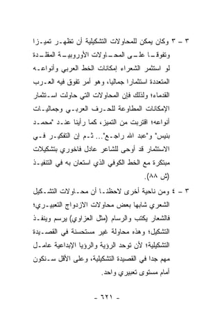 ‫٣ – ٣ ﻭﻜﺎﻥ ﻴﻤﻜﻥ ﻟﻠﻤﺤﺎﻭﻻﺕ ﺍﻟﺘﺸﻜﻴﻠﻴﺔ ﺃﻥ ﺘﻅﻬـﺭ ﺘﻤﻴـ ‪‬ﺍ‬
 ‫ﺯ‬
‫ـﺩﺓ‬
  ‫ـﺎﻭﻻﺕ ﺍﻷﻭﺭﻭ ـﺔ ﺍﻟﻤﻘﻠـ‬
          ‫ﺒﻴـ‬         ‫ﻭﺘﻔﻭﻗ ـﺎ ـﻰ ﺍﻟﻤﺤـ‬
                             ‫ﹰـ ﻋﻠـ‬
‫ﻟﻭ ﺍﺴﺘﺜﻤﺭ ﺍﻟﺸﻌﺭﺍﺀ ﺇﻤﻜﺎﻨﺎﺕ ﺍﻟﺨﻁ ﺍﻟﻌﺭﺒﻲ ﻭﺃﻨﻭﺍﻋـﻪ‬
‫ﺍﻟﻤﺘﻌﺩﺩﺓ ﺍﺴﺘﺜﻤﺎ ‪‬ﺍ ﺠﻤﺎﻟﻴﺎ، ﻭﻫﻭ ﺃﻤﺭ ﺘﻔﻭﻕ ﻓﻴﻪ ﺍﻟﻌـﺭﺏ‬
                          ‫‪‬‬      ‫ﺭ‬
‫ﺍﻟﻘﺩﻤﺎﺀ؛ ﻭﻟﺫﻟﻙ ﻓﺈﻥ ﺍﻟﻤﺤﺎﻭﻻﺕ ﺍﻟﺘﻲ ﺤﺎﻭﻟﺕ ﺍﺴـﺘﺜﻤﺎﺭ‬
‫ﺍﻹﻤﻜﺎﻨﺎﺕ ﺍﻟﻤﻁﺎﻭﻋﺔ ﻟﻠﺤـﺭﻑ ﺍﻟﻌﺭﺒـﻲ ﻭﺠﻤﺎﻟﻴـﺎﺕ‬
‫ﺃﻨﻭﺍﻋﻪ؛ ﺍﻗﺘﺭﺒﺕ ﻤﻥ ﺍﻟﺘﻤﻴﺯ، ﻜﻤﺎ ﺭﺃﻴﻨﺎ ﻋﻨـﺩ "ﻤﺤﻤـﺩ‬
‫ﺒﻨﻴﺱ" ﻭ"ﻋﺒﺩ ﺍﷲ ﺭﺍﺠـﻊ"... ﺜـﻡ ﺇﻥ ﺍﻟﺘﻔﻜﻴـﺭ ﻓـﻲ‬
‫ﺍﻻﺴﺘﺜﻤﺎﺭ ﻗﺩ ﺃﻭﺤﻰ ﻟﻠﺸﺎﻋﺭ ﻋﺎﺩل ﻓﺎﺨﻭﺭﻱ ﺒﺘﺸﻜﻴﻼﺕ‬
‫ﻤﺒﺘﻜﺭﺓ ﻤﻊ ﺍﻟﺨﻁ ﺍﻟﻜﻭﻓﻲ ﺍﻟﺫﻱ ﺍﺴﺘﻌﺎﻥ ﺒﻪ ﻓﻲ ﺍﻟﺘﻨﻔﻴـﺫ‬
                                        ‫)ﺵ ٨٨(.‬
‫٣ – ٤ ﻭﻤﻥ ﻨﺎﺤﻴﺔ ﺃﺨﺭﻯ ﻻﺤﻅﻨـﺎ ﺃﻥ ﻤﺤـﺎﻭﻻﺕ ﺍﻟﺘﺸـﻜﻴل‬
‫ﺍﻟﺸﻌﺭﻱ ﺸﺎﺒﻬﺎ ﺒﻌﺽ ﻤﺤﺎﻭﻻﺕ ﺍﻻﺯﺩﻭﺍﺝ ﺍﻟﺘﻌﺒﻴـﺭﻱ؛‬
‫ﻓﺎﻟﺸﻌﺎﺭ ﻴﻜﺘﺏ ﻭﺍﻟﺭﺴﺎﻡ )ﻤﺜل ﺍﻟﻌﺯﺍﻭﻱ( ﻴﺭﺴﻡ ﻭﻴﻨﻔـﺫ‬
‫ﺍﻟﺘﺸﻜﻴل؛ ﻭﻫﺫﻩ ﻤﺤﺎﻭﻟﺔ ﻏﻴﺭ ﻤﺴﺘﺤﺴﻨﺔ ﻓﻲ ﺍﻟﻘﺼـﻴﺩﺓ‬
‫ﺍﻟﺘﺸﻜﻴﻠﻴﺔ؛ ﻷﻥ ﺘﻭﺤﺩ ﺍﻟﺭﺅﻴﺔ ﻭﺍﻟﺭﺅﻴﺎ ﺍﻹﺒﺩﺍﻋﻴﺔ ﻋﺎﻤـل‬
‫ﻤﻬﻡ ﺠﺩﺍ ﻓﻲ ﺍﻟﻘﺼﻴﺩﺓ ﺍﻟﺘﺸﻜﻴﻠﻴﺔ، ﻭﻋﻠﻰ ﺍﻷﻗل ﺴـﻨﻜﻭﻥ‬
                                        ‫‪‬‬
                        ‫ﺃﻤﺎﻡ ﻤﺴﺘﻭﻯ ﺘﻌﺒﻴﺭﻱ ﻭﺍﺤﺩ.‬


                      ‫- ١٢٦ -‬
 