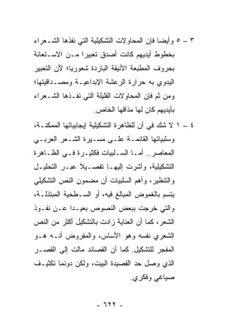 ‫٣ – ٥ ﻭﺃﻴ ‪‬ﺎ ﻓﺈﻥ ﺍﻟﻤﺤﺎﻭﻻﺕ ﺍﻟﺘﺸﻜﻴﻠﻴﺔ ﺍﻟﺘﻲ ﻨﻔﺫﻫﺎ ﺍﻟﺸـﻌﺭﺍﺀ‬
                                            ‫ﻀ‬
‫ﺒﺨﻁﻭﻁ ﺃﻴﺩﻴﻬﻡ ﻜﺎﻨﺕ ﺃﺼﺩﻕ ﺘﻌﺒﻴ ‪‬ﺍ ﻤـﻥ ﺍﻻﺴـﺘﻌﺎﻨﺔ‬
               ‫ﺭ‬
‫ﺒﺤﺭﻭﻑ ﺍﻟﻤﻁﺒﻌﺔ ﺍﻷﻨﻴﻘﺔ ﺍﻟﺒﺎﺭﺩﺓ ﺸﻌﻭﺭﻴﺎ؛ ﻷﻥ ﺍﻟﺘﻌﺒﻴﺭ‬
             ‫‪‬‬
‫ﺍﻟﻴﺩﻭﻱ ﺒﻪ ﺤﺭﺍﺭﺓ ﺍﻟﺭﻋﺸﺔ ﺍﻹﺒﺩﺍﻋﻴـﺔ ﻭﻤﺼـﺩﺍﻗﻴﺘﻬﺎ؛‬
‫ﻭﻤﻥ ﺜﻡ ﻓﺈﻥ ﺍﻟﻤﺤﺎﻭﻻﺕ ﺍﻟﻘﻠﻴﻠﺔ ﺍﻟﺘﻲ ﻨﻔـﺫﻫﺎ ﺍﻟﺸـﻌﺭﺍﺀ‬
                    ‫ﺒﺄﻴﺩﻴﻬﻡ ﻜﺎﻥ ﻟﻬﺎ ﻤﺫﺍﻗﻬﺎ ﺍﻟﺨﺎﺹ.‬
‫٤ – ١ ﻻ ﺸﻙ ﻓﻲ ﺃﻥ ﻟﻠﻅﺎﻫﺭﺓ ﺍﻟﺘﺸﻜﻴﻠﻴﺔ ﺇﻴﺠﺎﺒﻴﺎﺘﻬﺎ ﺍﻟﻤﻤﻜﻨـﺔ،‬
‫ﻭﺴﻠﺒﻴﺎﺘﻬﺎ ﺍﻟﻘﺎﺌﻤـﺔ ﻋﻠـﻰ ﻤﺴـﻴﺭﺓ ﺍﻟﺸـﻌﺭ ﺍﻟﻌﺭﺒـﻲ‬
‫ﺍﻟﻤﻌﺎﺼﺭ.. ﺃﻤـﺎ ﺍﻟﺴـﻠﺒﻴﺎﺕ ﻓﻜﺜﻴـﺭﺓ ﻓـﻲ ﺍﻟﻅـﺎﻫﺭﺓ‬
‫ﺍﻟﺘﺸﻜﻴﻠﻴﺔ، ﻭﺃﺸﺭﺕ ﺇﻟﻴﻬـﺎ ﺘﻔﺼـﻴﻼ ﻋﺒـﺭ ﺍﻟﺘﺤﻠﻴـل‬
              ‫ﹰ‬
‫ﻭﺍﻟﺘﻨﻅﻴﺭ، ﻭﺃﻫﻡ ﺍﻟﺴﻠﺒﻴﺎﺕ ﺃﻥ ﻤﻀﻤﻭﻥ ﺍﻟﻨﺹ ﺍﻟﺘﺸﻜﻴﻠﻲ‬
‫ﻴﺘﺴﻡ ﺒﺎﻟﻐﻤﻭﺽ ﺍﻟﻤﺒﺎﻟﻎ ﻓﻴﻪ، ﺃﻭ ﺍﻟﺴـﻁﺤﻴﺔ ﺍﻟﻤﺒﺘﺫﻟـﺔ،‬
‫ﻭﺍﻟﺘﻲ ﺨﺭﺠﺕ ﺒﺒﻌﺽ ﺍﻟﻨﺼﻭﺹ ﺒﻌﻴـ ‪‬ﺍ ﻋـﻥ ﻨﻔـﻭﺫ‬
           ‫ﺩ‬
‫ﺍﻟﺸﻌﺭ، ﻜﻤﺎ ﺃﻥ ﺍﻟﻌﻨﺎﻴﺔ ﺯﺍﺩﺕ ﺒﺎﻟﺘﺸﻜﻴل ﺃﻜﺜﺭ ﻤﻥ ﺍﻟﻨﺹ‬
‫ﺍﻟﺸﻌﺭﻱ ﻨﻔﺴﻪ ﻭﻫﻭ ﺍﻷﺴﺎﺱ، ﻭﺍﻟﻤﻔﺭﻭﺽ ﺃﻨـﻪ ﻫـﻭ‬
‫ﺍﻟﻤﻔﺠﺭ ﻟﻠﺘﺸﻜﻴل. ﻜﻤﺎ ﺃﻥ ﺍﻟﻘﺼﺎﺌﺩ ﻤﺎﻟﺕ ﺇﻟﻰ ﺍﻟﻘﺼـﺭ‬
‫ﺍﻟﺫﻱ ﻭﺼل ﺤﺩ ﺍﻟﻘﺼﻴﺩﺓ ﺍﻟﺒﻴﺕ، ﻭﻟﻜﻥ ﺩﻭﻨﻤﺎ ﺘﻜﺜﻴـﻑ‬
                                 ‫ﺼﻴﺎﻏﻲ ﻭﻓﻜﺭﻱ.‬


                     ‫- ٢٢٦ -‬
 