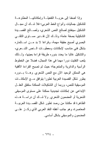 ‫ﻭﺇﺫﺍ ﺃﻀﻔﻨﺎ ﺇﻟﻰ ﺤﺭﻴـﺔ ﺍﻟﺘﻔﻌﻴﻠـﺔ ﻭﺇﻤﻜﺎﻨﺎﺘﻬـﺎ ﺍﻟﻤﻁﺎﻭﻋـﺔ‬
‫ﻟﻠﺘﺸﻜﻴل ﺠﻤﺎﻟﻴﺎﺕ ﻭﺃﻨﻭﺍﻉ ﺍﻟﺨﻁ ﺍﻟﻌﺭﺒﻲ؛ ﻓﻼ ﺸـﻙ ﺃﻥ ﻤﺠـﺎل‬
‫ﺍﻟﺘﺸﻜﻴل ﺴﻴﻨﻔﺘﺢ ﻟﺼﺎﻟﺢ ﺍﻟﻨﺹ ﺍﻟﺸﻌﺭﻱ، ﻭﻟﺼـﺎﻟﺢ ﺍﻟﻘﺼـﻴﺩﺓ‬
‫ﺍﻟﺘﺸﻜﻴﻠﻴﺔ ﺒﺼﻔﺔ ﻋﺎﻤﺔ؛ ﻭﺫﻟـﻙ ﻷﻥ ﺘﻘـﺩﻴﺭ ﻤﺴـﺘﻭﻯ ﺍﻟﺘﻠﻘـﻲ‬
‫ﺍﻟﺒﺼﺭﻱ ﺃﺼﺒﺢ ﺤﻘﻴﻘﺔ ﻤﻬﻤﺔ، ﻭﻓﺭﺍ ﹰﺎ ﻻ ﺒﺩ ﻤـﻥ ﺍﺴـﺘﺜﻤﺎﺭﻩ‬
                    ‫ﻏ‬
‫ﺒﺸﻜل ﻓﻨﻲ ﻤﻨﺎﺴﺏ ﻹﻤﻜﺎﻨﺎﺕ ﻭﻤﻌﻁﻴـﺎﺕ ﺍﻟـﻨﺹ ﺍﻟﺸـﻌﺭﻱ،‬
‫ﻭﺍﻟﺘﺸﻜﻴل ﻏﺎﻟ ‪‬ﺎ ﻤﺎ ﻴﺤﺩﺩ ﺒﺩﻭﺭﻩ ﻁﺭﻴﻘﺔ ﻗﺭﺍﺀﺓ ﺒﻌﻴﻨﻬﺎ، ﻭﻟـﺫﻟﻙ‬
                                          ‫ﺒ‬
‫ﻴﻠﻌﺏ ﺍﻟﺘﻔﺘﻴﺕ ﺩﻭ ‪‬ﺍ ﻤﻬ ‪‬ﺎ ﻓﻲ ﻫﺫﺍ ﺍﻟﻤﺠﺎل، ﻓﻀﻼ ﻋﻥ ﺍﻟﺨﻁﻭﻁ‬
          ‫ﹰ‬                   ‫ﺭ ﻤ‬
‫ﺍﻟﺭﺃﺴﻴﺔ ﻭﺍﻟﺩﺍﺌﺭﻴﺔ ﻭﺍﻟﻤﺘﻌﺭﺠﺔ؛ ﺤﻴﺙ ﻟﻡ ﺘﺼﺒﺢ ﺍﻟﻘﺭﺍﺀﺓ ﺍﻷﻓﻘﻴﺔ‬
‫ﻫﻲ ﺍﻟﻤﻤﻜﻥ ﺍﻟﻭﺤﻴﺩ ﺍﻵﻥ ﻤﻊ ﺍﻟﻨﺹ ﺍﻟﺸﻌﺭﻱ. ﻭﻫـﺫﺍ ﺒـﺩﻭﺭﻩ‬
‫ﻴﻁﻭﺭ ﺸﻜل ﺍﻟﻘﺼﻴﺩﺓ ﺍﻟﻌﺭﺒﻴﺔ ﺘﻁﻭ ‪‬ﺍ ﻴﺘﻭﺍﻓﻕ ﻤـﻊ ﺍﻹﻤﻜﺎﻨـﺎﺕ‬
                      ‫ﺭ‬
‫ﺍﻟﻤﻭﺴﻴﻘﻴﺔ ﻟﻠﻨﺹ، ﻭﺭﺒﻤﺎ ﺃﻥ ﺍﻟﺘﺸﻜﻴﻼﺕ ﺍﻟﻤﻤﻜﻨﺔ ﺴﺘﻔﺘﻕ ﺍﻟﻌﻘـل‬
‫ﺍﻹﺒﺩﺍﻋﻲ ﻋﻥ ﺇﻤﻜﺎﻨﺎﺕ ﺘﺠﺩﻴﺩﻴﺔ ﻤﻤﻜﻨﺔ ﻋﻠﻰ ﻤﺴﺘﻭﻯ ﺍﻟﻤﻭﺴﻴﻘﻰ‬
‫ﺍﻟﺸﻌﺭﻴﺔ ﺃﻭ ﺍﻟﻤﻀﻤﻭﻥ ﺍﻟﺸﻌﺭﻱ. ﻭﻻ ﺸـﻙ ﺃﻥ ﺩﺭﺍﺴـﺔ ﻫـﺫﻩ‬
‫ﺍﻟﻅﺎﻫﺭﺓ ﻗﺩ ﻤﻜﻨﺘﻨﺎ ﻤﻥ ﺭﺼﺩ ﺘﻁﻭﺭ ﺸﻜل ﺍﻟﻘﺼـﻴﺩﺓ ﺍﻟﻌﺭﺒﻴـﺔ‬
‫ﺍﻟﻤﻌﺎﺼﺭﺓ، ﻭﻫﻭ ﺠﺎﻨﺏ ﺃﻏﻔﻠﻪ ﺍﻟﻨﻘﺩ ﺍﻟﻌﺭﺒﻲ ﺍﻟﺫﻱ ﺭﻜـﺯ ﻋﻠـﻰ‬
                       ‫ﺍﻟﻤﻀﻤﻭﻥ ﻭﺍﻟﻤﻭﺴﻴﻘﻰ ﺒﺸﻜل ﺃﺴﺎﺴﻲ.‬




                     ‫- ٤٢٦ -‬
 