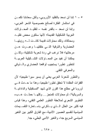 ‫٥ – ١ ﺇﻨﻨﺎ ﻟﻥ ﻨﺴﻌﺩ ﺒﺎﻟﺘﻘﻠﻴﺩ ﺍﻷﻭﺭﻭﺒﻲ، ﻭﻟﻜﻥ ﺴﻌﺎﺩﺘﻨﺎ ﺘﻜﻤـﻥ‬
‫ﻓﻲ ﺍﺴﺘﺜﻤﺎﺭ ﺍﻟﻔﻜﺭﺓ ﻟﺼﺎﻟﺢ ﺨﺼﻭﺼﻴﺔ ﺍﻟﺸﻌﺭ ﺍﻟﻌﺭﺒﻲ،‬
‫ﻭﺇﻨﻨﺎ ﻟﻥ ﻨﺴﻌﺩ – ﺒﺎﻟﻘﺩﺭ ﻨﻔﺴﻪ – ﻟﺘﻘﻠﻴـﺩ ﺍﻟﻤﺤـﺎﻭﻻﺕ‬
‫ﺍﻟﻌﺭﺒﻴﺔ ﺍﻟﺘﺸﻜﻴﻠﻴﺔ ﺍﻟﻘﺩﻴﻤﺔ؛ ﻷﻨﻬﺎ ﺴﺘﻜﻭﻥ ﻤﺤﺽ ﺘﻘﻠﻴـﺩ‬
‫ﻭﻤﺤﺎﻜﺎﺓ، ﻭﺘﻠﻙ ﻤﺤﺎﻭﻻﺕ ﻗﺩﻴﻤﺔ ﻜﺎﻨـﺕ ﻟـﻪ ﺭﺅﻴﺘﻬـﺎ‬
‫ﺍﻟﺤﻀﺎﺭﻴﺔ ﻭﺍﻟﺫﻭﻗﻴﺔ ﺍﻟﺘـﻲ ﺨﹼﻘﺘﻬـﺎ ﻭﻋﺒـﺭﺕ ﻋـﻥ‬
                ‫ﻠ‬
‫ﻤﺭﺤﻠﺘﻬﺎ؛ ﻓﻼ ﻨﺭﻏﺏ ﻓﻲ ﺭﺩﺓ ﺸﻌﺭﻴﺔ ﺘﺸﻜﻴﻠﻴﺔ، ﻭﻟﻜـﻥ‬
‫ﻴﻤﻜﻨﻨﺎ ﺃﻥ ﻨﻔﻴﺩ ﻤﻥ ﺍﻟﻤﺤـﺎﻭﻻﺕ ﺍﻟﺘﺸـﻜﻴﻠﻴﺔ ﺍﻟﻌﺭﺒﻴـﺔ‬
‫ﻟﻨﺘﻁﻭﺭ ﺘﻁﻭ ‪‬ﺍ ﻴﺴﺘﺠﻴﺏ ﻟﻭﺍﻗﻌﻨﺎ ﺍﻟﺤﻀﺎﺭﻱ ﻭﺍﻟـﺫﻭﻗﻲ‬
                                 ‫ﺭ‬
                                  ‫ﻭﺍﻟﻤﻌﺭﻓﻲ ﺍﻟﺘﻘﻨﻲ.‬
‫ﻭﺍﻟﺘﻁﻭﺭ ﻟﺸﻌﺭﻨﺎ ﺍﻟﻌﺭﺒﻲ ﻴﻌﻨﻲ ﺃﻥ ﻴﺴﻴﺭ ﺴﻴ ‪‬ﺍ ﻁﺒﻴﻌ ‪‬ﺎ؛ ﻷﻥ‬
     ‫ﻴ‬       ‫ﺭ‬
‫ﺍﻟﻘﻔﺯﺍﺕ ﺍﻟﻤﻘﻠﺩﺓ ﻻ ﺘﺤﻘﻕ ﺘﻁﻭ ‪‬ﺍ ﻁﺒﻴﻌﻴﺎ، ﻭﻫﺫﺍ ﻤﺎ ﺤـﺩﺙ ﻓـﻲ‬
                   ‫‪‬‬      ‫ﺭ‬
‫ﺃﻭﺭﻭﺒﺎ ﻓﻲ ﻤﻁﻠﻊ ﻫﺫﺍ ﺍﻟﻘﺭﻥ ﺍﻟﺫﻱ ﺸﻬﺩ "ﺍﻟﻤﺴﺘﻘﺒﻠﻴﺔ ﻭﺍﻟﺩﺍﺩﺍﺌﻴـﺔ‬
‫ﻭﺍﻟﺴﺭﻴﺎﻟﻴﺔ"، ﺜﻡ ﻤﺤﺎﻭﻻﺕ ﻜﻤﻨﺠﺯ... ﻭﻜﻠﻬـﺎ ﺤﻤﻠـﺕ ﻋـﺏﺀ‬
‫ﺍﻟﺘﻁﻭﻴﺭ ﺍﻟﺸﻌﺭﻱ ﻟﻤﻼﺤﻘﺔ ﺍﻟﺘﻁﻭﺭ ﺍﻟﻌﻠﻤﻲ ﺍﻟﺘﻘﻨﻲ، ﻭﻫﺫﺍ ﻗﻴﺎﺱ‬
‫ﻓﻴﻪ ﻜﺜﻴﺭ ﻤﻥ ﺍﻟﺨﻠل ﺍﻟـﺫﻱ ﻴـﺫﻜﺭﻨﻲ ﺒﺎﺴـﺘﻌﺎﺭﺓ ﺍﻟﺘﻘﺴـﻴﻤﺎﺕ‬
‫ﺍﻟﺴﻴﺎﺴﻴﺔ ﻟﺘﻘﺴﻴﻡ ﺍﻟﻌﺼﻭﺭ ﺍﻷﺩﺒﻴﺔ، ﻤﻊ ﺍﻟﻔﺎﺭﻕ ﺍﻟﻜﺒﻴﺭ ﺒﻴﻥ ﺍﻟﺘﻐﻴﺭ‬
          ‫ﺍﻟﺴﻴﺎﺴﻲ ﺍﻟﺴﺭﻴﻊ ﺠﺩﺍ، ﻭﺍﻟﺘﻐﻴﺭ ﺍﻷﺩﺒﻲ ﺍﻟﺒﻁﻲﺀ ﺠﺩﺍ.‬
            ‫‪‬‬                         ‫‪‬‬


                      ‫- ٥٢٦ -‬
 