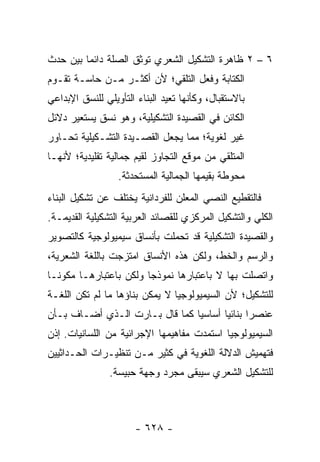 ‫٦ – ٢ ﻅﺎﻫﺭﺓ ﺍﻟﺘﺸﻜﻴل ﺍﻟﺸﻌﺭﻱ ﺘﻭﺜﻕ ﺍﻟﺼﻠﺔ ﺩﺍﺌ ‪‬ﺎ ﺒﻴﻥ ﺤﺩﺙ‬
         ‫ﻤ‬
‫ﺍﻟﻜﺘﺎﺒﺔ ﻭﻓﻌل ﺍﻟﺘﻠﻘﻲ؛ ﻷﻥ ﺃﻜﺜـﺭ ﻤـﻥ ﺤﺎﺴـﺔ ﺘﻘـﻭﻡ‬
‫ﺒﺎﻻﺴﺘﻘﺒﺎل، ﻭﻜﺄﻨﻬﺎ ﺘﻌﻴﺩ ﺍﻟﺒﻨﺎﺀ ﺍﻟﺘﺄﻭﻴﻠﻲ ﻟﻠﻨﺴﻕ ﺍﻹﺒﺩﺍﻋﻲ‬
‫ﺍﻟﻜﺎﺌﻥ ﻓﻲ ﺍﻟﻘﺼﻴﺩﺓ ﺍﻟﺘﺸﻜﻴﻠﻴﺔ، ﻭﻫﻭ ﻨﺴﻕ ﻴﺴﺘﻌﻴﺭ ﺩﻻﺌل‬
‫ﻏﻴﺭ ﻟﻐﻭﻴﺔ؛ ﻤﻤﺎ ﻴﺠﻌل ﺍﻟﻘﺼـﻴﺩﺓ ﺍﻟﺘﺸـﻜﻴﻠﻴﺔ ﺘﺤـﺎﻭﺭ‬
‫ﺍﻟﻤﺘﻠﻘﻲ ﻤﻥ ﻤﻭﻗﻊ ﺍﻟﺘﺠﺎﻭﺯ ﻟﻘﻴﻡ ﺠﻤﺎﻟﻴﺔ ﺘﻘﻠﻴﺩﻴﺔ؛ ﻷﻨﻬـﺎ‬
                  ‫ﻤﺤﻭﻁﺔ ﺒﻘﻴﻤﻬﺎ ﺍﻟﺠﻤﺎﻟﻴﺔ ﺍﻟﻤﺴﺘﺤﺩﺜﺔ.‬
‫ﻓﺎﻟﺘﻘﻁﻴﻊ ﺍﻟﻨﺼﻲ ﺍﻟﻤﻌﻠﻥ ﻟﻠﻔﺭﺩﺍﻨﻴﺔ ﻴﺨﺘﻠﻑ ﻋﻥ ﺘﺸﻜﻴل ﺍﻟﺒﻨﺎﺀ‬
‫ﺍﻟﻜﻠﻲ ﻭﺍﻟﺘﺸﻜﻴل ﺍﻟﻤﺭﻜﺯﻱ ﻟﻠﻘﺼﺎﺌﺩ ﺍﻟﻌﺭﺒﻴﺔ ﺍﻟﺘﺸﻜﻴﻠﻴﺔ ﺍﻟﻘﺩﻴﻤـﺔ.‬
‫ﻭﺍﻟﻘﺼﻴﺩﺓ ﺍﻟﺘﺸﻜﻴﻠﻴﺔ ﻗﺩ ﺘﺤﻤﻠﺕ ﺒﺄﻨﺴﺎﻕ ﺴﻴﻤﻴﻭﻟﻭﺠﻴﺔ ﻜﺎﻟﺘﺼﻭﻴﺭ‬
‫ﻭﺍﻟﺭﺴﻡ ﻭﺍﻟﺨﻁ، ﻭﻟﻜﻥ ﻫﺫﻩ ﺍﻷﻨﺴﺎﻕ ﺍﻤﺘﺯﺠﺕ ﺒﺎﻟﻠﻐﺔ ﺍﻟﺸﻌﺭﻴﺔ،‬
‫ﻭﺍﺘﺼﻠﺕ ﺒﻬﺎ ﻻ ﺒﺎﻋﺘﺒﺎﺭﻫﺎ ﻨﻤﻭﺫﺠﺎ ﻭﻟﻜﻥ ﺒﺎﻋﺘﺒﺎﺭﻫـﺎ ﻤﻜﻭ ﹰـﺎ‬
  ‫ﻨ‬                      ‫‪‬‬
‫ﻟﻠﺘﺸﻜﻴل؛ ﻷﻥ ﺍﻟﺴﻴﻤﻴﻭﻟﻭﺠﻴﺎ ﻻ ﻴﻤﻜﻥ ﺒﻨﺎﺅﻫﺎ ﻤﺎ ﻟﻡ ﺘﻜﻥ ﺍﻟﻠﻐـﺔ‬
‫ﻋﻨﺼ ‪‬ﺍ ﺒﻨﺎﺌﻴﺎ ﺃﺴﺎﺴﻴﺎ ﻜﻤﺎ ﻗﺎل ﺒـﺎﺭﺕ ﺍﻟـﺫﻱ ﺃﻀـﺎﻑ ﺒـﺄﻥ‬
                                ‫‪‬‬      ‫‪‬‬      ‫ﺭ‬
‫ﺍﻟﺴﻴﻤﻴﻭﻟﻭﺠﻴﺎ ﺍﺴﺘﻤﺩﺕ ﻤﻔﺎﻫﻴﻤﻬﺎ ﺍﻹﺠﺭﺍﺌﻴﺔ ﻤﻥ ﺍﻟﻠﺴﺎﻨﻴﺎﺕ. ﺇﺫﻥ‬
‫ﻓﺘﻬﻤﻴﺵ ﺍﻟﺩﻻﻟﺔ ﺍﻟﻠﻐﻭﻴﺔ ﻓﻲ ﻜﺜﻴﺭ ﻤـﻥ ﺘﻨﻅﻴـﺭﺍﺕ ﺍﻟﺤـﺩﺍﺜﻴﻴﻥ‬
                ‫ﻟﻠﺘﺸﻜﻴل ﺍﻟﺸﻌﺭﻱ ﺴﻴﺒﻘﻰ ﻤﺠﺭﺩ ﻭﺠﻬﺔ ﺤﺒﻴﺴﺔ.‬



                       ‫- ٨٢٦ -‬
 