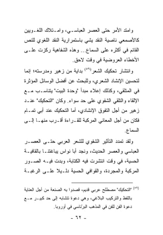 ‫ﻭﺍﻤﺘﺩ ﺍﻷﻤﺭ ﺤﺘﻰ ﺍﻟﻌﺼﺭ ﺍﻟﻌﺒﺎﺴـﻲ، ﻭﺍﻤـﺘﻼﻙ ﺍﻟﻠﻐـﻭﻴﻴﻥ‬
‫ﻜﺎﻷﺼﻤﻌﻲ ﻨﺎﺼﻴﺔ ﺍﻟﻨﻘﺩ ﻴﺸﻲ ﺒﺎﺴﺘﻤﺭﺍﺭﻴﺔ ﺍﻟﻨﻘﺩ ﺍﻟﻠﻐﻭﻱ ﻟﻠﻨﺹ‬
‫ﺍﻟﻘﺎﺌﻡ ﻓﻲ ﺃﻜﺜﺭﻩ ﻋﻠﻰ ﺍﻟﺴﻤﺎﻉ... ﻭﻫﺫﻩ ﺍﻟﺸﻔﺎﻫﻴﺔ ﺭﻜﺯﺕ ﻋﻠـﻰ‬
                         ‫ﺍﻷﺨﻁﺎﺀ ﺍﻟﻌﺭﻭﻀﻴﺔ ﻓﻲ ﻭﻗﺕ ﻻﺤﻕ.‬
‫ﺒﺩﺍﻴﺔ ﻤﻥ ﺯﻫﻴﺭ ﻭﻤﺩﺭﺴﺘﻪ؛ ﺇﻨﻤﺎ‬     ‫)٩٥(‬
                                       ‫ﻭﺍﻨﺘﺸﺎﺭ ﺘﺤﻜﻴﻙ ﺍﻟﺸﻌﺭ‬
‫ﻟﺘﺤﺴﻴﻥ ﺍﻹﻨﺸﺎﺩ ﺍﻟﺸﻌﺭﻱ، ﻭﻟﻠﺒﺤﺙ ﻋﻥ ﺃﻓﻀل ﺍﻟﻭﺴﺎﺌل ﺍﻟﻤﺅﺜﺭﺓ‬
‫ﻓﻲ ﺍﻟﻤﺘﻠﻘﻲ، ﻭﻜﺫﻟﻙ ﺇﻋﻼﺀ ﻤﺒﺩﺃ "ﻭﺤﺩﺓ ﺍﻟﺒﻴﺕ" ﻴﺘﻨﺎﺴـﺏ ﻤـﻊ‬
‫ﺍﻹﻟﻘﺎﺀ ﻭﺍﻟﺘﻠﻘﻲ ﺍﻟﺸﻔﻭﻱ ﻋﻠﻰ ﺤﺩ ﺴﻭﺍﺀ. ﻭﻜﺎﻥ "ﺍﻟﺘﺤﻜﻴﻙ" ﻋﻨـﺩ‬
‫ﺯﻫﻴﺭ ﻤﻥ ﺃﺠل ﺍﻟﺘﻔﻭﻕ ﺍﻹﻨﺸﺎﺩﻱ، ﺃﻤﺎ ﺍﻟﺘﺤﻜﻴﻙ ﻋﻨﺩ ﺃﺒﻲ ﺘﻤـﺎﻡ‬
‫ﻓﻜﺎﻥ ﻤﻥ ﺃﺠل ﺍﻟﻤﻌﺎﻨﻲ ﺍﻟﻤﺭﻜﺒﺔ ﻟﻠﻘـﺭﺍﺀﺓ ﺃﻗـﺭﺏ ﻤﻨﻬـﺎ ﺇﻟـﻰ‬
                                                      ‫ﺍﻟﺴﻤﺎﻉ.‬
‫ﻭﻟﻘﺩ ﺘﻤﺩﺩ ﺍﻟﺘﺄﺜﻴﺭ ﺍﻟﺸﻔﻭﻱ ﻟﻠﺸﻌﺭ ﺍﻟﻌﺭﺒﻲ ﺤﺘـﻰ ﺍﻟﻌﺼـﺭ‬
‫ﺍﻟﻌﺒﺎﺴﻲ ﻭﺍﻟﻌﺼﺭ ﺍﻟﺤﺩﻴﺙ، ﻭﻨﺠﺩ ﺃﺒﺎ ﻨﻭﺍﺱ ﻴﺒﺎﻏﺘﻨـﺎ ﺒﺎﻟﻘﺎﻓﻴـﺔ‬
‫ﺍﻟﺤﺴﻴﺔ، ﻓﻲ ﻭﻗﺕ ﺍﻨﺘﺸﺭﺕ ﻓﻴﻪ ﺍﻟﻜﺘﺎﺒﺔ، ﻭﺒﺩﺕ ﻓﻴـﻪ ﺍﻟﺼـﻭﺭ‬
‫ﺍﻟﻤﺭﻜﺒﺔ ﻭﺍﻟﻤﺠﺭﺩﺓ، ﻭﺍﻟﻘﻭﺍﻓﻲ ﺍﻟﺤﺴﻴﺔ ﺩﻟـﻴﻼ ﻋﻠـﻰ ﺍﻟﺭﻏﺒـﺔ‬
             ‫ﹰ‬

                                                              ‫)٩٥(‬
‫"ﺍﻟﺘﺤﻜﻴﻙ" ﻤﺼﻁﻠﺢ ﻋﺭﺒﻲ ﻗﺩﻴﻡ، ﻗﺼﺩﻭﺍ ﺒﻪ ﺍﻟﺼﻨﻌﺔ ﻤﻥ ﺃﺠل ﺍﻟﻌﻨﺎﻴﺔ‬
‫ﺒﺎﻟﻠﻔﻅ ﻭﺍﻟﺘﺭﻜﻴﺏ ﺍﻟﺒﻼﻏﻲ، ﻭﻫﻲ ﺩﻋﻭﺓ ﺘﺘﺸﺎﺒﻪ ﺇﻟﻰ ﺤﺩ ﻜﺒﻴـﺭ ﻤـﻊ‬
               ‫ﺩﻋﻭﺓ ﺍﻟﻔﻥ ﻟﻠﻔﻥ ﻓﻲ ﺍﻟﻤﺫﻫﺏ ﺍﻟﺒﺭﻨﺎﺴﻲ ﻓﻲ ﺃﻭﺭﻭﺒﺎ.‬
                              ‫ْ‬

                        ‫- ٢٦ -‬
 