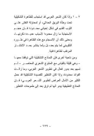 ‫٧ – ١ ﻭﺇﺫﺍ ﻜﺎﻥ ﺍﻟﺸﻌﺭ ﺍﻟﻌﺭﺒﻲ ﻗﺩ ﺍﺴﺘﺠﺎﺏ ﻟﻠﻅﺎﻫﺭﺓ ﺍﻟﺘﺸﻜﻴﻠﻴﺔ‬
‫ﺘﺤﺕ ﻭﻁﺄﺓ ﺍﻟﺒﺭﻴﻕ ﺍﻟﺤﺩﺍﺜﻲ، ﺃﻭ ﻟﻤﺤﺎﻭﻟﺔ ﺍﻟﻨﻘﺵ ﻋﻠـﻰ‬
‫ﺍﻟﺜﻭﺏ ﺍﻟﻘﺩﻴﻡ ﻓﻲ ﺸﻜل ﺇﺤﻴﺎﺌﻲ ﻤﺤـﺩﻭﺩ؛ ﻓـﺈﻥ ﺤﺠـﻡ‬
‫ﺍﻻﺴﺘﺠﺎﺒﺔ ﻤﺎ ﺯﺍل ﻤﺤﺩﻭ ‪‬ﺍ ﻷﺴﺒﺎﺏ ﻋﺩﻴـﺩﺓ ﺫﻜﺭﺘﻬـﺎ،‬
                       ‫ﺩ‬
‫ﻭﻤﻌﻨﻰ ﺫﻟﻙ ﺃﻥ ﺍﻻﻨﺴﺠﺎﻡ ﻤﻊ ﻫﺫﻩ ﺍﻟﻅﺎﻫﺭﺓ ﻓﻲ ﻁـﻭﺭﻩ‬
‫ﺍﻟﺘﻜﻭﻴﻨﻲ ﻟﻤﺎ ﻴﺘﻡ ﺒﻌﺩ، ﺒل ﻭﻟﻤﺎ ﻴﻨﺘﺸﺭ ﺒﻌـﺩ ﺍﻻﻨﺘﺸـﺎﺭ‬
                              ‫ﺍﻟﻤﺭﺘﻘﺏ ﻟﻅﺎﻫﺭﺓ ﻓﻨﻴﺔ.‬
‫ﻭﻤﻥ ﻨﺎﺤﻴﺔ ﺃﺨﺭﻯ ﻓﺈﻥ ﺍﻟﻨﻤﺎﺫﺝ ﺍﻟﺘﺸﻜﻴﻠﻴﺔ ﺍﻟﺘﻲ ﺘﻭﻗﻔﻨﺎ ﻤﻌﻬـﺎ‬
‫– ﻭﻫﻲ ﻗﻠﻴﻠﺔ ﺒﺎﻟﻘﻴﺎﺱ ﻤﻊ ﺍﻟﻤﻨﺘﻭﺝ ﺍﻟﺸﻌﺭﻱ ﺍﻟﻤﻌﺎﺼـﺭ – ﻟـﻡ‬
‫ﺘﺴﻬﻡ ﺒﻌﺩ ﺒﺩﻭﺭ ﻓﻌﺎل ﻓﻲ ﺘﻁﻭﻴﺭ ﺍﻟﺸﻌﺭ ﺍﻟﻌﺭﺒﻲ، ﻭﻤﺎ ﺯﺍﻟـﺕ‬
‫ﺍﻟﻔﻭﺍﺌﺩ ﻤﺤﺩﻭﺩﺓ، ﻭﺇﺫﺍ ﻜﺎﻥ ﺍﻟﺘﻨﻅﻴﺭ ﻟﻠﻘﺼﻴﺩﺓ ﺍﻟﺘﺸﻜﻴﻠﻴﺔ ﻗﺩ ﺤﻤل‬
‫ﺍﻟﻜﺜﻴﺭ ﻤﻥ ﺍﻵﻤﺎل ﺍﻟﻌﺭﺍﺽ ﻟﺘﻁﻭﻴﺭ ﺍﻟﺸـﻌﺭ ﺍﻟﻌﺭﺒـﻲ؛ ﻓـﺈﻥ‬
‫ﺍﻟﻨﻤﺎﺫﺝ ﺍﻟﺘﻁﺒﻴﻘﻴﺔ ﻴﺒﺩﻭ ﺃﻨﻬﺎ ﻟﻡ ﺘﺭﻕ ﺒﻌﺩ ﺇﻟﻰ ﻁﻤﻭﺤﺎﺕ ﺍﻟﺘﻨﻅﻴﺭ.‬




                      ‫- ٩٢٦ -‬
 