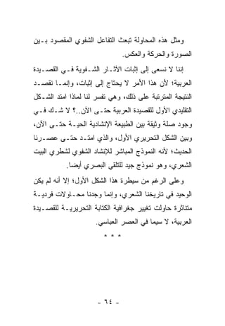 ‫ﻭﻤﺜل ﻫﺫﻩ ﺍﻟﻤﺤﺎﻭﻟﺔ ﺘﺒﻌﺙ ﺍﻟﺘﻔﺎﻋل ﺍﻟﺸﻔﻭﻱ ﺍﻟﻤﻘﺼﻭﺩ ﺒـﻴﻥ‬
                               ‫ﺍﻟﺼﻭﺭﺓ ﻭﺍﻟﺤﺭﻜﺔ ﻭﺍﻟﻌﻜﺱ.‬
‫ﺇﻨﻨﺎ ﻻ ﻨﺴﻌﻰ ﺇﻟﻰ ﺇﺜﺒﺎﺕ ﺍﻵﺜـﺎﺭ ﺍﻟﺸـﻔﻭﻴﺔ ﻓـﻲ ﺍﻟﻘﺼـﻴﺩﺓ‬
‫ﺍﻟﻌﺭﺒﻴﺔ؛ ﻷﻥ ﻫﺫﺍ ﺍﻷﻤﺭ ﻻ ﻴﺤﺘﺎﺝ ﺇﻟﻰ ﺇﺜﺒﺎﺕ، ﻭﺇﻨﻤـﺎ ﻨﻘﺼـﺩ‬
‫ﺍﻟﻨﺘﻴﺠﺔ ﺍﻟﻤﺘﺭﺘﺒﺔ ﻋﻠﻰ ﺫﻟﻙ، ﻭﻫﻲ ﺘﻔﺴﺭ ﻟﻨﺎ ﻟﻤﺎﺫﺍ ﺍﻤﺘﺩ ﺍﻟﺸـﻜل‬
‫ﺍﻟﺘﻘﻠﻴﺩﻱ ﺍﻷﻭل ﻟﻠﻘﺼﻴﺩﺓ ﺍﻟﻌﺭﺒﻴﺔ ﺤﺘـﻰ ﺍﻵﻥ..؟ ﻻ ﺸـﻙ ﻓـﻲ‬
‫ﻭﺠﻭﺩ ﺼﻠﺔ ﻭﺜﻴﻘﺔ ﺒﻴﻥ ﺍﻟﻁﺒﻴﻌﺔ ﺍﻹﻨﺸﺎﺩﻴﺔ ﺍﻟﺤﻴـﺔ ﺤﺘـﻰ ﺍﻵﻥ،‬
‫ﻭﺒﻴﻥ ﺍﻟﺸﻜل ﺍﻟﺘﺤﺭﻴﺭﻱ ﺍﻷﻭل، ﻭﺍﻟﺫﻱ ﺍﻤﺘـﺩ ﺤﺘـﻰ ﻋﺼـﺭﻨﺎ‬
‫ﺍﻟﺤﺩﻴﺙ؛ ﻷﻨﻪ ﺍﻟﻨﻤﻭﺫﺝ ﺍﻟﻤﺒﺎﺸﺭ ﻟﻺﻨﺸﺎﺩ ﺍﻟﺸﻔﻭﻱ ﻟﺸﻁﺭﻱ ﺍﻟﺒﻴﺕ‬
           ‫ﺍﻟﺸﻌﺭﻱ، ﻭﻫﻭ ﻨﻤﻭﺫﺝ ﺠﻴﺩ ﻟﻠﺘﻠﻘﻲ ﺍﻟﺒﺼﺭﻱ ﺃﻴ ‪‬ﺎ.‬
             ‫ﻀ‬
‫ﻭﻋﻠﻰ ﺍﻟﺭﻏﻡ ﻤﻥ ﺴﻴﻁﺭﺓ ﻫﺫﺍ ﺍﻟﺸﻜل ﺍﻷﻭل؛ ﺇﻻ ﺃﻨﻪ ﻟﻡ ﻴﻜﻥ‬
‫ﺍﻟﻭﺤﻴﺩ ﻓﻲ ﺘﺎﺭﻴﺨﻨﺎ ﺍﻟﺸﻌﺭﻱ، ﻭﺇﻨﻤﺎ ﻭﺠﺩﻨﺎ ﻤﺤـﺎﻭﻻﺕ ﻓﺭﺩﻴـﺔ‬
‫ﻤﺘﻨﺎﺜﺭﺓ ﺤﺎﻭﻟﺕ ﺘﻐﻴﻴﺭ ﺠﻐﺭﺍﻓﻴﺔ ﺍﻟﻜﺘﺎﺒﺔ ﺍﻟﺘﺤﺭﻴﺭﻴـﺔ ﻟﻠﻘﺼـﻴﺩﺓ‬
                     ‫ﺍﻟﻌﺭﺒﻴﺔ، ﻻ ﺴﻴﻤﺎ ﻓﻲ ﺍﻟﻌﺼﺭ ﺍﻟﻌﺒﺎﺴﻲ.‬
                        ‫***‬




                      ‫- ٤٦ -‬
 