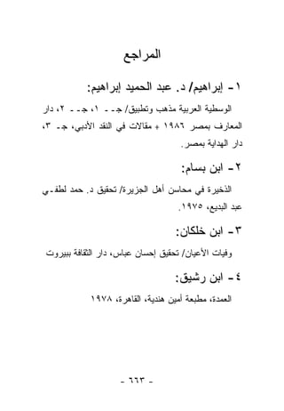 ‫ﺍﻟﻤﺭﺍﺠﻊ‬

           ‫١- ﺇﺒﺭﺍﻫﻴﻡ/ ﺩ. ﻋﺒﺩ ﺍﻟﺤﻤﻴﺩ ﺇﺒﺭﺍﻫﻴﻡ:‬
‫ﺍﻟﻭﺴﻁﻴﺔ ﺍﻟﻌﺭﺒﻴﺔ ﻤﺫﻫﺏ ﻭﺘﻁﺒﻴﻕ/ ﺠــ ١، ﺠــ ٢، ﺩﺍﺭ‬
‫ﺍﻟﻤﻌﺎﺭﻑ ﺒﻤﺼﺭ ٦٨٩١ + ﻤﻘﺎﻻﺕ ﻓﻲ ﺍﻟﻨﻘﺩ ﺍﻷﺩﺒﻲ، ﺠـ ٣،‬
                                    ‫ﺩﺍﺭ ﺍﻟﻬﺩﺍﻴﺔ ﺒﻤﺼﺭ.‬

                                     ‫٢- ﺍﺒﻥ ﺒﺴﺎﻡ:‬
‫ﺍﻟﺫﺨﻴﺭﺓ ﻓﻲ ﻤﺤﺎﺴﻥ ﺃﻫل ﺍﻟﺠﺯﻴﺭﺓ/ ﺘﺤﻘﻴﻕ ﺩ. ﺤﻤﺩ ﻟﻁﻔـﻲ‬
                                    ‫ﻋﺒﺩ ﺍﻟﺒﺩﻴﻊ، ٥٧٩١.‬

                                   ‫٣- ﺍﺒﻥ ﺨﻠﻜﺎﻥ:‬
‫ﻭﻓﻴﺎﺕ ﺍﻷﻋﻴﺎﻥ/ ﺘﺤﻘﻴﻕ ﺇﺤﺴﺎﻥ ﻋﺒﺎﺱ، ﺩﺍﺭ ﺍﻟﺜﻘﺎﻓﺔ ﺒﺒﻴﺭﻭﺕ‬

                                   ‫٤- ﺍﺒﻥ ﺭﺸﻴﻕ:‬
            ‫ﺍﻟﻌﻤﺩﺓ، ﻤﻁﺒﻌﺔ ﺃﻤﻴﻥ ﻫﻨﺩﻴﺔ، ﺍﻟﻘﺎﻫﺭﺓ، ٨٧٩١‬




                    ‫- ٣٦٦ -‬
 