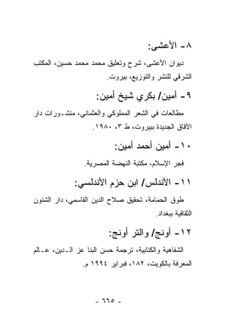 ‫٨- ﺍﻷﻋﺸﻰ:‬
‫ﺩﻴﻭﺍﻥ ﺍﻷﻋﺸﻰ، ﺸﺭﺡ ﻭﺘﻌﻠﻴﻕ ﻤﺤﻤﺩ ﻤﺤﻤﺩ ﺤﺴﻴﻥ، ﺍﻟﻤﻜﺘﺏ‬
                         ‫ﺍﻟﺸﺭﻗﻲ ﻟﻠﻨﺸﺭ ﻭﺍﻟﺘﻭﺯﻴﻊ، ﺒﻴﺭﻭﺕ.‬

                     ‫٩- ﺃﻤﻴﻥ/ ﺒﻜﺭﻱ ﺸﻴﺦ ﺃﻤﻴﻥ:‬
‫ﻤﻁﺎﻟﻌﺎﺕ ﻓﻲ ﺍﻟﺸﻌﺭ ﺍﻟﻤﻤﻠﻭﻜﻲ ﻭﺍﻟﻌﺜﻤﺎﻨﻲ، ﻤﻨﺸـﻭﺭﺍﺕ ﺩﺍﺭ‬
                    ‫ﺍﻵﻓﺎﻕ ﺍﻟﺠﺩﻴﺩﺓ ﺒﺒﻴﺭﻭﺕ، ﻁ ٣، ٠٨٩١.‬

                            ‫٠١- ﺃﻤﻴﻥ ﺃﺤﻤﺩ ﺃﻤﻴﻥ:‬
                 ‫ﻓﺠﺭ ﺍﻹﺴﻼﻡ، ﻤﻜﺘﺒﺔ ﺍﻟﻨﻬﻀﺔ ﺍﻟﻤﺼﺭﻴﺔ.‬

              ‫١١- ﺍﻷﻨﺩﻟﺱ/ ﺍﺒﻥ ﺤﺯﻡ ﺍﻷﻨﺩﻟﺴﻲ:‬
‫ﻁﻭﻕ ﺍﻟﺤﻤﺎﻤﺔ، ﺘﺤﻘﻴﻕ ﺼﻼﺡ ﺍﻟﺩﻴﻥ ﺍﻟﻘﺎﺴﻤﻲ، ﺩﺍﺭ ﺍﻟﺸﺌﻭﻥ‬
                                          ‫ﺍﻟﺜﻘﺎﻓﻴﺔ ﺒﺒﻐﺩﺍﺩ.‬

                          ‫٢١- ﺃﻭﻨﺞ/ ﻭﺍﻟﺘﺭ ﺃﻭﻨﺞ:‬
‫ﺍﻟﺸﻔﺎﻫﻴﺔ ﻭﺍﻟﻜﺘﺎﺒﻴﺔ، ﺘﺭﺠﻤﺔ ﺤﺴﻥ ﺍﻟﺒﻨﺎ ﻋﺯ ﺍﻟـﺩﻴﻥ، ﻋـﺎﻟﻡ‬
                 ‫ﺍﻟﻤﻌﺭﻓﺔ ﺒﺎﻟﻜﻭﻴﺕ، ٢٨١، ﻓﺒﺭﺍﻴﺭ ٤٩٩١ ﻡ.‬



                     ‫- ٥٦٦ -‬
 