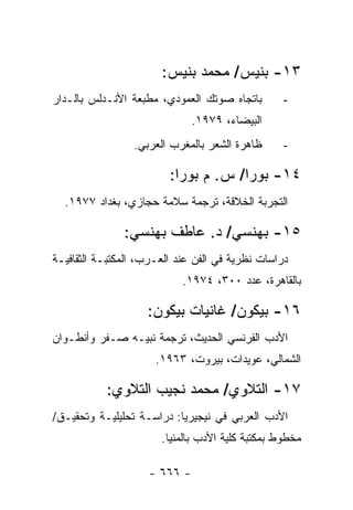 ‫٣١- ﺒﻨﻴﺱ/ ﻤﺤﻤﺩ ﺒﻨﻴﺱ:‬
‫ﺒﺎﺘﺠﺎﻩ ﺼﻭﺘﻙ ﺍﻟﻌﻤﻭﺩﻱ، ﻤﻁﺒﻌﺔ ﺍﻷﻨـﺩﻟﺱ ﺒﺎﻟـﺩﺍﺭ‬        ‫-‬
                              ‫ﺍﻟﺒﻴﻀﺎﺀ، ٩٧٩١.‬
                 ‫ﻅﺎﻫﺭﺓ ﺍﻟﺸﻌﺭ ﺒﺎﻟﻤﻐﺭﺏ ﺍﻟﻌﺭﺒﻲ.‬      ‫-‬

                         ‫٤١- ﺒﻭﺭﺍ/ ﺱ. ﻡ ﺒﻭﺭﺍ:‬
  ‫ﺍﻟﺘﺠﺭﺒﺔ ﺍﻟﺨﻼﻗﺔ، ﺘﺭﺠﻤﺔ ﺴﻼﻤﺔ ﺤﺠﺎﺯﻱ، ﺒﻐﺩﺍﺩ ٧٧٩١.‬

               ‫٥١- ﺒﻬﻨﺴﻲ/ ﺩ. ﻋﺎﻁﻑ ﺒﻬﻨﺴﻲ:‬
‫ﺩﺭﺍﺴﺎﺕ ﻨﻅﺭﻴﺔ ﻓﻲ ﺍﻟﻔﻥ ﻋﻨﺩ ﺍﻟﻌـﺭﺏ، ﺍﻟﻤﻜﺘﺒـﺔ ﺍﻟﺜﻘﺎﻓﻴـﺔ‬
                            ‫ﺒﺎﻟﻘﺎﻫﺭﺓ، ﻋﺩﺩ ٠٠٣، ٤٧٩١.‬

                    ‫٦١- ﺒﻴﻜﻭﻥ/ ﻏﺎﻨﻴﺎﺕ ﺒﻴﻜﻭﻥ:‬
‫ﺍﻷﺩﺏ ﺍﻟﻔﺭﻨﺴﻲ ﺍﻟﺤﺩﻴﺙ، ﺘﺭﺠﻤﺔ ﻨﺒﻴـﻪ ﺼـﻔﺭ ﻭﺃﻨﻁـﻭﺍﻥ‬
                      ‫ﺍﻟﺸﻤﺎﻟﻲ، ﻋﻭﻴﺩﺍﺕ، ﺒﻴﺭﻭﺕ، ٣٦٩١.‬

           ‫٧١- ﺍﻟﺘﻼﻭﻱ/ ﻤﺤﻤﺩ ﻨﺠﻴﺏ ﺍﻟﺘﻼﻭﻱ:‬
‫ﺍﻷﺩﺏ ﺍﻟﻌﺭﺒﻲ ﻓﻲ ﻨﻴﺠﻴﺭﻴﺎ: ﺩﺭﺍﺴـﺔ ﺘﺤﻠﻴﻠﻴـﺔ ﻭﺘﺤﻘﻴـﻕ/‬
                       ‫ﻤﺨﻁﻭﻁ ﺒﻤﻜﺘﺒﺔ ﻜﻠﻴﺔ ﺍﻷﺩﺏ ﺒﺎﻟﻤﻨﻴﺎ.‬

                    ‫- ٦٦٦ -‬
 