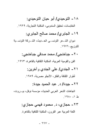 ‫٨١- ﺍﻟﺘﻭﺤﻴﺩﻱ/ ﺃﺒﻭ ﺤﻴﺎﻥ ﺍﻟﺘﻭﺤﻴﺩﻱ:‬
  ‫ﺍﻟﻤﻘﺎﺒﺴﺎﺕ، ﺘﺤﻘﻴﻕ ﺍﻟﺴﻨﺩﻭﺒﻲ، ﺍﻟﻤﻜﺘﺒﺔ ﺍﻟﺘﺠﺎﺭﻴﺔ، ٩٢٩١.‬

          ‫٩١- ﺍﻟﺠﺎﺒﺭﻱ/ ﻤﺤﻤﺩ ﺼﺎﻟﺢ ﺍﻟﺠﺎﺒﺭﻱ:‬
‫ﺩﻴﻭﺍﻥ ﺍﻟﺸـﻌﺭ ﺍﻟﺘﻭﻨﺴـﻲ ﺍﻟﺤـﺩﻴﺙ، ﺍﻟﺸـﺭﻜﺔ ﺍﻟﺘﻭﻨﺴـﻴﺔ‬
                                           ‫ﻟﻠﺘﻭﺯﻴﻊ، ٦٧٩١.‬

      ‫٠٢- ﺠﺒﺎﺨﻨﺠﻲ/ ﻤﺤﻤﺩ ﺼﺩﻗﻲ ﺠﺒﺎﺨﻨﺠﻲ:‬
  ‫ﺍﻟﻔﻥ ﻭﺍﻟﻘﻭﻤﻴﺔ ﺍﻟﻌﺭﺒﻴﺔ، ﺍﻟﻤﻜﺘﺒﺔ ﺍﻟﺜﻘﺎﻓﻴﺔ ﺒﺎﻟﻘﺎﻫﺭﺓ، ٣٦٩١.‬

           ‫١٢- ﺍﻟﺠﻨﺩﻱ/ ﻋﻠﻲ ﺍﻟﺠﻨﺩﻱ ﻭﺁﺨﺭﻴﻥ:‬
         ‫ﺃﻁﻭﺍﺭ ﺍﻟﺜﻘﺎﻓﺔ ﻭﺍﻟﻔﻜﺭ، ﺍﻷﻨﺠﻠﻭ ﻤﺼﺭﻴﺔ، ٩٥٩١.‬

                ‫٢٢- ﺠﻴﺩﺓ/ ﺩ. ﻋﺒﺩ ﺍﻟﺤﻤﻴﺩ ﺠﻴﺩﺓ:‬
‫ﺍﺘﺠﺎﻫﺎﺕ ﺍﻟﺸﻌﺭ ﺍﻟﻌﺭﺒﻲ ﺍﻟﺤﺩﻴﺙ، ﻤﺅﺴﺴﺔ ﻨﻭﻓل، ﺒﻴـﺭﻭﺕ،‬
                                              ‫ﻁ ١، ٠٨٩١.‬

      ‫٣٢- ﺤﺠﺎﺯﻱ، ﺩ. ﻤﺤﻤﻭﺩ ﻓﻬﻤﻲ ﺤﺠﺎﺯﻱ:‬
      ‫ﺍﻟﻠﻐﺔ ﺍﻟﻌﺭﺒﻴﺔ ﻋﺒﺭ ﺍﻟﻘﺭﻭﻥ، ﺍﻟﻤﻜﺘﺒﺔ ﺍﻟﺜﻘﺎﻓﻴﺔ ﺒﺎﻟﻘﺎﻫﺭﺓ.‬


                      ‫- ٧٦٦ -‬
 