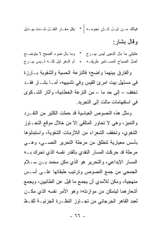 ‫ﻓﻴﺎﻟﻙ ﻤـﻥ ﻟﻴـل ﻜـﺄﻥ ﻨﺠﻭﻤـﻪ * ﺒﻜل ﻤﻐـﺎﺭ ﺍﻟﻔﺘـل ﺸـﺩﺕ ﺒﻴـﺫﺒل‬

                                             ‫ﻭﻗﺎل ﺒﺸﺎﺭ:‬
‫ﺨﻠﻴﻠﻲ ﻤﺎ ﺒﺎل ﺍﻟﺩﺠﻰ ﻟﻴﺱ ﻴﺒـﺭﺡ * ﻭﻤﺎ ﺒﺎل ﻀﻭﺀ ﺍﻟﺼﺒﺢ ﻻ ﻴﺘﻭﻀـﺢ‬
                                                    ‫‪‬‬
‫ﺃﻀل ﺍﻟﺼﺒﺎﺡ ﺍﻟﻤﺴـﺘﻨﻴﺭ ﻁﺭﻴﻘـﻪ * ﺃﻡ ﺍﻟﺩﻫﺭ ﻟﻴل ﻜﻠـﻪ ﻟـﻴﺱ ﻴﺒـﺭﺡ‬
                                                       ‫ّ‬

‫ﻭﺍﻟﻔﺎﺭﻕ ﺒﻴﻨﻬﻤﺎ ﻭﺍﻀﺢ؛ ﻓﺎﻟﻨﺯﻋﺔ ﺍﻟﺤﺴﻴﺔ ﻭﺍﻟﺸﻔﻭﻴﺔ ﺒـﺎﺭﺯﺓ‬
‫ﻓﻲ ﻤﺴﺘﻬل ﺒﻴﺕ ﺍﻤﺭﺉ ﺍﻟﻘﻴﺱ ﻭﻓﻲ ﺘﺸﺒﻴﻬﻪ، ﺃﻤـﺎ ﺒﺸـﺎﺭ ﻓﻘـﺩ‬
‫ﺘﺨﻔﻑ – ﺇﻟﻰ ﺤﺩ ﻤﺎ – ﻤﻥ ﺍﻟﻨﺯﻋﺔ ﺍﻟﺨﻁﺎﺒﻴﺔ، ﻭﺃﺜﺎﺭ ﺍﻟﺸـﻜﻭﻯ‬
                          ‫ﻓﻲ ﺍﺴﺘﻔﻬﺎﻤﺎﺕ ﻤﺎﻟﺕ ﺇﻟﻰ ﺍﻟﺘﺠﺭﻴﺩ.‬
‫ﻭﻤﺜل ﻫﺫﻩ ﺍﻟﻨﺼﻭﺹ ﺍﻟﻌﺒﺎﺴﻴﺔ ﻗﺩ ﺤﻤﻠﺕ ﺍﻟﻜﺜﻴﺭ ﻤﻥ ﺍﻟﺘﻔـﺭﺩ‬
‫ﻭﺍﻟﺘﻤﻴﺯ، ﻭﻫﻲ ﻻ ﺘﺤﺎﻭﺭ ﺍﻟﻤﺘﻠﻘﻲ ﺇﻻ ﻤﻥ ﺨﻼل ﻤﻭﻗﻊ ﺍﻟﺘﺠـﺎﻭﺯ‬
‫ﺍﻟﺸﻔﻭﻱ، ﻭﺘﺨﻔﻑ ﺍﻟﺸﻌﺭﺍﺀ ﻤﻥ ﺍﻟﻼﺯﻤﺎﺕ ﺍﻟﺸﻔﻭﻴﺔ، ﻭﺍﺴﺘﺒﺩﻟﻭﻫﺎ‬
‫ﺒﺄﺴﺱ ﻤﻌﻴﺎﺭﻴﺔ ﺘﻨﻁﻠﻕ ﻤﻥ ﻤﺭﺤﻠﺔ ﺍﻟﺘﺤﺭﻴﺭ ﺍﻟﻨﺼـﻲ، ﻭﻫـﻲ‬
‫ﻤﺭﺤﻠﺔ ﻗﺩ ﺤﺭﻜﺕ ﺍﻟﻤﺴﺎﺭ ﺍﻟﻨﻘﺩﻱ ﺒﺎﻟﻘﺩﺭ ﻨﻔﺴﻪ ﺍﻟﺫﻱ ﺘﺤﺭﻙ ﺒـﻪ‬
‫ﺍﻟﻤﺴﺎﺭ ﺍﻹﺒﺩﺍﻋﻲ، ﻭﺍﻟﺘﺤﺭﻴﺭ ﻫﻭ ﺍﻟﺫﻱ ﻤ ﹼﻥ ﻤﺤﻤﺩ ﺒـﻥ ﺴـﻼﻡ‬
               ‫ﻜ‬
‫ﺍﻟﺠﻤﺤﻲ ﻤﻥ ﺠﻤﻊ ﺍﻟﻨﺼﻭﺹ ﻭﺘﺭﺘﻴﺏ ﻁﺒﻘﺎﺘﻬﺎ ﻋﻠـﻰ ﺃﺴـﺱ‬
‫ﻤﻨﻬﺠﻴﺔ، ﻭﻤ ﹼﻥ ﻟﻶﻤﺩﻱ ﺃﻥ ﻴﺠﻤﻊ ﻤﺎ ﻗﻴل ﻋﻥ ﺍﻟﻁﺎﺌﻴﻴﻥ، ﻭﻴﺠﻤﻊ‬
                                         ‫ﻜ‬
‫ﺃﺸﻌﺎﺭﻫﻤﺎ ﻟﻴﺘﻤﻜﻥ ﻤﻥ ﻤﻭﺍﺯﻨﺘﻪ؛ ﻭﻫﻭ ﺍﻷﻤﺭ ﻨﻔﺴﻪ ﺍﻟﺫﻱ ﻤ ﹼـﻥ‬
  ‫ﻜ‬
‫ﻟﻌﺒﺩ ﺍﻟﻘﺎﻫﺭ ﺍﻟﺠﺭﺠﺎﻨﻲ ﻤﻥ ﺘﺠـﺎﻭﺯ ﺍﻟﻨﻅـﺭﺓ ﺍﻟﺠﺯﺌﻴـﺔ ﻟﻠﻔـﻅ‬

                       ‫- ٦٦ -‬
 