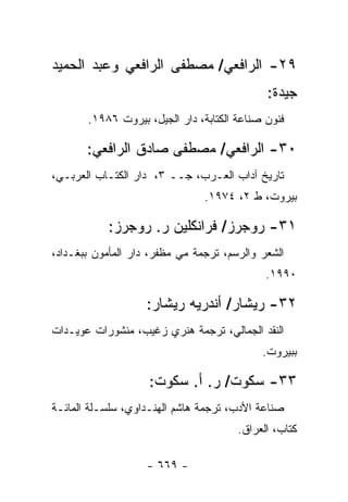 ‫٩٢- ﺍﻟﺭﺍﻓﻌﻲ/ ﻤﺼﻁﻔﻰ ﺍﻟﺭﺍﻓﻌﻲ ﻭﻋﺒﺩ ﺍﻟﺤﻤﻴﺩ‬
                                             ‫ﺠﻴﺩﺓ:‬
       ‫ﻓﻨﻭﻥ ﺼﻨﺎﻋﺔ ﺍﻟﻜﺘﺎﺒﺔ، ﺩﺍﺭ ﺍﻟﺠﻴل، ﺒﻴﺭﻭﺕ ٦٨٩١.‬

       ‫٠٣- ﺍﻟﺭﺍﻓﻌﻲ/ ﻤﺼﻁﻔﻰ ﺼﺎﺩﻕ ﺍﻟﺭﺍﻓﻌﻲ:‬
‫ﺘﺎﺭﻴﺦ ﺁﺩﺍﺏ ﺍﻟﻌـﺭﺏ، ﺠــ ٣، ﺩﺍﺭ ﺍﻟﻜﺘـﺎﺏ ﺍﻟﻌﺭﺒـﻲ،‬
                                ‫ﺒﻴﺭﻭﺕ، ﻁ ٢، ٤٧٩١.‬

           ‫١٣- ﺭﻭﺠﺭﺯ/ ﻓﺭﺍﻨﻜﻠﻴﻥ ﺭ. ﺭﻭﺠﺭﺯ:‬
‫ﺍﻟﺸﻌﺭ ﻭﺍﻟﺭﺴﻡ، ﺘﺭﺠﻤﺔ ﻤﻲ ﻤﻅﻔﺭ، ﺩﺍﺭ ﺍﻟﻤﺄﻤﻭﻥ ﺒﺒﻐـﺩﺍﺩ،‬
                                             ‫٠٩٩١.‬

                    ‫٢٣- ﺭﻴﺸﺎﺭ/ ﺃﻨﺩﺭﻴﻪ ﺭﻴﺸﺎﺭ:‬
‫ﺍﻟﻨﻘﺩ ﺍﻟﺠﻤﺎﻟﻲ، ﺘﺭﺠﻤﺔ ﻫﻨﺭﻱ ﺯﻏﻴﺏ، ﻤﻨﺸﻭﺭﺍﺕ ﻋﻭﻴـﺩﺍﺕ‬
                                            ‫ﺒﺒﻴﺭﻭﺕ.‬

                    ‫٣٣- ﺴﻜﻭﺕ/ ﺭ. ﺃ. ﺴﻜﻭﺕ:‬
‫ﺼﻨﺎﻋﺔ ﺍﻷﺩﺏ، ﺘﺭﺠﻤﺔ ﻫﺎﺸﻡ ﺍﻟﻬﻨـﺩﺍﻭﻱ، ﺴﻠﺴـﻠﺔ ﺍﻟﻤﺎﺌـﺔ‬
                                       ‫ﻜﺘﺎﺏ، ﺍﻟﻌﺭﺍﻕ.‬

                    ‫- ٩٦٦ -‬
 