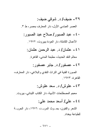 ‫٩٣- ﻀﻴﻑ/ ﺩ. ﺸﻭﻗﻲ ﻀﻴﻑ:‬
     ‫ﺍﻟﻌﺼﺭ ﺍﻟﻌﺒﺎﺴﻲ ﺍﻷﻭل، ﺩﺍﺭ ﺍﻟﻤﻌﺎﺭﻑ ﺒﻤﺼﺭ، ﻁ ٣.‬

       ‫٠٤- ﻋﺒﺩ ﺍﻟﺼﺒﻭﺭ/ ﺼﻼﺡ ﻋﺒﺩ ﺍﻟﺼﺒﻭﺭ:‬
           ‫ﺍﻷﻋﻤﺎل ﺍﻟﻜﺎﻤﻠﺔ، ﺩﺍﺭ ﺍﻟﻌﻭﺩﺓ ﺒﺒﻴﺭﻭﺕ، ٢٧٩١.‬

          ‫١٤- ﻋﺜﻤﺎﻥ/ ﺩ. ﻋﺒﺩ ﺍﻟﺭﺤﻤﻥ ﻋﺜﻤﺎﻥ:‬
             ‫ﻤﻌﺎﻟﻡ ﺍﻟﻨﻘﺩ ﺍﻟﺤﺩﻴﺙ، ﻤﻁﺒﻌﺔ ﺍﻟﻤﺩﻨﻲ، ﺍﻟﻘﺎﻫﺭﺓ.‬

               ‫٢٤- ﻋﺼﻔﻭﺭ/ ﺩ. ﺠﺎﺒﺭ ﻋﺼﻔﻭﺭ:‬
‫ﺍﻟﺼﻭﺭﺓ ﺍﻟﻔﻨﻴﺔ ﻓﻲ ﺍﻟﺘﺭﺍﺙ ﺍﻟﻨﻘﺩﻱ ﻭﺍﻟﺒﻼﻏﻲ، ﺩﺍﺭ ﺍﻟﻤﻌﺎﺭﻑ،‬
                                          ‫ﺍﻟﻘﺎﻫﺭﺓ، ٣٧٩١.‬

                   ‫٣٤- ﻋﻠﻭﺵ/ ﺩ. ﺴﻌﺩ ﻋﻠﻭﺵ:‬
 ‫ﻤﻌﺠﻡ ﺍﻟﻤﺼﻁﻠﺤﺎﺕ ﺍﻷﺩﺒﻴﺔ، ﺩﺍﺭ ﺍﻟﻜﺘﺎﺏ ﺍﻟﻠﺒﻨﺎﻨﻲ، ﺒﻴﺭﻭﺕ.‬

                    ‫٤٤- ﻋﻠﻲ/ ﺃﺴﻌﺩ ﻤﺤﻤﺩ ﻋﻠﻲ:‬
‫ﺍﻟﺸﻌﺭ ﻭﺍﻟﻔﻨﻭﻥ، ﺒﺤـﻭﺙ ﺍﻟﻤﺭﺒـﺩ، ٦٧٩١، ﺩﺍﺭ ﺍﻟﺤﺭﻴـﺔ‬
                                           ‫ﻟﻠﻁﺒﺎﻋﺔ ﺒﺒﻐﺩﺍﺩ.‬


                     ‫- ١٧٦ -‬
 