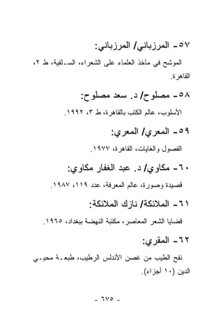 ‫٧٥- ﺍﻟﻤﺭﺯﺒﺎﻨﻲ/ ﺍﻟﻤﺭﺯﺒﺎﻨﻲ:‬
‫ﺍﻟﻤﻭﺸﺢ ﻓﻲ ﻤﺂﺨﺫ ﺍﻟﻌﻠﻤﺎﺀ ﻋﻠﻰ ﺍﻟﺸﻌﺭﺍﺀ، ﺍﻟﺴـﻠﻔﻴﺔ، ﻁ ٢،‬
                                              ‫ﺍﻟﻘﺎﻫﺭﺓ.‬

               ‫٨٥- ﻤﺼﻠﻭﺡ/ ﺩ. ﺴﻌﺩ ﻤﺼﻠﻭﺡ:‬
          ‫ﺍﻷﺴﻠﻭﺏ، ﻋﺎﻟﻡ ﺍﻟﻜﺘﺏ ﺒﺎﻟﻘﺎﻫﺭﺓ، ﻁ ٣، ٢٩٩١.‬

                          ‫٩٥- ﺍﻟﻤﻌﺭﻱ/ ﺍﻟﻤﻌﺭﻱ:‬
                   ‫ﺍﻟﻔﺼﻭل ﻭﺍﻟﻐﺎﻴﺎﺕ، ﺍﻟﻘﺎﻫﺭﺓ، ٧٧٩١.‬

           ‫٠٦- ﻤﻜﺎﻭﻱ/ ﺩ. ﻋﺒﺩ ﺍﻟﻐﻔﺎﺭ ﻤﻜﺎﻭﻱ:‬
     ‫ﻗﺼﻴﺩﺓ ﻭﺼﻭﺭﺓ، ﻋﺎﻟﻡ ﺍﻟﻤﻌﺭﻓﺔ، ﻋﺩﺩ ٩١١، ٧٨٩١.‬

                  ‫١٦- ﺍﻟﻤﻼﺌﻜﺔ/ ﻨﺎﺯﻙ ﺍﻟﻤﻼﺌﻜﺔ:‬
   ‫ﻗﻀﺎﻴﺎ ﺍﻟﺸﻌﺭ ﺍﻟﻤﻌﺎﺼﺭ، ﻤﻜﺘﺒﺔ ﺍﻟﻨﻬﻀﺔ ﺒﺒﻐﺩﺍﺩ، ٥٦٩١.‬

                                    ‫٢٦- ﺍﻟﻤﻘﺭﻱ:‬
‫ﻨﻔﺢ ﺍﻟﻁﻴﺏ ﻤﻥ ﻏﺼﻥ ﺍﻷﻨﺩﻟﺱ ﺍﻟﺭﻁﻴﺏ، ﻁﺒﻌـﺔ ﻤﺤﻴـﻲ‬
                                    ‫ﺍﻟﺩﻴﻥ )٠١ ﺃﺠﺯﺍﺀ(.‬


                    ‫- ٥٧٦ -‬
 