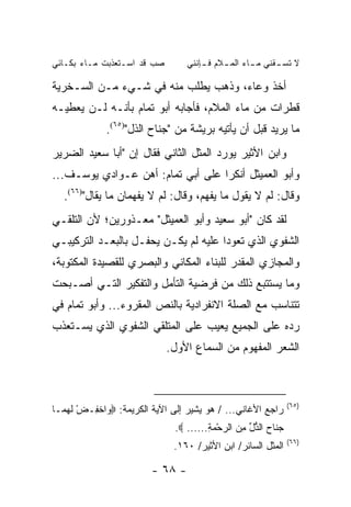 ‫ﺼﺏ ﻗﺩ ﺍﺴـﺘﻌﺫﺒﺕ ﻤـﺎﺀ ﺒﻜـﺎﺌﻲ‬
                        ‫‪‬‬         ‫ﻻ ﺘﺴ ـﻘﻨﻲ ﻤ ـﺎﺀ ﺍﻟﻤ ـﻼﻡ ﻓ ـﺈﻨﻨﻲ‬
                                      ‫ـ‬     ‫ـ‬       ‫ـ‬      ‫ـ‬

‫ﺃﺨﺫ ﻭﻋﺎﺀ، ﻭﺫﻫﺏ ﻴﻁﻠﺏ ﻤﻨﻪ ﻓﻲ ﺸـﻲﺀ ﻤـﻥ ﺍﻟﺴـﺨﺭﻴﺔ‬
‫ﻗﻁﺭﺍﺕ ﻤﻥ ﻤﺎﺀ ﺍﻟﻤﻼﻡ، ﻓﺄﺠﺎﺒﻪ ﺃﺒﻭ ﺘﻤﺎﻡ ﺒﺄﻨـﻪ ﻟـﻥ ﻴﻌﻁﻴـﻪ‬
             ‫ﻤﺎ ﻴﺭﻴﺩ ﻗﺒل ﺃﻥ ﻴﺄﺘﻴﻪ ﺒﺭﻴﺸﺔ ﻤﻥ "ﺠﻨﺎﺡ ﺍﻟﺫل")٥٦(.‬
‫ﻭﺍﺒﻥ ﺍﻷﺜﻴﺭ ﻴﻭﺭﺩ ﺍﻟﻤﺜل ﺍﻟﺜﺎﻨﻲ ﻓﻘﺎل ﺇﻥ "ﺃﺒﺎ ﺴﻌﻴﺩ ﺍﻟﻀﺭﻴﺭ‬
‫ﻭﺃﺒﻭ ﺍﻟﻌﻤﻴﺜل ﺃﻨﻜﺭﺍ ﻋﻠﻰ ﺃﺒﻲ ﺘﻤﺎﻡ: ﺃﻫﻥ ﻋـﻭﺍﺩﻱ ﻴﻭﺴـﻑ...‬
   ‫ﻭﻗﺎل: ﻟﻡ ﻻ ﻴﻘﻭل ﻤﺎ ﻴﻔﻬﻡ، ﻭﻗﺎل: ﻟﻡ ﻻ ﻴﻔﻬﻤﺎﻥ ﻤﺎ ﻴﻘﺎل")٦٦(.‬
‫ﻟﻘﺩ ﻜﺎﻥ "ﺃﺒﻭ ﺴﻌﻴﺩ ﻭﺃﺒﻭ ﺍﻟﻌﻤﻴﺜل" ﻤﻌـﺫﻭﺭﻴﻥ؛ ﻷﻥ ﺍﻟﺘﻠﻘـﻲ‬
‫ﺍﻟﺸﻔﻭﻱ ﺍﻟﺫﻱ ﺘﻌﻭﺩﺍ ﻋﻠﻴﻪ ﻟﻡ ﻴﻜـﻥ ﻴﺤﻔـل ﺒﺎﻟﺒﻌـﺩ ﺍﻟﺘﺭﻜﻴﺒـﻲ‬
‫ﻭﺍﻟﻤﺠﺎﺯﻱ ﺍﻟﻤﻘﺩﺭ ﻟﻠﺒﻨﺎﺀ ﺍﻟﻤﻜﺎﻨﻲ ﻭﺍﻟﺒﺼﺭﻱ ﻟﻠﻘﺼﻴﺩﺓ ﺍﻟﻤﻜﺘﻭﺒﺔ،‬
‫ﻭﻤﺎ ﻴﺴﺘﺘﺒﻊ ﺫﻟﻙ ﻤﻥ ﻓﺭﻀﻴﺔ ﺍﻟﺘﺄﻤل ﻭﺍﻟﺘﻔﻜﻴﺭ ﺍﻟﺘـﻲ ﺃﺼـﺒﺤﺕ‬
‫ﺘﺘﻨﺎﺴﺏ ﻤﻊ ﺍﻟﺼﻠﺔ ﺍﻻﻨﻔﺭﺍﺩﻴﺔ ﺒﺎﻟﻨﺹ ﺍﻟﻤﻘﺭﻭﺀ... ﻭﺃﺒﻭ ﺘﻤﺎﻡ ﻓﻲ‬
‫ﺭﺩﻩ ﻋﻠﻰ ﺍﻟﺠﻤﻴﻊ ﻴﻌﻴﺏ ﻋﻠﻰ ﺍﻟﻤﺘﻠﻘﻲ ﺍﻟﺸﻔﻭﻱ ﺍﻟﺫﻱ ﻴﺴـﺘﻌﺫﺏ‬
                             ‫ﺍﻟﺸﻌﺭ ﺍﻟﻤﻔﻬﻭﻡ ﻤﻥ ﺍﻟﺴﻤﺎﻉ ﺍﻷﻭل.‬



                                                                ‫)٥٦(‬
‫ﺭﺍﺠﻊ ﺍﻷﻏﺎﻨﻲ... / ﻫﻭ ﻴﺸﻴﺭ ﺇﻟﻰ ﺍﻵﻴﺔ ﺍﻟﻜﺭﻴﻤﺔ: ‪ ‬ﺍﺨ ِـﺽ ﻟﻬ ‪‬ـﺎ‬
  ‫ْ ﹶ ‪‬ﻤ‬ ‫ﻭ ﹾﻔ‬
                               ‫ﺠ ﹶﺎﺡ ﺍﻟ ﱡل ﻤﻥ ﺍﻟﺭﺤﻤﺔ...... ‪.‬‬
                                        ‫‪‬ﻨ ‪ ‬ﺫ ﱢ ِ ‪ِ  ْ  ‬‬
                                                                ‫)٦٦(‬
                               ‫ﺍﻟﻤﺜل ﺍﻟﺴﺎﺌﺭ/ ﺍﺒﻥ ﺍﻷﺜﻴﺭ/ ٠٦١.‬

                         ‫- ٨٦ -‬
 