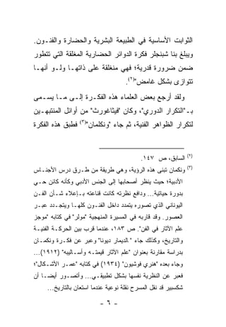 ‫ﺍﻟﺜﻭﺍﺒﺕ ﺍﻷﺴﺎﺴﻴﺔ ﻓﻲ ﺍﻟﻁﺒﻴﻌﺔ ﺍﻟﺒﺸﺭﻴﺔ ﻭﺍﻟﺤﻀﺎﺭﺓ ﻭﺍﻟﻔﻨـﻭﻥ.‬
‫ﻭﻴﺒﻠﻎ ﺒﻨﺎ ﺸﺒﻨﺠﻠﺭ ﻓﻜﺭﺓ ﺍﻟﺩﻭﺍﺌﺭ ﺍﻟﺤﻀﺎﺭﻴﺔ ﺍﻟﻤﻐﻠﻘﺔ ﺍﻟﺘﻲ ﺘﺘﻁﻭﺭ‬
‫ﻀﻤﻥ ﻀﺭﻭﺭﺓ ﻗﺩﺭﻴﺔ؛ ﻓﻬﻲ ﻤﻨﻐﻠﻘﺔ ﻋﻠﻰ ﺫﺍﺘﻬـﺎ ﻭﻟـﻭ ﺃﻨﻬـﺎ‬
                                      ‫ﺘﺘﻭﺍﺯﻯ ﺒﺸﻜل ﻏﺎﻤﺽ")٢(.‬
‫ﻭﻟﻘﺩ ﺃﺭﺠﻊ ﺒﻌﺽ ﺍﻟﻌﻠﻤﺎﺀ ﻫﺫﻩ ﺍﻟﻔﻜـﺭﺓ ﺇﻟـﻰ ﻤـﺎ ﻴﺴـﻤﻰ‬
‫ﺒـ"ﺍﻟﺘﻜﺭﺍﺭ ﺍﻟﺩﻭﺭﻱ"، ﻭﻜﺎﻥ "ﻓﻴﺜﺎﻏﻭﺭﺙ" ﻤﻥ ﺃﻭﺍﺌل ﺍﻟﻤﻨﺘﺒﻬـﻴﻥ‬
‫ﻓﻁﺒﻕ ﻫﺫﻩ ﺍﻟﻔﻜﺭﺓ‬   ‫)٣(‬
                        ‫ﻟﺘﻜﺭﺍﺭ ﺍﻟﻅﻭﺍﻫﺭ ﺍﻟﻔﻨﻴﺔ، ﺜﻡ ﺠﺎﺀ "ﻭﻨﻜﻠﻤﺎﻥ"‬


                                                                ‫)٢(‬
                                           ‫ﺍﻟﺴﺎﺒﻕ، ﺹ ٧٤١.‬
                                                                ‫)٣(‬
‫ﻭﻨﻜﻤﺎﻥ ﺘﺒﻨﻰ ﻫﺫﻩ ﺍﻟﺭﺅﻴﺔ، ﻭﻫﻲ ﻁﺭﻴﻘﺔ ﻤﻥ ﻁـﺭﻕ ﺩﺭﺱ ﺍﻷﺠﻨـﺎﺱ‬
‫ﺍﻷﺩﺒﻴﺔ؛ ﺤﻴﺙ ﻴﻨﻅﺭ ﺃﺼﺤﺎﺒﻬﺎ ﺇﻟﻰ ﺍﻟﺠﻨﺱ ﺍﻷﺩﺒﻲ ﻭﻜﺄﻨﻪ ﻜﺎﺌﻥ ﺤـﻲ‬
‫ﺒﺩﻭﺭﺓ ﺤﻴﺎﺘﻴﺔ... ﻭﺩﺍﻓﻊ ﻨﻅﺭﺘﻪ ﻜﺎﻨﺕ ﻗﻨﺎﻋﺘﻪ ﺒـﺈﻋﻼﺀ ﺸـﺄﻥ ﺍﻟﻔـﻥ‬
‫ﺍﻟﻴﻭﻨﺎﻨﻲ ﺍﻟﺫﻱ ﺘﺼﻭﺭﻩ ﻴﺘﻤﺩﺩ ﺩﺍﺨل ﺍﻟﻔﻨـﻭﻥ ﻜﻠﻬـﺎ ﻭﻴﺘﺠـﺩﺩ ﻋﺒـﺭ‬
‫ﺍﻟﻌﺼﻭﺭ. ﻭﻗﺩ ﻗﺎﺭﺒﻪ ﻓﻲ ﺍﻟﻤﺴﻴﺭﺓ ﺍﻟﻤﻨﻬﺠﻴﺔ "ﻤﻭﻟﺭ" ﻓﻲ ﻜﺘﺎﺒﻪ "ﻤﻭﺠﺯ‬
‫ﻋﻠﻡ ﺍﻵﺜﺎﺭ ﻓﻲ ﺍﻟﻔﻥ". ﺹ ٣٨١، ﻋﻨﺩﻤﺎ ﻗﺭﺏ ﺒﻴﻥ ﺍﻟﺤﺭﻜـﺔ ﺍﻟﻔﻨﻴـﺔ‬
‫ﻭﺍﻟﺘﺎﺭﻴﺦ، ﻭﻜﺫﻟﻙ ﺠﺎﺀ "ﭭﺎﻟﺩﻴﻤﺎﺭ ﺩﻴﻭﻨﺎ" ﻭﻋﺒﺭ ﻋﻥ ﻓﻜـﺭﺓ ﻭﻨﻜﻤـﺎﻥ‬
‫ﺒﺩﺭﺍﺴﺔ ﻤﻘﺎﺭﻨﺔ ﺒﻌﻨﻭﺍﻥ "ﻋﻠﻡ ﺍﻵﺜﺎﺭ ﻗﻴﻤﺘـﻪ ﻭﺃﺴـﺎﻟﻴﺒﻪ" )٢١٩١(...‬
‫ﻭﺠﺎﺀ ﺒﻌﺩﻩ "ﻫﻨﺭﻱ ﻓﻭﺸﻴﻭﻥ" )٤٣٩١( ﻓﻲ ﻜﺘﺎﺒﻪ "ﻋﻤـﺭ ﺍﻷﺸـﻜﺎل"؛‬
‫ﻓﻌ ‪‬ﺭ ﻋﻥ ﺍﻟﻨﻅﺭﻴﺔ ﻨﻔﺴﻬﺎ ﺒﺸﻜل ﺘﻁﺒﻴﻘـﻲ... ﻭﺃﺘﺼـﻭﺭ ﺃﻴ ‪‬ـﺎ ﺃﻥ‬
     ‫ﻀ‬                                              ‫ﺒ‬
     ‫ﺸﻜﺴﺒﻴﺭ ﻗﺩ ﻨﻘل ﺍﻟﻤﺴﺭﺡ ﻨﻘﻠﺔ ﻨﻭﻋﻴﺔ ﻋﻨﺩﻤﺎ ﺍﺴﺘﻌﺎﻥ ﺒﺎﻟﺘﺎﺭﻴﺦ...‬

                            ‫-٦-‬
 