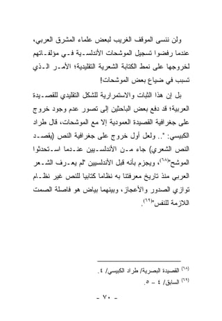 ‫ﻭﻟﻥ ﻨﻨﺴﻰ ﺍﻟﻤﻭﻗﻑ ﺍﻟﻐﺭﻴﺏ ﻟﺒﻌﺽ ﻋﻠﻤﺎﺀ ﺍﻟﻤﺸﺭﻕ ﺍﻟﻌﺭﺒﻲ،‬
‫ﻋﻨﺩﻤﺎ ﺭﻓﻀﻭﺍ ﺘﺴﺠﻴل ﺍﻟﻤﻭﺸﺤﺎﺕ ﺍﻷﻨﺩﻟﺴـﻴﺔ ﻓـﻲ ﻤﺅﻟﻔـﺎﺘﻬﻡ‬
‫ﻟﺨﺭﻭﺠﻬﺎ ﻋﻠﻰ ﻨﻤﻁ ﺍﻟﻜﺘﺎﺒﺔ ﺍﻟﺸﻌﺭﻴﺔ ﺍﻟﺘﻘﻠﻴﺩﻴﺔ؛ ﺍﻷﻤـﺭ ﺍﻟـﺫﻱ‬
                        ‫ﺘﺴﺒﺏ ﻓﻲ ﻀﻴﺎﻉ ﺒﻌﺽ ﺍﻟﻤﻭﺸﺤﺎﺕ!‬
‫ﺒل ﺇﻥ ﻫﺫﺍ ﺍﻟﺜﺒﺎﺕ ﻭﺍﻻﺴﺘﻤﺭﺍﺭﻴﺔ ﻟﻠﺸﻜل ﺍﻟﺘﻘﻠﻴﺩﻱ ﻟﻠﻘﺼـﻴﺩﺓ‬
‫ﺍﻟﻌﺭﺒﻴﺔ؛ ﻗﺩ ﺩﻓﻊ ﺒﻌﺽ ﺍﻟﺒﺎﺤﺜﻴﻥ ﺇﻟﻰ ﺘﺼﻭﺭ ﻋﺩﻡ ﻭﺠﻭﺩ ﺨﺭﻭﺝ‬
‫ﻋﻠﻰ ﺠﻐﺭﺍﻓﻴﺔ ﺍﻟﻘﺼﻴﺩﺓ ﺍﻟﻌﻤﻭﺩﻴﺔ ﺇﻻ ﻤﻊ ﺍﻟﻤﻭﺸﺤﺎﺕ، ﻗﺎل ﻁﺭﺍﺩ‬
‫ﺍﻟﻜﺒﻴﺴﻲ: ".. ﻭﻟﻌل ﺃﻭل ﺨﺭﻭﺝ ﻋﻠﻰ ﺠﻐﺭﺍﻓﻴﺔ ﺍﻟﻨﺹ )ﻴﻘﺼـﺩ‬
‫ﺍﻟﻨﺹ ﺍﻟﺸﻌﺭﻱ( ﺠﺎﺀ ﻤـﻥ ﺍﻷﻨﺩﻟﺴـﻴﻴﻥ ﻋﻨـﺩﻤﺎ ﺍﺴـﺘﺤﺩﺜﻭﺍ‬
‫ﺍﻟﻤﻭﺸﺢ")٨٦(، ﻭﻴﺠﺯﻡ ﺒﺄﻨﻪ ﻗﺒل ﺍﻷﻨﺩﻟﺴﻴﻴﻥ "ﻟﻡ ﻴﻌـﺭﻑ ﺍﻟﺸـﻌﺭ‬
‫ﺍﻟﻌﺭﺒﻲ ﻤﻨﺫ ﺘﺎﺭﻴﺦ ﻤﻌﺭﻓﺘﻨﺎ ﺒﻪ ﻨﻅﺎ ‪‬ﺎ ﻜﺘﺎﺒﻴﺎ ﻟﻠﻨﺹ ﻏﻴﺭ ﻨﻅـﺎﻡ‬
                ‫‪‬‬      ‫ﻤ‬
‫ﺘﻭﺍﺯﻱ ﺍﻟﺼﺩﻭﺭ ﻭﺍﻷﻋﺠﺎﺯ، ﻭﺒﻴﻨﻬﻤﺎ ﺒﻴﺎﺽ ﻫﻭ ﻓﺎﺼﻠﺔ ﺍﻟﺼﻤﺕ‬
                                        ‫ﺍﻟﻼﺯﻤﺔ ﻟﻠﻨﻔﺱ")٩٦(.‬




                                                           ‫)٨٦(‬
                       ‫ﺍﻟﻘﺼﻴﺩﺓ ﺍﻟﺒﺼﺭﻴﺔ/ ﻁﺭﺍﺩ ﺍﻟﻜﺒﻴﺴﻲ/ ٤.‬
                                                           ‫)٩٦(‬
                                         ‫ﺍﻟﺴﺎﺒﻕ/ ٤ – ٥.‬

                      ‫- ٠٧ -‬
 