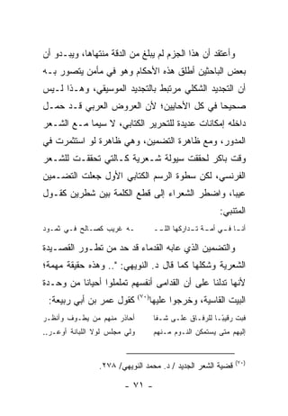 ‫ﻭﺃﻋﺘﻘﺩ ﺃﻥ ﻫﺫﺍ ﺍﻟﺠﺯﻡ ﻟﻡ ﻴﺒﻠﻎ ﻤﻥ ﺍﻟﺩﻗﺔ ﻤﻨﺘﻬﺎﻫﺎ، ﻭﻴﺒـﺩﻭ ﺃﻥ‬
‫ﺒﻌﺽ ﺍﻟﺒﺎﺤﺜﻴﻥ ﺃﻁﻠﻕ ﻫﺫﻩ ﺍﻷﺤﻜﺎﻡ ﻭﻫﻭ ﻓﻲ ﻤﺄﻤﻥ ﻴﺘﺼﻭﺭ ﺒـﻪ‬
‫ﺃﻥ ﺍﻟﺘﺠﺩﻴﺩ ﺍﻟﺸﻜﻠﻲ ﻤﺭﺘﺒﻁ ﺒﺎﻟﺘﺠﺩﻴﺩ ﺍﻟﻤﻭﺴﻴﻘﻲ، ﻭﻫـﺫﺍ ﻟـﻴﺱ‬
‫ﺼﺤﻴ ‪‬ﺎ ﻓﻲ ﻜل ﺍﻷﺤﺎﻴﻴﻥ؛ ﻷﻥ ﺍﻟﻌﺭﻭﺽ ﺍﻟﻌﺭﺒﻲ ﻗـﺩ ﺤﻤـل‬
                                          ‫ﺤ‬
‫ﺩﺍﺨﻠﻪ ﺇﻤﻜﺎﻨﺎﺕ ﻋﺩﻴﺩﺓ ﻟﻠﺘﺤﺭﻴﺭ ﺍﻟﻜﺘﺎﺒﻲ، ﻻ ﺴﻴﻤﺎ ﻤـﻊ ﺍﻟﺸـﻌﺭ‬
‫ﺍﻟﻤﺩﻭﺭ، ﻭﻤﻊ ﻅﺎﻫﺭﺓ ﺍﻟﺘﻀﻤﻴﻥ، ﻭﻫﻲ ﻅﺎﻫﺭﺓ ﻟﻭ ﺍﺴﺘﺜﻤﺭﺕ ﻓﻲ‬
‫ﻭﻗﺕ ﺒﺎﻜﺭ ﻟﺤﻘﻘﺕ ﺴﻴﻭﻟﺔ ﺸـﻌﺭﻴﺔ ﻜـﺎﻟﺘﻲ ﺘﺤﻘﻘـﺕ ﻟﻠﺸـﻌﺭ‬
‫ﺍﻟﻔﺭﻨﺴﻲ، ﻟﻜﻥ ﺴﻁﻭﺓ ﺍﻟﺭﺴﻡ ﺍﻟﻜﺘﺎﺒﻲ ﺍﻷﻭل ﺠﻌﻠﺕ ﺍﻟﺘﻀـﻤﻴﻥ‬
‫ﻋﻴ ‪‬ﺎ، ﻭﺍﻀﻁﺭ ﺍﻟﺸﻌﺭﺍﺀ ﺇﻟﻰ ﻗﻁﻊ ﺍﻟﻜﻠﻤﺔ ﺒﻴﻥ ﺸﻁﺭﻴﻥ ﻜﻘـﻭل‬
                                               ‫ﺒ‬
                                                           ‫ﺍﻟﻤﺘﻨﺒﻲ:‬
‫ـﻪ ﻏﺭﻴﺏ ﻜﺼـﺎﻟﺢ ﻓـﻲ ﺜﻤـﻭﺩ‬               ‫ـﺎ ـﻲ ـﺔ ـﺩﺍﺭﻜﻬﺎ ﺍﻟﻠ ــ‬
                                        ‫ﹼـ‬          ‫ﺃﻨـ ﻓـ ﺃﻤـ ﺘـ‬

‫ﻭﺍﻟﺘﻀﻤﻴﻥ ﺍﻟﺫﻱ ﻋﺎﺒﻪ ﺍﻟﻘﺩﻤﺎﺀ ﻗﺩ ﺤﺩ ﻤﻥ ﺘﻁـﻭﺭ ﺍﻟﻘﺼـﻴﺩﺓ‬
‫ﺍﻟﺸﻌﺭﻴﺔ ﻭﺸﻜﻠﻬﺎ ﻜﻤﺎ ﻗﺎل ﺩ. ﺍﻟﻨﻭﻴﻬﻲ: ".. ﻭﻫﺫﻩ ﺤﻘﻴﻘﺔ ﻤﻬﻤﺔ؛‬
‫ﻷﻨﻬﺎ ﺘﺩﻟﻨﺎ ﻋﻠﻰ ﺃﻥ ﺍﻟﻘﺩﺍﻤﻰ ﺃﻨﻔﺴﻬﻡ ﺘﻤﻠﻤﻠﻭﺍ ﺃﺤﻴﺎ ﹰﺎ ﻤﻥ ﻭﺤـﺩﺓ‬
          ‫ﻨ‬
 ‫ﻜﻘﻭل ﻋﻤﺭ ﺒﻥ ﺃﺒﻲ ﺭﺒﻴﻌﺔ:‬        ‫)٠٧(‬
                                      ‫ﺍﻟﺒﻴﺕ ﺍﻟﻘﺎﺴﻴﺔ، ﻭﺨﺭﺠﻭﺍ ﻋﻠﻴﻬﺎ‬
‫ﺃﺤﺎﺫﺭ ﻤﻨﻬﻡ ﻤﻥ ﻴﻁـﻭﻑ ﻭﺃﻨﻅـﺭ‬             ‫ﻓﺒﺕ ﺭﻗﻴ ًـﺎ ﻟﻠﺭﻓـﺎﻕ ﻋﻠـﻰ ﺸـﻔﺎ‬
                                                           ‫ﺒ‬
‫ﻭﻟﻲ ﻤﺠﻠﺱ ﻟﻭﻻ ﺍﻟﻠﺒﺎﻨﺔ ﺃﻭﻋـﺭ..‬           ‫ﺇﻟﻴﻬﻡ ﻤﺘﻰ ﻴﺴﺘﻤﻜﻥ ﺍﻟﻨـﻭﻡ ﻤـﻨﻬﻡ‬


                                                                ‫)٠٧(‬
                 ‫ﻗﻀﻴﺔ ﺍﻟﺸﻌﺭ ﺍﻟﺠﺩﻴﺩ / ﺩ. ﻤﺤﻤﺩ ﺍﻟﻨﻭﻴﻬﻲ/ ٨٧٢.‬

                        ‫- ١٧ -‬
 