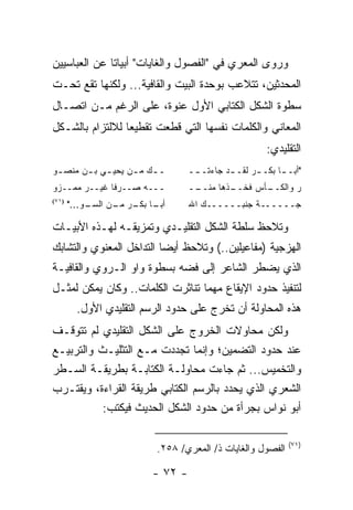 ‫ﻭﺭﻭﻯ ﺍﻟﻤﻌﺭﻱ ﻓﻲ "ﺍﻟﻔﺼﻭل ﻭﺍﻟﻐﺎﻴﺎﺕ" ﺃﺒﻴﺎ ﹰﺎ ﻋﻥ ﺍﻟﻌﺒﺎﺴﻴﻴﻥ‬
              ‫ﺘ‬
‫ﺍﻟﻤﺤﺩﺜﻴﻥ، ﺘﺘﻼﻋﺏ ﺒﻭﺤﺩﺓ ﺍﻟﺒﻴﺕ ﻭﺍﻟﻘﺎﻓﻴﺔ... ﻭﻟﻜﻨﻬﺎ ﺘﻘﻊ ﺘﺤـﺕ‬
‫ﺴﻁﻭﺓ ﺍﻟﺸﻜل ﺍﻟﻜﺘﺎﺒﻲ ﺍﻷﻭل ﻋﻨﻭﺓ، ﻋﻠﻰ ﺍﻟﺭﻏﻡ ﻤـﻥ ﺍﺘﺼـﺎل‬
‫ﺍﻟﻤﻌﺎﻨﻲ ﻭﺍﻟﻜﻠﻤﺎﺕ ﻨﻔﺴﻬﺎ ﺍﻟﺘﻲ ﹸﻁﻌﺕ ﺘﻘﻁﻴ ‪‬ﺎ ﻟﻼﻟﺘﺯﺍﻡ ﺒﺎﻟﺸـﻜل‬
                 ‫ﻌ‬         ‫ﻗ‬
                                                      ‫ﺍﻟﺘﻘﻠﻴﺩﻱ:‬
‫ـ ـﻙ ﻤ ـﻥ ﻴﺤﻴ ـﻲ ﺒ ـﻥ ﻤﻨﺼ ـﻭ‬
 ‫ـ‬      ‫ـ ـ‬         ‫ـ ـ‬           ‫"ﺃﺒـ ـﺎ ﺒﻜـ ـﺭ ﻟﻘـ ـﺩ ﺠﺎﺀﺘـ ــ‬
                                   ‫ـ‬        ‫ـ‬      ‫ـ‬      ‫ـ‬
‫ـــﻪ ﺼــﺭﻓﺎ ﻏﻴــﺭ ﻤﻤــﺯﻭ‬
              ‫ﹰ‬                   ‫ــ‬
                                   ‫ـﺫﻫﺎ ﻤﻨــ‬
                                           ‫ـﺄﺱ ﻓﺨــ‬
                                                  ‫ﺭ ﻭﺍﻟﻜــ‬
‫)١٧(‬
       ‫ـﻭ..."‬
            ‫ـﺎ ـﺭ ـﻥ ﺍﻟﺴـ‬
                  ‫ﺃﺒـ ﺒﻜـ ﻤـ‬      ‫ﺠــــــﺔ ﺠﻨﺒــــــﻙ ﺍﷲ‬

‫ﻭﺘﻼﺤﻅ ﺴﻠﻁﺔ ﺍﻟﺸﻜل ﺍﻟﺘﻘﻠﻴـﺩﻱ ﻭﺘﻤﺯﻴﻘـﻪ ﻟﻬـﺫﻩ ﺍﻷﺒﻴـﺎﺕ‬
‫ﺍﻟﻬﺯﺠﻴﺔ )ﻤﻔﺎﻋﻴﻠﻴﻥ..( ﻭﺘﻼﺤﻅ ﺃﻴ ‪‬ﺎ ﺍﻟﺘﺩﺍﺨل ﺍﻟﻤﻌﻨﻭﻱ ﻭﺍﻟﺘﺸﺎﺒﻙ‬
                          ‫ﻀ‬
‫ﺍﻟﺫﻱ ﻴﻀﻁﺭ ﺍﻟﺸﺎﻋﺭ ﺇﻟﻰ ﻓﻀﻪ ﺒﺴﻁﻭﺓ ﻭﺍﻭ ﺍﻟـﺭﻭﻱ ﻭﺍﻟﻘﺎﻓﻴـﺔ‬
‫ﻟﺘﻨﻔﻴﺫ ﺤﺩﻭﺩ ﺍﻹﻴﻘﺎﻉ ﻤﻬﻤﺎ ﺘﻨﺎﺜﺭﺕ ﺍﻟﻜﻠﻤﺎﺕ.. ﻭﻜﺎﻥ ﻴﻤﻜﻥ ﻟﻤﺜـل‬
         ‫ﻫﺫﻩ ﺍﻟﻤﺤﺎﻭﻟﺔ ﺃﻥ ﺘﺨﺭﺝ ﻋﻠﻰ ﺤﺩﻭﺩ ﺍﻟﺭﺴﻡ ﺍﻟﺘﻘﻠﻴﺩﻱ ﺍﻷﻭل.‬
‫ﻭﻟﻜﻥ ﻤﺤﺎﻭﻻﺕ ﺍﻟﺨﺭﻭﺝ ﻋﻠﻰ ﺍﻟﺸﻜل ﺍﻟﺘﻘﻠﻴﺩﻱ ﻟﻡ ﺘﺘﻭﻗـﻑ‬
‫ﻋﻨﺩ ﺤﺩﻭﺩ ﺍﻟﺘﻀﻤﻴﻥ؛ ﻭﺇﻨﻤﺎ ﺘﺠﺩﺩﺕ ﻤـﻊ ﺍﻟﺘﺜﻠﻴـﺙ ﻭﺍﻟﺘﺭﺒﻴـﻊ‬
‫ﻭﺍﻟﺘﺨﻤﻴﺱ... ﺜﻡ ﺠﺎﺀﺕ ﻤﺤﺎﻭﻟـﺔ ﺍﻟﻜﺘﺎﺒـﺔ ﺒﻁﺭﻴﻘـﺔ ﺍﻟﺴـﻁﺭ‬
‫ﺍﻟﺸﻌﺭﻱ ﺍﻟﺫﻱ ﻴﺤﺩﺩ ﺒﺎﻟﺭﺴﻡ ﺍﻟﻜﺘﺎﺒﻲ ﻁﺭﻴﻘﺔ ﺍﻟﻘﺭﺍﺀﺓ، ﻭﻴﻘﺘـﺭﺏ‬
           ‫ﺃﺒﻭ ﻨﻭﺍﺱ ﺒﺠﺭﺃﺓ ﻤﻥ ﺤﺩﻭﺩ ﺍﻟﺸﻜل ﺍﻟﺤﺩﻴﺙ ﻓﻴﻜﺘﺏ:‬

                                                            ‫)١٧(‬
                          ‫ﺍﻟﻔﺼﻭل ﻭﺍﻟﻐﺎﻴﺎﺕ ﺫ/ ﺍﻟﻤﻌﺭﻱ/ ٨٥٢.‬

                         ‫- ٢٧ -‬
 