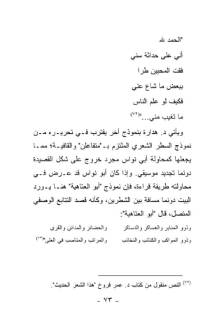 ‫"ﺍﻟﺤﻤﺩ ﷲ‬
                                        ‫ﺃﻨﻲ ﻋﻠﻰ ﺤﺩﺍﺜﺔ ﺴﻨﻲ‬
                                           ‫ﻓﻘﺕ ﺍﻟﻤﺤﺒﻴﻥ ﻁ ‪‬ﺍ‬
                                            ‫ﹸﺭ‬
                                        ‫ﺒﺒﻌﺽ ﻤﺎ ﺸﺎﻉ ﻋﻨﻲ‬
                                         ‫ﻓﻜﻴﻑ ﻟﻭ ﻋﻠﻡ ﺍﻟﻨﺎﺱ‬
                                        ‫)٢٧(‬
                                               ‫ﻤﺎ ﺘﻐ ‪‬ﺏ ﻤﻨﻲ..."‬
                                                        ‫ﻴ‬
‫ﻭﻴﺄﺘﻲ ﺩ. ﻫﺩﺍﺭﺓ ﺒﻨﻤﻭﺫﺝ ﺁﺨﺭ ﻴﻘﺘﺭﺏ ﻓـﻲ ﺘﺤﺭﻴـﺭﻩ ﻤـﻥ‬
‫ﻨﻤﻭﺫﺝ ﺍﻟﺴﻁﺭ ﺍﻟﺸﻌﺭﻱ ﺍﻟﻤﻠﺘﺯﻡ ﺒـ"ﻤﺘﻔﺎﻋﻠﻥ" ﻭﺍﻟﻘﺎﻓﻴـﺔ؛ ﻤﻤـﺎ‬
‫ﻴﺠﻌﻠﻬﺎ ﻜﻤﺤﺎﻭﻟﺔ ﺃﺒﻲ ﻨﻭﺍﺱ ﻤﺠﺭﺩ ﺨﺭﻭﺝ ﻋﻠﻰ ﺸﻜل ﺍﻟﻘﺼﻴﺩﺓ‬
‫ﺩﻭﻨﻤﺎ ﺘﺠﺩﻴﺩ ﻤﻭﺴﻴﻘﻲ. ﻭﺇﺫﺍ ﻜﺎﻥ ﺃﺒﻭ ﻨﻭﺍﺱ ﻗﺩ ﻋـﺭﺽ ﻓـﻲ‬
‫ﻤﺤﺎﻭﻟﺘﻪ ﻁﺭﻴﻘﺔ ﻗﺭﺍﺀﺓ، ﻓﺈﻥ ﻨﻤﻭﺫﺝ "ﺃﺒﻭ ﺍﻟﻌﺘﺎﻫﻴﺔ" ﻫﻨـﺎ ﻴـﻭﺭﺩ‬
‫ﺍﻟﺒﻴﺕ ﺩﻭﻨﻤﺎ ﻤﺴﺎﻓﺔ ﺒﻴﻥ ﺍﻟﺸﻁﺭﻴﻥ، ﻭﻜﺄﻨﻪ ﻗﺼﺩ ﺍﻟﺘﺘﺎﺒﻊ ﺍﻟﻭﺼﻔﻲ‬
                                    ‫ﺍﻟﻤﺘﺼل، ﻗﺎل "ﺃﺒﻭ ﺍﻟﻌﺘﺎﻫﻴﺔ":‬
        ‫ﻭﺍﻟﺤﻀﺎﺌﺭ ﻭﺍﻟﻤﺩﺍﺌﻥ ﻭﺍﻟﻘﺭﻯ‬     ‫ﻭﺫﻭﻭ ﺍﻟﻤﻨﺎﺒﺭ ﻭﺍﻟﻌﺴﺎﻜﺭ ﻭﺍﻟﺩﺴﺎﻜﺭ‬
    ‫ﻭﺍﻟﻤﺭﺍﺘﺏ ﻭﺍﻟﻤﻨﺎﺼﺏ ﻓﻲ ﺍﻟﻌﻠﻰ"‬
 ‫)٣٧(‬
                                    ‫ﻭﺫﻭﻭ ﺍﻟﻤﻭﺍﻜﺏ ﻭﺍﻟﻜﺘﺎﺌﺏ ﻭﺍﻟﻨﺨﺎﺌﺏ‬




                                                                  ‫)٢٧(‬
        ‫ﺍﻟﻨﺹ ﻤﻨﻘﻭل ﻤﻥ ﻜﺘﺎﺏ ﺩ. ﻋﻤﺭ ﻓﺭﻭﺥ "ﻫﺫﺍ ﺍﻟﺸﻌﺭ ﺍﻟﺤﺩﻴﺙ".‬

                           ‫- ٣٧ -‬
 