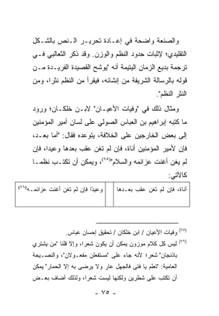 ‫ﻭﺍﻟﺼﻨﻌﺔ ﻭﺍﻀﺤﺔ ﻓﻲ ﺇﻋـﺎﺩﺓ ﺘﺤﺭﻴـﺭ ﺍﻟـﻨﺹ ﺒﺎﻟﺸـﻜل‬
       ‫ﺍﻟﺘﻘﻠﻴﺩﻱ؛ ﻹﺜﺒﺎﺕ ﺤﺩﻭﺩ ﺍﻟﻨﻅﻡ ﻭﺍﻟﻭﺯﻥ. ﻭﻗﺩ ﺫﻜﺭ ﺍﻟﺜﻌﺎﻟﺒﻲ ﻓـﻲ‬
       ‫ﺘﺭﺠﻤﺔ ﺒﺩﻴﻊ ﺍﻟﺯﻤﺎﻥ ﺍﻟﻴﺘﻴﻤﺔ ﺃﻨﻪ "ﻴﻭﺸﺢ ﺍﻟﻘﺼﻴﺩﺓ ﺍﻟﻔﺭﻴـﺩﺓ ﻤـﻥ‬
       ‫ﻗﻭﻟﻪ ﺒﺎﻟﺭﺴﺎﻟﺔ ﺍﻟﺸﺭﻴﻔﺔ ﻤﻥ ﺇﻨﺸﺎﺌﻪ، ﻓﻴﻘﺭﺃ ﻤﻥ ﺍﻟﻨﻅﻡ ﻨﺜ ‪‬ﺍ، ﻭﻤﻥ‬
             ‫ﺭ‬
                                                         ‫ﺍﻟﻨﺜﺭ ﺍﻟﻨﻅﻡ".‬
       ‫ﻭﻤﺜﺎل ﺫﻟﻙ ﻓﻲ "ﻭﻓﻴﺎﺕ ﺍﻷﻋﻴـﺎﻥ" ﻻﺒـﻥ ﺨﻠﻜـﺎﻥ؛ ﻭﺭﻭﺩ‬
       ‫ﻤﺎ ﻜﺘﺒﻪ ﺇﺒﺭﺍﻫﻴﻡ ﺒﻥ ﺍﻟﻌﺒﺎﺱ ﺍﻟﺼﻭﻟﻲ ﻋﻠﻰ ﻟﺴﺎﻥ ﺃﻤﻴﺭ ﺍﻟﻤﺅﻤﻨﻴﻥ‬
       ‫ﺇﻟﻰ ﺒﻌﺽ ﺍﻟﺨﺎﺭﺠﻴﻥ ﻋﻠﻰ ﺍﻟﺨﻼﻓﺔ، ﻴﺘﻭﻋﺩﻩ ﻓﻘﺎل: "ﺃﻤﺎ ﺒﻌـﺩ،‬
       ‫ﻓﺈﻥ ﻷﻤﻴﺭ ﺍﻟﻤﺅﻤﻨﻴﻥ ﺃﻨﺎﺓ، ﻓﺈﻥ ﻟﻡ ﺘﻐﻥ ﻋﻘﺏ ﺒﻌﺩﻫﺎ ﻭﻋﻴ ‪‬ﺍ، ﻓﺈﻥ‬
             ‫ﺩ‬
       ‫ﻟﻡ ﻴﻐﹾﻥ ﺃﻏﻨﺕ ﻋﺯﺍﺌﻤﻪ ﻭﺍﻟﺴﻼﻡ")٥٧(، ﻭﻴﻤﻜﻥ ﺃﻥ ﺘﻜﺘـﺏ ﻨﻅ ‪‬ـﺎ‬
         ‫ﻤ‬                                               ‫‪‬‬
                                                              ‫ﻜﺎﻵﺘﻲ:‬
   ‫ﻭﻋﻴ ًﺍ ﻓﺈﻥ ﻟﻡ ﺘﻐﻥ ﺃﻏﻨﺕ ﻋﺯﺍﺌﻤـﻪ‬
‫)٦٧(‬
                            ‫ﺩ‬            ‫ﺃﻨﺎﺓ، ﻓﺈﻥ ﻟﻡ ﺘﻐﻥ ﻋ ﹼﺏ ﺒﻌـﺩﻫﺎ‬
                                                 ‫ﻘ‬




                                                                     ‫)٥٧(‬
                    ‫ﻭﻓﻴﺎﺕ ﺍﻷﻋﻴﺎﻥ / ﺍﺒﻥ ﺨﻠﻜﺎﻥ / ﺘﺤﻘﻴﻕ ﺇﺤﺴﺎﻥ ﻋﺒﺎﺱ.‬
                                                                     ‫)٦٧(‬
       ‫ﻟﻴﺱ ﻜل ﻜﻼﻡ ﻤﻭﺯﻭﻥ ﻴﻤﻜﻥ ﺃﻥ ﻴﻜﻭﻥ ﺸﻌ ‪‬ﺍ، ﻭﺇﻻ ﻗﻠﻨﺎ "ﻤﻥ ﻴﺸﺘﺭﻱ‬
                            ‫ﺭ‬
       ‫ﺒﺎﺫﻨﺠﺎﻥ" ﺸﻌﺭ؛ ﻷﻨﻪ ﺠﺎﺀ ﻋﻠﻰ "ﻤﺴﺘﻔﻌﻠﻥ ﻤﻔﻌـﻭﻻﻥ"، ﻭﺍﻟﻨﺼـﻴﺤﺔ‬
       ‫ﺍﻟﻌﺎﻤﻴﺔ: "ﺘﻌﻠﻡ ﻴﺎ ﻓﺘﻰ ﻓﺎﻟﺠﻬل ﻋﺎﺭ ﻭﻻ ﻴﺭﻀﻰ ﺒﻪ ﺇﻻ ﺍﻟﺤﻤﺎﺭ" ﻴﻤﻜﻥ‬
       ‫ﺃﻥ ﺘﻜﺘﺏ ﻋﻠﻰ ﺸﻁﺭﻴﻥ ﻭﻟﻜﻨﻬﺎ ﻟﻴﺴﺕ ﺸﻌﺭﺍ، ﻭﻟﺫﻟﻙ ﺃﻀﺎﻑ ﺒﻌـﺽ‬
                         ‫‪‬‬

                                ‫- ٥٧ -‬
 