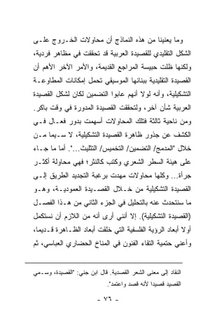 ‫ﻭﻤﺎ ﻴﻌﻨﻴﻨﺎ ﻤﻥ ﻫﺫﻩ ﺍﻟﻨﻤﺎﺫﺝ ﺃﻥ ﻤﺤﺎﻭﻻﺕ ﺍﻟﺨـﺭﻭﺝ ﻋﻠـﻰ‬
‫ﺍﻟﺸﻜل ﺍﻟﺘﻘﻠﻴﺩﻱ ﻟﻠﻘﺼﻴﺩﺓ ﺍﻟﻌﺭﺒﻴﺔ ﻗﺩ ﺘﺤﻘﻘﺕ ﻓﻲ ﻤﻅﺎﻫﺭ ﻓﺭﺩﻴﺔ،‬
‫ﻭﻟﻜﻨﻬﺎ ﻅﻠﺕ ﺤﺒﻴﺴﺔ ﺍﻟﻤﺭﺍﺠﻊ ﺍﻟﻘﺩﻴﻤﺔ، ﻭﺍﻷﻤﺭ ﺍﻵﺨﺭ ﺍﻷﻫﻡ ﺃﻥ‬
‫ﺍﻟﻘﺼﻴﺩﺓ ﺍﻟﺘﻘﻠﻴﺩﻴﺔ ﺒﺒﻨﺎﺌﻬﺎ ﺍﻟﻤﻭﺴﻴﻘﻲ ﺘﺤﻤل ﺇﻤﻜﺎﻨﺎﺕ ﺍﻟﻤﻁﺎﻭﻋـﺔ‬
‫ﺍﻟﺘﺸﻜﻴﻠﻴﺔ، ﻭﺃﻨﻪ ﻟﻭﻻ ﺃﻨﻬﻡ ﻋﺎﺒﻭﺍ ﺍﻟﺘﻀﻤﻴﻥ ﻟﻜﺎﻥ ﻟﺸﻜل ﺍﻟﻘﺼﻴﺩﺓ‬
‫ﺍﻟﻌﺭﺒﻴﺔ ﺸﺄﻥ ﺁﺨﺭ، ﻭﻟﺘﺤﻘﻘﺕ ﺍﻟﻘﺼﻴﺩﺓ ﺍﻟﻤﺩﻭﺭﺓ ﻓﻲ ﻭﻗﺕ ﺒﺎﻜﺭ.‬
‫ﻭﻤﻥ ﻨﺎﺤﻴﺔ ﺜﺎﻟﺜﺔ ﻓﺘﻠﻙ ﺍﻟﻤﺤﺎﻭﻻﺕ ﺃﺴﻬﻤﺕ ﺒﺩﻭﺭ ﻓﻌـﺎل ﻓـﻲ‬
‫ﺍﻟﻜﺸﻑ ﻋﻥ ﺠﺫﻭﺭ ﻅﺎﻫﺭﺓ ﺍﻟﻘﺼﻴﺩﺓ ﺍﻟﺘﺸﻜﻴﻠﻴﺔ، ﻻ ﺴـﻴﻤﺎ ﻤـﻥ‬
‫ﺨﻼل "ﺍﻟﻤﺩﻤﺞ/ ﺍﻟﺘﻀﻤﻴﻥ/ ﺍﻟﺘﺨﻤﻴﺱ/ ﺍﻟﺘﺜﻠﻴﺙ...". ﺃﻤﺎ ﻤﺎ ﺠـﺎﺀ‬
‫ﻋﻠﻰ ﻫﻴﺌﺔ ﺍﻟﺴﻁﺭ ﺍﻟﺸﻌﺭﻱ ﻭﻜﺘﺏ ﻜﺎﻟﻨﺜﺭ؛ ﻓﻬﻲ ﻤﺤﺎﻭﻟﺔ ﺃﻜﺜـﺭ‬
‫ﺠﺭﺃﺓ... ﻭﻜﻠﻬﺎ ﻤﺤﺎﻭﻻﺕ ﻤﻬﺩﺕ ﺒﺭﻏﺒﺔ ﺍﻟﺘﺠﺩﻴﺩ ﺍﻟﻁﺭﻴﻕ ﺇﻟـﻰ‬
‫ﺍﻟﻘﺼﻴﺩﺓ ﺍﻟﺘﺸﻜﻴﻠﻴﺔ ﻤﻥ ﺨـﻼل ﺍﻟﻘﺼـﻴﺩﺓ ﺍﻟﻌﻤﻭﺩﻴـﺔ، ﻭﻫـﻭ‬
‫ﻤﺎ ﺴﻨﺘﺤﺩﺙ ﻋﻨﻪ ﺒﺎﻟﺘﺤﻠﻴل ﻓﻲ ﺍﻟﺠﺯﺀ ﺍﻟﺜﺎﻨﻲ ﻤﻥ ﻫـﺫﺍ ﺍﻟﻔﺼـل‬
‫)ﺍﻟﻘﺼﻴﺩﺓ ﺍﻟﺘﺸﻜﻴﻠﻴﺔ(. ﺇﻻ ﺃﻨﻨﻲ ﺃﺭﻯ ﺃﻨﻪ ﻤﻥ ﺍﻟﻼﺯﻡ ﺃﻥ ﻨﺴﺘﻜﻤل‬
‫ﺃﻭﻻ ﺃﺒﻌﺎﺩ ﺍﻟﺭﺅﻴﺔ ﺍﻟﻔﻠﺴﻔﻴﺔ ﺍﻟﺘﻲ ﺨﹼﻘﺕ ﺃﺒﻌﺎﺩ ﺍﻟﻅـﺎﻫﺭﺓ ﻗـﺩﻴ ‪‬ﺎ،‬
  ‫ﻤ‬                       ‫ﻠ‬                             ‫ﹰ‬
‫ﻭﺃﻋﻨﻲ ﺤﺘﻤﻴﺔ ﺍﻟﺘﻘﺎﺀ ﺍﻟﻔﻨﻭﻥ ﻓﻲ ﺍﻟﻤﻨﺎﺥ ﺍﻟﺤﻀﺎﺭﻱ ﺍﻟﻌﺒﺎﺴﻲ، ﺜﻡ‬


‫ﺍﻟﻨﻘﺎﺩ ﺇﻟﻰ ﻤﻌﻨﻰ ﺍﻟﺸﻌﺭ ﺍﻟﻘﺼﺩﻴﺔ. ﻗﺎل ﺍﺒﻥ ﺠﻨﻲ: "ﺍﻟﻘﺼﻴﺩﺓ، ﻭﺴـﻤﻲ‬
                             ‫ﺍﻟﻘﺼﻴﺩ ﻗﺼﻴ ‪‬ﺍ ﻷﻨﻪ ﹸﺼﺩ ﻭﺍﻋ ﹸﻤﺩ".‬
                                 ‫ﺘ‬       ‫ﻗ‬      ‫ﺩ‬

                         ‫- ٦٧ -‬
 