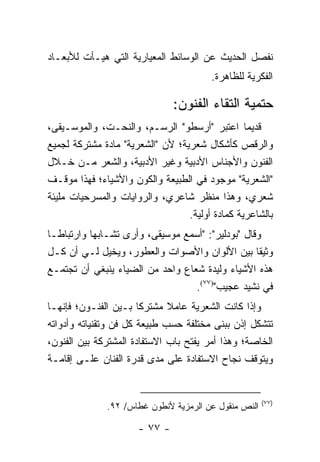 ‫ﻨﻔﺼل ﺍﻟﺤﺩﻴﺙ ﻋﻥ ﺍﻟﻭﺴﺎﺌﻁ ﺍﻟﻤﻌﻴﺎﺭﻴﺔ ﺍﻟﺘﻲ ﻫﻴـﺄﺕ ﻟﻸﺒﻌـﺎﺩ‬
                                        ‫ﺍﻟﻔﻜﺭﻴﺔ ﻟﻠﻅﺎﻫﺭﺓ.‬

                               ‫ﺤﺘﻤﻴﺔ ﺍﻟﺘﻘﺎﺀ ﺍﻟﻔﻨﻭﻥ:‬
‫ﻗﺩﻴ ‪‬ﺎ ﺍﻋﺘﺒﺭ "ﺃﺭﺴﻁﻭ" ﺍﻟﺭﺴـﻡ، ﻭﺍﻟﻨﺤـﺕ، ﻭﺍﻟﻤﻭﺴـﻴﻘﻰ،‬‫ﻤ‬
‫ﻭﺍﻟﺭﻗﺹ ﻜﺄﺸﻜﺎل ﺸﻌﺭﻴﺔ؛ ﻷﻥ "ﺍﻟﺸﻌﺭﻴﺔ" ﻤﺎﺩﺓ ﻤﺸﺘﺭﻜﺔ ﻟﺠﻤﻴﻊ‬
‫ﺍﻟﻔﻨﻭﻥ ﻭﺍﻷﺠﻨﺎﺱ ﺍﻷﺩﺒﻴﺔ ﻭﻏﻴﺭ ﺍﻷﺩﺒﻴﺔ، ﻭﺍﻟﺸﻌﺭ ﻤـﻥ ﺨـﻼل‬
‫"ﺍﻟﺸﻌﺭﻴﺔ" ﻤﻭﺠﻭﺩ ﻓﻲ ﺍﻟﻁﺒﻴﻌﺔ ﻭﺍﻟﻜﻭﻥ ﻭﺍﻷﺸﻴﺎﺀ؛ ﻓﻬﺫﺍ ﻤﻭﻗـﻑ‬
‫ﺸﻌﺭﻱ، ﻭﻫﺫﺍ ﻤﻨﻅﺭ ﺸﺎﻋﺭﻱ، ﻭﺍﻟﺭﻭﺍﻴﺎﺕ ﻭﺍﻟﻤﺴﺭﺤﻴﺎﺕ ﻤﻠﻴﺌﺔ‬
                                  ‫ﺒﺎﻟﺸﺎﻋﺭﻴﺔ ﻜﻤﺎﺩﺓ ﺃﻭﻟﻴﺔ.‬
‫ﻭﻗﺎل "ﺒﻭﺩﻟﻴﺭ": "ﺃﺴﻤﻊ ﻤﻭﺴﻴﻘﻰ، ﻭﺃﺭﻯ ﺘﺸـﺎﺒ ‪‬ﺎ ﻭﺍﺭﺘﺒﺎ ﹰـﺎ‬
  ‫ﻁ‬         ‫ﻬ‬
‫ﻭﺜﻴﻘﺎ ﺒﻴﻥ ﺍﻷﻟﻭﺍﻥ ﻭﺍﻷﺼﻭﺍﺕ ﻭﺍﻟﻌﻁﻭﺭ، ﻭﻴﺨﻴل ﻟـﻲ ﺃﻥ ﻜـل‬   ‫ﹰ‬
‫ﻫﺫﻩ ﺍﻷﺸﻴﺎﺀ ﻭﻟﻴﺩﺓ ﺸﻌﺎﻉ ﻭﺍﺤﺩ ﻤﻥ ﺍﻟﻀﻴﺎﺀ ﻴﻨﺒﻐﻲ ﺃﻥ ﺘﺠﺘﻤـﻊ‬
                                    ‫ﻓﻲ ﻨﺸﻴﺩ ﻋﺠﻴﺏ")٧٧(.‬
‫ﻭﺇﺫﺍ ﻜﺎﻨﺕ ﺍﻟﺸﻌﺭﻴﺔ ﻋﺎﻤﻼ ﻤﺸﺘﺭ ﹰﺎ ﺒـﻴﻥ ﺍﻟﻔﻨـﻭﻥ؛ ﻓﺈﻨﻬـﺎ‬
                        ‫ﻜ‬     ‫ﹰ‬
‫ﺘﺘﺸﻜل ﺇﺫﻥ ﺒﺒﻨﻰ ﻤﺨﺘﻠﻔﺔ ﺤﺴﺏ ﻁﺒﻴﻌﺔ ﻜل ﻓﻥ ﻭﺘﻘﻨﻴﺎﺘﻪ ﻭﺃﺩﻭﺍﺘﻪ‬
‫ﺍﻟﺨﺎﺼﺔ؛ ﻭﻫﺫﺍ ﺃﻤﺭ ﻴﻔﺘﺢ ﺒﺎﺏ ﺍﻻﺴﺘﻔﺎﺩﺓ ﺍﻟﻤﺸﺘﺭﻜﺔ ﺒﻴﻥ ﺍﻟﻔﻨﻭﻥ،‬
‫ﻭﻴﺘﻭﻗﻑ ﻨﺠﺎﺡ ﺍﻻﺴﺘﻔﺎﺩﺓ ﻋﻠﻰ ﻤﺩﻯ ﻗﺩﺭﺓ ﺍﻟﻔﻨﺎﻥ ﻋﻠـﻰ ﺇﻗﺎﻤـﺔ‬


                                                      ‫)٧٧(‬
              ‫ﺍﻟﻨﺹ ﻤﻨﻘﻭل ﻋﻥ ﺍﻟﺭﻤﺯﻴﺔ ﻷﻨﻁﻭﻥ ﻏﻁﺎﺱ/ ٢٩.‬

                      ‫- ٧٧ -‬
 