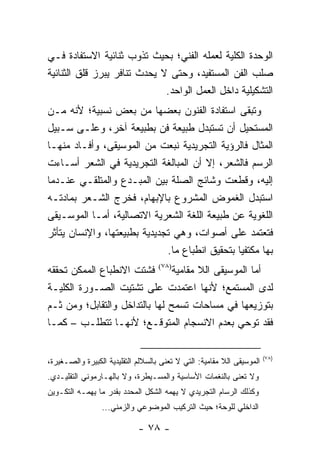 ‫ﺍﻟﻭﺤﺩﺓ ﺍﻟﻜﻠﻴﺔ ﻟﻌﻤﻠﻪ ﺍﻟﻔﻨﻲ؛ ﺒﺤﻴﺙ ﺘﺫﻭﺏ ﺜﻨﺎﺌﻴﺔ ﺍﻻﺴﺘﻔﺎﺩﺓ ﻓـﻲ‬
‫ﺼﻠﺏ ﺍﻟﻔﻥ ﺍﻟﻤﺴﺘﻔﻴﺩ، ﻭﺤﺘﻰ ﻻ ﻴﺤﺩﺙ ﺘﻨﺎﻓﺭ ﻴﺒﺭﺯ ﻗﻠﻕ ﺍﻟﺜﻨﺎﺌﻴﺔ‬
                              ‫ﺍﻟﺘﺸﻜﻴﻠﻴﺔ ﺩﺍﺨل ﺍﻟﻌﻤل ﺍﻟﻭﺍﺤﺩ.‬
‫ﻭﺘﺒﻘﻰ ﺍﺴﺘﻔﺎﺩﺓ ﺍﻟﻔﻨﻭﻥ ﺒﻌﻀﻬﺎ ﻤﻥ ﺒﻌﺽ ﻨﺴﺒﻴﺔ؛ ﻷﻨﻪ ﻤـﻥ‬
‫ﺍﻟﻤﺴﺘﺤﻴل ﺃﻥ ﺘﺴﺘﺒﺩل ﻁﺒﻴﻌﺔ ﻓﻥ ﺒﻁﺒﻴﻌﺔ ﺁﺨﺭ، ﻭﻋﻠـﻰ ﺴـﺒﻴل‬
‫ﺍﻟﻤﺜﺎل ﻓﺎﻟﺭﺅﻴﺔ ﺍﻟﺘﺠﺭﻴﺩﻴﺔ ﻨﺒﻌﺕ ﻤﻥ ﺍﻟﻤﻭﺴﻴﻘﻰ، ﻭﺃﻓـﺎﺩ ﻤﻨﻬـﺎ‬
‫ﺍﻟﺭﺴﻡ ﻓﺎﻟﺸﻌﺭ، ﺇﻻ ﺃﻥ ﺍﻟﻤﺒﺎﻟﻐﺔ ﺍﻟﺘﺠﺭﻴﺩﻴﺔ ﻓﻲ ﺍﻟﺸﻌﺭ ﺃﺴـﺎﺀﺕ‬
‫ﺇﻟﻴﻪ، ﻭﻗﻁﻌﺕ ﻭﺸﺎﺌﺞ ﺍﻟﺼﻠﺔ ﺒﻴﻥ ﺍﻟﻤﺒـﺩﻉ ﻭﺍﻟﻤﺘﻠﻘـﻲ ﻋﻨـﺩﻤﺎ‬
‫ﺍﺴﺘﺒﺩل ﺍﻟﻐﻤﻭﺽ ﺍﻟﻤﺸﺭﻭﻉ ﺒﺎﻹﺒﻬﺎﻡ، ﻓﺨﺭﺝ ﺍﻟﺸـﻌﺭ ﺒﻤﺎﺩﺘـﻪ‬
‫ﺍﻟﻠﻐﻭﻴﺔ ﻋﻥ ﻁﺒﻴﻌﺔ ﺍﻟﻠﻐﺔ ﺍﻟﺸﻌﺭﻴﺔ ﺍﻻﺘﺼﺎﻟﻴﺔ، ﺃﻤـﺎ ﺍﻟﻤﻭﺴـﻴﻘﻰ‬
‫ﻓﺘﻌﺘﻤﺩ ﻋﻠﻰ ﺃﺼﻭﺍﺕ، ﻭﻫﻲ ﺘﺠﺩﻴﺩﻴﺔ ﺒﻁﺒﻴﻌﺘﻬﺎ، ﻭﺍﻹﻨﺴﺎﻥ ﻴﺘﺄﺜﺭ‬
                              ‫ﺒﻬﺎ ﻤﻜﺘﻔ ‪‬ﺎ ﺒﺘﺤﻘﻴﻕ ﺍﻨﻁﺒﺎﻉ ﻤﺎ.‬
                                                 ‫ﻴ‬
‫ﺃﻤﺎ ﺍﻟﻤﻭﺴﻴﻘﻰ ﺍﻟﻼ ﻤﻘﺎﻤﻴﺔ)٨٧( ﻓﺸﺘﺕ ﺍﻻﻨﻁﺒﺎﻉ ﺍﻟﻤﻤﻜﻥ ﺘﺤﻘﻘﻪ‬
‫ﻟﺩﻯ ﺍﻟﻤﺴﺘﻤﻊ؛ ﻷﻨﻬﺎ ﺍﻋﺘﻤﺩﺕ ﻋﻠﻰ ﺘﺸﺘﻴﺕ ﺍﻟﺼـﻭﺭﺓ ﺍﻟﻜﻠﻴـﺔ‬
‫ﺒﺘﻭﺯﻴﻌﻬﺎ ﻓﻲ ﻤﺴﺎﺤﺎﺕ ﺘﺴﻤﺢ ﻟﻬﺎ ﺒﺎﻟﺘﺩﺍﺨل ﻭﺍﻟﺘﻘﺎﺒل؛ ﻭﻤﻥ ﺜـﻡ‬
‫ﻓﻘﺩ ﺘﻭﺤﻲ ﺒﻌﺩﻡ ﺍﻻﻨﺴﺠﺎﻡ ﺍﻟﻤﺘﻭﻗـﻊ؛ ﻷﻨﻬـﺎ ﺘﺘﻁﻠـﺏ – ﻜﻤـﺎ‬

                                                                        ‫)٨٧(‬
‫ﺍﻟﻤﻭﺴﻴﻘﻰ ﺍﻟﻼ ﻤﻘﺎﻤﻴﺔ: ﺍﻟﺘﻲ ﻻ ﺘﻌﻨﻰ ﺒﺎﻟﺴﻼﻟﻡ ﺍﻟﺘﻘﻠﻴﺩﻴﺔ ﺍﻟﻜﺒﻴﺭﺓ ﻭﺍﻟﺼـﻐﻴﺭﺓ،‬
‫ﻭﻻ ﺘﻌﻨﻰ ﺒﺎﻟﻨﻐﻤﺎﺕ ﺍﻷﺴﺎﺴﻴﺔ ﻭﺍﻟﻤﺴـﻴﻁﺭﺓ، ﻭﻻ ﺒﺎﻟﻬـﺎﺭﻤﻭﻨﻲ ﺍﻟﺘﻘﻠﻴـﺩﻱ.‬
‫ﻭﻜﺫﻟﻙ ﺍﻟﺭﺴﺎﻡ ﺍﻟﺘﺠﺭﻴﺩﻱ ﻻ ﻴﻬﻤﻪ ﺍﻟﺸﻜل ﺍﻟﻤﺤﺩﺩ ﺒﻘﺩﺭ ﻤﺎ ﻴﻬﻤـﻪ ﺍﻟﺘﻜـﻭﻴﻥ‬
                 ‫ﺍﻟﺩﺍﺨﻠﻲ ﻟﻠﻭﺤﺔ؛ ﺤﻴﺙ ﺍﻟﺘﺭﻜﻴﺏ ﺍﻟﻤﻭﻀﻭﻋﻲ ﻭﺍﻟﺯﻤﻨﻲ...‬

                             ‫- ٨٧ -‬
 