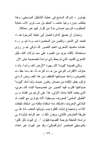 ‫ﻴﻘﻭﻟﻭﻥ – ﺇﺸﺭﺍﻙ ﺍﻟﺴﺎﻤﻊ ﻓﻲ ﻋﻤﻠﻴﺔ ﺍﻟﺘﺸﻜﻴل ﺍﻟﻤﻭﺴﻴﻘﻲ، ﻭﻫﺫﺍ‬
‫ﻴﺘﻁﻠﺏ ﺒﺩﻭﺭﻩ ﻭﻋ ‪‬ﺎ ﺨﺎ ‪‬ـﺎ ﻟﺘﺤﻘﻴـﻕ ﻤﺴـﺘﻭﻯ ﺍﻻﺴـﺘﺠﺎﺒﺔ‬
                                ‫ﻴ ﺼ‬
   ‫ﺍﻟﻤﻁﻠﻭﺏ، ﻟﺘﺭﺴﻴﻡ ﺇﺤﺴﺎﺱ ﺒﺩﻻ ﻤﻥ ﺇﻗﺭﺍﺭ ﻓﻬﻡ ﻋﺒﺭ ﻤﺤﺎﻜﺎﺓ.‬
                            ‫ﹰ‬
‫ﻭﻨﺤﺎﻭل ﺃﻥ ﻨﻀﻴﻕ ﺍﻟﺩﺍﺌﺭﺓ ﻟﻨﺼل ﺇﻟﻰ ﻏﺎﻴﺘﻨﺎ ﺍﻟﻤﺭﺠﻭﺓ ﻫﻨـﺎ،‬
‫ﻓﻨﻌﻤﺩ ﺇﻟﻰ ﺍﻟﺸﻌﺭ، ﻭﻨﻘﺘﺒﺱ ﻤﻥ ﺍﻟﻤﻌﺎﺼﺭﺓ ﻀـﻭ ‪‬ﺍ ﻨﻨﻴـﺭ ﺒـﻪ‬
           ‫ﺀ‬
‫ﻋﺘﻤﺎﺕ ﻤﺎﻀﻴﻨﺎ ﺍﻟﺸﻌﺭﻱ، ﻟﻨﻌﻴﺩ ﺍﻟﺘﺼﻭﺭ ﺍﻟﺘـﺫﻭﻗﻲ ﻋﺒـﺭ ﺭﺅﻯ‬
‫ﻤﺴﺘﺤﺩﺜﺔ، ﻹﻟﻘﺎﺀ ﻤﺯﻴﺩ ﻤﻥ ﺍﻟﻀﻭﺀ ﻋﻠﻰ ﻤﺤـﺎﻭﻻﺕ ﺍﻟﺘﺸـﻜﻴل‬
‫ﺍﻟﺸﻌﺭﻱ ﺍﻟﻘﺩﻴﻡ، ﺍﻟﺫﻱ ﻟﻡ ﻴﺤﻅ ﺒﺄﻱ ﺩﺭﺍﺴﺔ ﺘﺨﺼﺼﻴﺔ ﺤﺘﻰ ﺍﻵﻥ.‬
‫ﻭﺘﺄﺘﻲ ﻗﺼﻴﺩﺓ "ﺇﻟﻴﻭﺕ" ﺍﻟﺸـﻬﻴﺭﺓ "ﺍﻷﺭﺽ ﺍﻟﺨـﺭﺍﺏ"، ﻭﻗـﺩ‬
‫ﺤﺎﻭﻟﺕ ﺍﻻﻗﺘﺭﺍﺏ ﺍﻟﻨﻭﻋﻲ ﻤﻥ ﻫـﺫﻩ ﺍﻟﻨﺯﻋـﺔ، ﻋﻨـﺩﻤﺎ ﺤﻔﻠـﺕ‬
‫ﺒﺎﻟﻐﻤﻭﺽ، ﻭﺃﻋﺎﺩ ﺼﻴﺎﻏﺘﻬﺎ ﻟﻠﺘﺨﻔﻑ ﻤﻥ ﻫﺫﺍ ﺍﻟﻐﻤـﻭﺽ ﺍﻟـﺫﻱ‬
‫ﺘﺭﻜﺏ ﺒﻔﻌل ﺍﻹﻓﺎﺩﺓ ﻤﻥ ﻤﺼﺎﺩﺭ ﻭﻓﻨﻭﻥ ﻋﺩﻴﺩﺓ، ﻭﻟﻤﺎ ﺃﻋﺎﺩ "ﺇﻟﻴﻭﺕ"‬
‫ﺼﻴﺎﻏﺘﻬﺎ ﺍﻗﺘﺭﺏ ﻓﻴﻤﺎ ﺃﺘﺼﻭﺭ ﻤﻥ ﺨﺼﻭﺼﻴﺔ ﺍﻟﺒﻨﺎﺀ ﺍﻟﺸـﻌﺭﻱ،‬
‫ﺍﻟﺫﻱ ﻴﻌﺘﻤﺩ ﺍﻟﻠﻐﺔ ﻤﺎﺩﺘﻪ ﺍﻷﻭﻟﻰ، ﻫﺫﺍ ﻋﻠﻰ ﺍﻟﺭﻏﻡ ﻤﻥ ﺇﻓﺎﺩﺘﻪ ﻤـﻥ‬
‫"ﺍﻟﻁﺒﺎﻕ ﺍﻟﺴﻠﻤﻲ" ﺍﻟﻤﻌﺭﻭﻑ ﻤﻭﺴﻴﻘﻴﺎ؛ ﻷﻨﻪ ﻴﺘﻭﺍﺯﻯ ﻤﻊ ﺍﻟﺘﻀـﺎﺩ‬
                             ‫‪‬‬
‫ﺍﻟﺒﻼﻏﻲ ﺍﻟﻤﻌﺭﻭﻑ، ﻓﺎﺴﺘﻔﺎﺩ ﻤﻨﻪ ﺍﺴﺘﻔﺎﺩﺓ ﻤﻜﻨﺘﻪ ﻤﻥ ﺍﺴﺘﻨﻔﺎﺩ ﻁﺒﻘﺎﺕ‬
‫ﺍﻷﺩﺍﺀ، ﻭﺍﺴﺘﺠﻤﺎﻉ ﺸﺘﺎﺕ ﺍﻟﻔﻜﺭﺓ ﺒﻤﺴـﺘﻭﻴﺎﺘﻬﺎ ﺍﻟﻤﺘﻀـﺎﺩﺓ ﻋﻠـﻰ‬
‫ﻁﺭﻴﻘﺔ ﺍﻟﺘﻌﺎﺭﺽ ﺍﻟﺜﻨﺎﺌﻲ، ﻭﻴﻌﺯﺯ ﺫﻟﻙ ﺩ. ﻋﺒﺩ ﺍﻟﻭﺍﺤﺩ ﻟﺅﻟﺅﺓ ﻓـﻲ‬
‫ﺩﺭﺍﺴﺘﻪ ﺍﻟﻤﻠﺤﻘﺔ ﺒﺘﺭﺠﻤﺔ ﺍﻟﻘﺼﻴﺩﺓ ﻓﻴﻘﻭل: ".. ﺇﻥ ﺇﻟﻴﻭﺕ ﺘﺄﺜﺭ ﻜﺜﻴ ‪‬ﺍ‬
 ‫ﺭ‬
‫ﺒﺎﻟﻤﻭﺴﻴﻘﻲ ﺍﻟﻤﻌﺎﺼﺭ "ﺴﺘﺭﺍﻓﻨﺴﻜﻲ"، ﻭﻗﺩ ﻋ‪‬ﺭ ﺇﻟﻴﻭﺕ ﻋﺒﺭ ﺍﻤﺘﺩﺍﺩ‬
                     ‫ﺒ‬

                        ‫- ٩٧ -‬
 