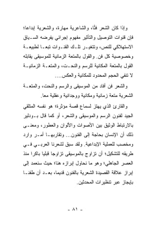 ‫ﻭﺇﺫﺍ ﻜﺎﻥ ﺍﻟﺸﻌﺭ ﻓﻨﺎ، ﻭﺍﻟﺸﺎﻋﺭﻴﺔ ﻤﻬﺎﺭﺓ، ﻭﺍﻟﺸﻌﺭﻴﺔ ﺇﺒﺩﺍ ‪‬ﺎ؛‬
  ‫ﻋ‬                                  ‫‪‬‬
‫ﻓﺈﻥ ﻗﻨﻭﺍﺕ ﺍﻟﺘﻭﺼﻴل ﻭﺍﻟﺘﺄﺜﻴﺭ ﻤﻔﻬﻭﻡ ﺇﺠﺭﺍﺌﻲ ﻴﻔﺭﻀﻪ ﺍﻟﺴـﻴﺎﻕ‬
‫ﺍﻻﺴﺘﻬﻼﻜﻲ ﻟﻠﻨﺹ، ﻭﺘﺘﻐﻴـﺭ ﺘﻠـﻙ ﺍﻟﻘﻨـﻭﺍﺕ ﺘﺒ ‪‬ـﺎ ﻟﻁﺒﻴﻌـﺔ‬
          ‫ﻌ‬
‫ﻭﺨﺼﻭﺼﻴﺔ ﻜل ﻓﻥ. ﻭﺍﻟﻘﻭل ﺒﺎﻟﻤﺘﻌﺔ ﺍﻟﺯﻤﺎﻨﻴﺔ ﻟﻠﻤﻭﺴﻴﻘﻰ ﻴﻘﺎﺒﻠﻪ‬
‫ﺍﻟﻘﻭل ﺒﺎﻟﻤﺘﻌﺔ ﺍﻟﻤﻜﺎﻨﻴﺔ ﻟﻠﺭﺴﻡ ﻭﺍﻟﻨﺤـﺕ، ﻭﺍﻟﻤﺘﻌـﺔ ﺍﻟﺯﻤﺎﻨﻴـﺔ‬
                ‫ﻻ ﺘﻨﻔﻲ ﺍﻟﺤﺠﻡ ﺍﻟﻤﺤﺩﻭﺩ ﻟﻠﻤﻜﺎﻨﻴﺔ ﻭﺍﻟﻌﻜﺱ....‬
‫ﻭﺍﻟﺸﻌﺭ ﻓﻥ ﺃﻓﺎﺩ ﻤﻥ ﺍﻟﻤﻭﺴﻴﻘﻰ ﻭﺍﻟﺭﺴﻡ ﻭﺍﻟﻨﺤﺕ، ﻭﺍﻟﻤﺘﻌـﺔ‬
         ‫ﺍﻟﺸﻌﺭﻴﺔ ﻤﺘﻌﺔ ﺯﻤﺎﻨﻴﺔ ﻭﻤﻜﺎﻨﻴﺔ ﻭﻭﺠﺩﺍﻨﻴﺔ ﻭﻋﻘﻠﻴﺔ ﻤ ‪‬ﺎ.‬
           ‫ﻌ‬
‫ﻭﺍﻟﻘﺎﺭﺉ ﺍﻟﺫﻱ ﻴﻬﺘﺯ ﻟﺴﻤﺎﻉ ﻗﺼﺔ ﻤﺅﺜﺭﺓ؛ ﻫﻭ ﻨﻔﺴﻪ ﺍﻟﻤﺘﻠﻘﻲ‬
‫ﺍﻟﺠﻴﺩ ﻟﻔﻨﻭﻥ ﺍﻟﺭﺴﻡ ﻭﺍﻟﻤﻭﺴﻴﻘﻰ ﻭﺍﻟﺸﻌﺭ، ﺃﻭ ﻜﻤﺎ ﻗﺎل ﺒـﻭﺩﻟﻴﺭ‬
‫ﺒﺎﻻﺭﺘﺒﺎﻁ ﺍﻟﻭﺜﻴﻕ ﺒﻴﻥ ﺍﻷﺼﻭﺍﺕ ﻭﺍﻷﻟﻭﺍﻥ ﻭﺍﻟﻌﻁﻭﺭ، ﻭﻤﻌﻨـﻰ‬
‫ﺫﻟﻙ ﺃﻥ ﺍﻹﻨﺴﺎﻥ ﺒﺤﺎﺠﺔ ﺇﻟﻰ ﺍﻟﻔﻨﻭﻥ... ﻭﺘﻘﺎﺭﺒﻬـﺎ ﺃﻤـﺭ ﻭﺍﺭﺩ‬
‫ﻭﻤﺨﺼﺏ ﻟﻠﻌﻤﻠﻴﺔ ﺍﻹﺒﺩﺍﻋﻴﺔ. ﻭﻟﻘﺩ ﺴﺒﻕ ﻟﺸﻌﺭﻨﺎ ﺍﻟﻌﺭﺒـﻲ ﻓـﻲ‬
                                               ‫‪‬‬
‫ﻁﺭﻴﻘﻪ ﻟﻠﺘﺸﻜﻴل؛ ﺃﻥ ﺘﺯﺍﻭﺝ ﺒﺎﻟﻤﻭﺴﻴﻘﻰ ﺘﺯﺍﻭ ‪‬ﺎ ﻗﺒﻠﻴﺎ ﺒﺎﻜ ‪‬ﺍ ﻤﻨﺫ‬
     ‫ﺠ ‪ ‬ﺭ‬
‫ﺍﻟﻌﺼﺭ ﺍﻟﺠﺎﻫﻠﻲ؛ ﻭﻫﻭ ﻤﺎ ﻨﺤﺎﻭل ﺇﺒﺭﺍﺯﻩ ﻫﻨﺎ؛ ﺤﻴﺙ ﺴﻨﻌﻤﺩ ﺇﻟﻰ‬
‫ﺇﺒﺭﺍﺯ ﻋﻼﻗﺔ ﺍﻟﻘﺼﻴﺩﺓ ﺍﻟﺸﻌﺭﻴﺔ ﺒﺎﻟﻔﻨﻭﻥ ﻗﺩﻴ ‪‬ﺎ، ﺒﻌـﺩ ﺃﻥ ﻁﻔﻨـﺎ‬
                ‫ﻤ‬
                            ‫ﺒﺈﻴﺠﺎﺯ ﻋﺒﺭ ﺘﻨﻅﻴﺭﺍﺕ ﺍﻟﻤﺤﺩﺜﻴﻥ.‬



                       ‫- ١٨ -‬
 