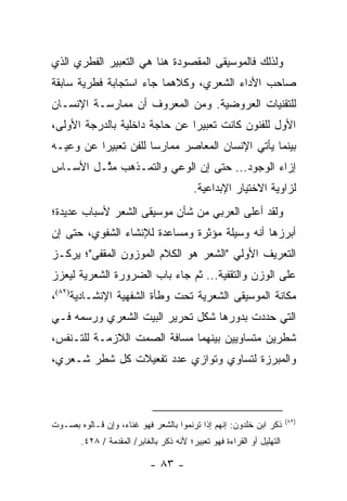 ‫ﻭﻟﺫﻟﻙ ﻓﺎﻟﻤﻭﺴﻴﻘﻰ ﺍﻟﻤﻘﺼﻭﺩﺓ ﻫﻨﺎ ﻫﻲ ﺍﻟﺘﻌﺒﻴﺭ ﺍﻟﻔﻁﺭﻱ ﺍﻟﺫﻱ‬
‫ﺼﺎﺤﺏ ﺍﻷﺩﺍﺀ ﺍﻟﺸﻌﺭﻱ، ﻭﻜﻼﻫﻤﺎ ﺠﺎﺀ ﺍﺴﺘﺠﺎﺒﺔ ﻓﻁﺭﻴﺔ ﺴﺎﺒﻘﺔ‬
‫ﻟﻠﺘﻘﻨﻴﺎﺕ ﺍﻟﻌﺭﻭﻀﻴﺔ. ﻭﻤﻥ ﺍﻟﻤﻌﺭﻭﻑ ﺃﻥ ﻤﻤﺎﺭﺴـﺔ ﺍﻹﻨﺴـﺎﻥ‬
‫ﺍﻷﻭل ﻟﻠﻔﻨﻭﻥ ﻜﺎﻨﺕ ﺘﻌﺒﻴ ‪‬ﺍ ﻋﻥ ﺤﺎﺠﺔ ﺩﺍﺨﻠﻴﺔ ﺒﺎﻟﺩﺭﺠﺔ ﺍﻷﻭﻟﻰ،‬
                               ‫ﺭ‬
‫ﺒﻴﻨﻤﺎ ﻴﺄﺘﻲ ﺍﻹﻨﺴﺎﻥ ﺍﻟﻤﻌﺎﺼﺭ ﻤﻤﺎﺭ ‪‬ﺎ ﻟﻠﻔﻥ ﺘﻌﺒﻴ ‪‬ﺍ ﻋﻥ ﻭﻋﻴـﻪ‬
          ‫ﺭ‬            ‫ﺴ‬
‫ﺇﺯﺍﺀ ﺍﻟﻭﺠﻭﺩ... ﺤﺘﻰ ﺇﻥ ﺍﻟﻭﻋﻲ ﻭﺍﻟﺘﻤـﺫﻫﺏ ﻤ ﱠـل ﺍﻷﺴـﺎﺱ‬
         ‫ﺜ‬
                                          ‫ﻟﺯﺍﻭﻴﺔ ﺍﻻﺨﺘﻴﺎﺭ ﺍﻹﺒﺩﺍﻋﻴﺔ.‬
‫ﻭﻟﻘﺩ ﺃﻋﻠﻰ ﺍﻟﻌﺭﺒﻲ ﻤﻥ ﺸﺄﻥ ﻤﻭﺴﻴﻘﻰ ﺍﻟﺸﻌﺭ ﻷﺴﺒﺎﺏ ﻋﺩﻴﺩﺓ؛‬
‫ﺃﺒﺭﺯﻫﺎ ﺃﻨﻪ ﻭﺴﻴﻠﺔ ﻤﺅﺜﺭﺓ ﻭﻤﺴﺎﻋﺩﺓ ﻟﻺﻨﺸﺎﺀ ﺍﻟﺸﻔﻭﻱ، ﺤﺘﻰ ﺇﻥ‬
‫ﺍﻟﺘﻌﺭﻴﻑ ﺍﻷﻭﻟﻲ "ﺍﻟﺸﻌﺭ ﻫﻭ ﺍﻟﻜﻼﻡ ﺍﻟﻤﻭﺯﻭﻥ ﺍﻟﻤﻘﻔﻰ"؛ ﻴﺭﻜـﺯ‬
‫ﻋﻠﻰ ﺍﻟﻭﺯﻥ ﻭﺍﻟﺘﻘﻔﻴﺔ... ﺜﻡ ﺠﺎﺀ ﺒﺎﺏ ﺍﻟﻀﺭﻭﺭﺓ ﺍﻟﺸﻌﺭﻴﺔ ﻟﻴﻌﺯﺯ‬
‫ﻤﻜﺎﻨﺔ ﺍﻟﻤﻭﺴﻴﻘﻰ ﺍﻟﺸﻌﺭﻴﺔ ﺘﺤﺕ ﻭﻁﺄﺓ ﺍﻟﺸﻔﻬﻴﺔ ﺍﻹﻨﺸـﺎﺩﻴﺔ)٢٨(،‬
‫ﺍﻟﺘﻲ ﺤﺩﺩﺕ ﺒﺩﻭﺭﻫﺎ ﺸﻜل ﺘﺤﺭﻴﺭ ﺍﻟﺒﻴﺕ ﺍﻟﺸﻌﺭﻱ ﻭﺭﺴﻤﻪ ﻓـﻲ‬
‫ﺸﻁﺭﻴﻥ ﻤﺘﺴﺎﻭﻴﻴﻥ ﺒﻴﻨﻬﻤﺎ ﻤﺴﺎﻓﺔ ﺍﻟﺼﻤﺕ ﺍﻟﻼﺯﻤـﺔ ﻟﻠﺘـﻨﻔﺱ،‬
‫ﻭﺍﻟﻤﺒﺭﺯﺓ ﻟﺘﺴﺎﻭﻱ ﻭﺘﻭﺍﺯﻱ ﻋﺩﺩ ﺘﻔﻌﻴﻼﺕ ﻜل ﺸﻁﺭ ﺸـﻌﺭﻱ،‬



                                                                        ‫)٢٨(‬
‫ﺫﻜﺭ ﺍﺒﻥ ﺨﻠﺩﻭﻥ: ﺇﻨﻬﻡ ﺇﺫﺍ ﺘﺭﻨﻤﻭﺍ ﺒﺎﻟﺸﻌﺭ ﻓﻬﻭ ﻏﻨﺎﺀ، ﻭﺇﻥ ﻗـﺎﻟﻭﻩ ﺒﺼـﻭﺕ‬
        ‫ﺍﻟﺘﻬﻠﻴل ﺃﻭ ﺍﻟﻘﺭﺍﺀﺓ ﻓﻬﻭ ﺘﻌﺒﻴﺭ؛ ﻷﻨﻪ ﺫﻜﺭ ﺒﺎﻟﻐﺎﺒﺭ/ ﺍﻟﻤﻘﺩﻤﺔ / ٨٢٤.‬

                             ‫- ٣٨ -‬
 