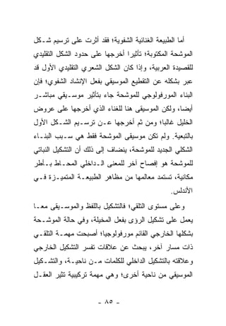 ‫ﺃﻤﺎ ﺍﻟﻁﺒﻴﻌﺔ ﺍﻟﻐﻨﺎﺌﻴﺔ ﺍﻟﺸﻔﻭﻴﺔ؛ ﻓﻘﺩ ﺃﺜﺭﺕ ﻋﻠﻰ ﺘﺭﺴﻴﻡ ﺸـﻜل‬
‫ﺍﻟﻤﻭﺸﺤﺔ ﺍﻟﻤﻜﺘﻭﺒﺔ؛ ﺘﺄﺜﻴ ‪‬ﺍ ﺃﺨﺭﺠﻬﺎ ﻋﻠﻰ ﺤﺩﻭﺩ ﺍﻟﺸﻜل ﺍﻟﺘﻘﻠﻴﺩﻱ‬
                                ‫ﺭ‬
‫ﻟﻠﻘﺼﻴﺩﺓ ﺍﻟﻌﺭﺒﻴﺔ، ﻭﺇﺫﺍ ﻜﺎﻥ ﺍﻟﺸﻜل ﺍﻟﺸﻌﺭﻱ ﺍﻟﺘﻘﻠﻴﺩﻱ ﺍﻷﻭل ﻗﺩ‬
‫ﻋﺒﺭ ﺒﺸﻜﻠﻪ ﻋﻥ ﺍﻟﺘﻘﻁﻴﻊ ﺍﻟﻤﻭﺴﻴﻘﻲ ﺒﻔﻌل ﺍﻹﻨﺸﺎﺩ ﺍﻟﺸﻔﻭﻱ؛ ﻓﺈﻥ‬
‫ﺍﻟﺒﻨﺎﺀ ﺍﻟﻤﻭﺭﻓﻭﻟﻭﺠﻲ ﻟﻠﻤﻭﺸﺤﺔ ﺠﺎﺀ ﺒﺘﺄﺜﻴﺭ ﻤﻭﺴـﻴﻘﻲ ﻤﺒﺎﺸـﺭ‬
‫ﺃﻴ ‪‬ﺎ، ﻭﻟﻜﻥ ﺍﻟﻤﻭﺴﻴﻘﻰ ﻫﻨﺎ ﻟﻠﻐﻨﺎﺀ ﺍﻟﺫﻱ ﺃﺨﺭﺠﻬﺎ ﻋﻠﻰ ﻋﺭﻭﺽ‬
                                                ‫ﻀ‬
‫ﺍﻟﺨﻠﻴل ﻏﺎﻟ ‪‬ﺎ؛ ﻭﻤﻥ ﺜﻡ ﺃﺨﺭﺠﻬﺎ ﻋـﻥ ﺘﺭﺴـﻴﻡ ﺍﻟﺸـﻜل ﺍﻷﻭل‬
                                       ‫ﺒ‬
‫ﺒﺎﻟﺘﺒﻌﻴﺔ. ﻭﻟﻡ ﺘﻜﻥ ﻤﻭﺴﻴﻘﻰ ﺍﻟﻤﻭﺸﺤﺔ ﻓﻘﻁ ﻫﻲ ﺴـﺒﺏ ﺍﻟﺒﻨـﺎﺀ‬
‫ﺍﻟﺸﻜﻠﻲ ﺍﻟﺠﺩﻴﺩ ﻟﻠﻤﻭﺸﺤﺔ، ﻴﻨﻀﺎﻑ ﺇﻟﻰ ﺫﻟﻙ ﺃﻥ ﺍﻟﺘﺸﻜﻴل ﺍﻟﻨﺒﺎﺘﻲ‬
‫ﻟﻠﻤﻭﺸﺤﺔ ﻫﻭ ﺇﻓﺼﺎﺡ ﺁﺨﺭ ﻟﻠﻤﻌﻨﻰ ﺍﻟـﺩﺍﺨﻠﻲ ﺍﻟﻤﺤـﺎﻁ ﺒـﺄﻁﺭ‬
‫ﻤﻜﺎﻨﻴﺔ، ﺘﺴﺘﻤﺩ ﻤﻌﺎﻟﻤﻬﺎ ﻤﻥ ﻤﻅﺎﻫﺭ ﺍﻟﻁﺒﻴﻌـﺔ ﺍﻟﻤﺘﻤﻴـﺯﺓ ﻓـﻲ‬
                                                ‫ﺍﻷﻨﺩﻟﺱ.‬
‫ﻭﻋﻠﻰ ﻤﺴﺘﻭﻯ ﺍﻟﺘﻠﻘﻲ؛ ﻓﺎﻟﺘﺸﻜﻴل ﺒﺎﻟﻠﻔﻅ ﻭﺍﻟﻤﻭﺴـﻴﻘﻰ ﻤ ‪‬ـﺎ‬
  ‫ﻌ‬
‫ﻴﻌﻤل ﻋﻠﻰ ﺘﺸﻜﻴل ﺍﻟﺭﺅﻯ ﺒﻔﻌل ﺍﻟﻤﺨﻴﻠﺔ، ﻭﻓﻲ ﺤﺎﻟﺔ ﺍﻟﻤﻭﺸـﺤﺔ‬
‫ﺒﺸﻜﻠﻬﺎ ﺍﻟﺨﺎﺭﺠﻲ ﺍﻟﻘﺎﺌﻡ ﻤﻭﺭﻓﻭﻟﻭﺠﻴﺎ؛ ﺃﺼﺒﺤﺕ ﻤﻬﻤـﺔ ﺍﻟﺘﻠﻘـﻲ‬
                      ‫‪‬‬
‫ﺫﺍﺕ ﻤﺴﺎﺭ ﺁﺨﺭ، ﻴﺒﺤﺙ ﻋﻥ ﻋﻼﻗﺎﺕ ﺘﻔﺴﺭ ﺍﻟﺘﺸﻜﻴل ﺍﻟﺨﺎﺭﺠﻲ‬
‫ﻭﻋﻼﻗﺘﻪ ﺒﺎﻟﺘﺸﻜﻴل ﺍﻟﺩﺍﺨﻠﻲ ﻟﻠﻜﻠﻤﺎﺕ ﻤـﻥ ﻨﺎﺤﻴـﺔ، ﻭﺍﻟﺘﺸـﻜﻴل‬
‫ﺍﻟﻤﻭﺴﻴﻘﻲ ﻤﻥ ﻨﺎﺤﻴﺔ ﺃﺨﺭﻯ؛ ﻭﻫﻲ ﻤﻬﻤﺔ ﺘﺭﻜﻴﺒﻴﺔ ﺘﺜﻴﺭ ﺍﻟﻌﻘـل‬


                      ‫- ٥٨ -‬
 