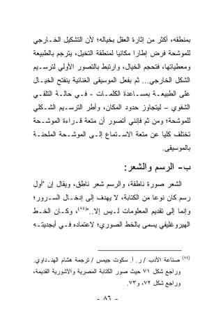 ‫ﺒﻤﻨﻁﻘﻪ، ﺃﻜﺜﺭ ﻤﻥ ﺇﺜﺎﺭﺓ ﺍﻟﻌﻘل ﺒﺨﻴﺎﻟﻪ؛ ﻷﻥ ﺍﻟﺘﺸﻜﻴل ﺍﻟﺨـﺎﺭﺠﻲ‬
‫ﻟﻠﻤﻭﺸﺤﺔ ﻓﺭﺽ ﺇﻁﺎ ‪‬ﺍ ﻤﻜﺎﻨﻴﺎ ﻟﻤﻨﻁﻘﺔ ﺍﻟﺘﺨﻴل، ‪‬ﺘﺭﺠﻡ ﺒﺎﻟﻁﺒﻴﻌﺔ‬
             ‫ﻴ‬                 ‫‪‬‬      ‫ﺭ‬
‫ﻭﻤﻌﻁﻴﺎﺘﻬﺎ، ﻓﺘﺤﺠﻡ ﺍﻟﺨﻴﺎل، ﻭﺍﺭﺘﺒﻁ ﺒﺎﻟﺘﺼﻭﺭ ﺍﻷﻭﻟﻲ ﻟﺘﺭﺴـﻴﻡ‬
‫ﺍﻟﺸﻜل ﺍﻟﺨﺎﺭﺠﻲ... ﺜﻡ ﺒﻔﻌل ﺍﻟﻤﻭﺴﻴﻘﻰ ﺍﻟﻐﻨﺎﺌﻴﺔ ﻴﻨﻔﺘﺢ ﺍﻟﺨﻴـﺎل‬
‫ﻋﻠﻰ ﺍﻟﻁﺒﻴﻌـﺔ ﺒﻤﺴـﺎﻋﺩﺓ ﺍﻟﻜﻠﻤـﺎﺕ - ﻓـﻲ ﺤﺎﻟـﺔ ﺍﻟﺘﻠﻘـﻲ‬
‫ﺍﻟﺸﻔﻭﻱ – ﻟﻴﺘﺠﺎﻭﺯ ﺤﺩﻭﺩ ﺍﻟﻤﻜﺎﻥ، ﻭﺃﻁﺭ ﺍﻟﺘﺭﺴـﻴﻡ ﺍﻟﺸـﻜﻠﻲ‬
‫ﻟﻠﻤﻭﺸﺤﺔ؛ ﻭﻤﻥ ﺜﻡ ﻓﺈﻨﻨﻲ ﺃﺘﺼﻭﺭ ﺃﻥ ﻤﺘﻌﺔ ﻗـﺭﺍﺀﺓ ﺍﻟﻤﻭﺸـﺤﺔ‬
‫ﺘﺨﺘﻠﻑ ﻜﻠﻴﺎ ﻋﻥ ﻤﺘﻌﺔ ﺍﻻﺴـﺘﻤﺎﻉ ﺇﻟـﻰ ﺍﻟﻤﻭﺸـﺤﺔ ﺍﻟﻤﻠﺤﻨـﺔ‬
                                         ‫‪‬‬
                                               ‫ﺒﺎﻟﻤﻭﺴﻴﻘﻰ.‬

                                 ‫ﺏ- ﺍﻟﺭﺴﻡ ﻭﺍﻟﺸﻌﺭ:‬
‫ﺍﻟﺸﻌﺭ ﺼﻭﺭﺓ ﻨﺎﻁﻘﺔ، ﻭﺍﻟﺭﺴﻡ ﺸﻌﺭ ﻨﺎﻁﻕ، ﻭﻴﻘﺎل ﺇﻥ "ﺃﻭل‬
‫ﺭﺴﻡ ﻜﺎﻥ ﻨﻭ ‪‬ﺎ ﻤﻥ ﺍﻟﻜﺘﺎﺒﺔ، ﻻ ﻴﻬﺩﻑ ﺇﻟﻰ ﺇﺩﺨـﺎل ﺍﻟﺴـﺭﻭﺭ؛‬
                                        ‫ﻋ‬
‫ﻭﺇﻨﻤﺎ ﺇﻟﻰ ﺘﻘﺩﻴﻡ ﺍﻟﻤﻌﻠﻭﻤﺎﺕ ﻟـﻴﺱ ﺇﻻ..")٤٨(، ﻭﻜـﺎﻥ ﺍﻟﺨـﻁ‬
‫ﺍﻟﻬﻴﺭﻭﻏﻠﻴﻔﻲ ﻴﺴﻤﻰ ﺒﺎﻟﺨﻁ ﺍﻟﺼﻭﺭﻱ؛ ﻻﻋﺘﻤﺎﺩﻩ ﻓـﻲ ﺃﺒﺠﺩﻴﺘـﻪ‬


                                                         ‫)٤٨(‬
‫ﺼﻨﺎﻋﺔ ﺍﻷﺩﺏ / ﺭ. ﺃ. ﺴﻜﻭﺕ ﺠﻴﻤﺱ / ﺘﺭﺠﻤﺔ ﻫﺸﺎﻡ ﺍﻟﻬﻨـﺩﺍﻭﻱ.‬
‫ﻭﺭﺍﺠﻊ ﺸﻜل ١٧ ﺤﻴﺙ ﺼﻭﺭ ﺍﻟﻜﺘﺎﺒﺔ ﺍﻟﻤﺼﺭﻴﺔ ﻭﺍﻵﺸﻭﺭﻴﺔ ﺍﻟﻘﺩﻴﻤﺔ،‬
                                  ‫ﻭﺭﺍﺠﻊ ﺸﻜل ٢٧، ﻭ٣٧.‬

                       ‫- ٦٨ -‬
 