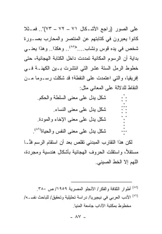 ‫ﻋﻠﻰ ﺍﻟﺼﻭﺭ )ﺭﺍﺠﻊ ﺍﻷﺸـﻜﺎل ١٧ – ٢٧ – ٣٧(".. ﻓﻤـﺜﻼ‬
‫ﹰ‬
‫ﻜﺎﻨﻭﺍ ﻴﻌﺒﺭﻭﻥ ﻓﻲ ﻜﺘﺎﺒﺘﻬﻡ ﻋﻥ ﺍﻟﻤﻨﺘﺼﺭ ﻭﺍﻟﻤﺤﺎﺭﺏ ﺒﺼـﻭﺭﺓ‬
‫ﺸﺨﺹ ﻓﻲ ﻴﺩﻩ ﻗﻭﺱ ﻭﻨﺸﺎﺏ....")٥٨(.. ﻭﻫﻜﺫﺍ.. ﻭﻫﺫﺍ ﻴﻌﻨـﻲ‬
‫ﺒﺩﺍﻴﺔ ﺃﻥ ﺍﻟﺭﺴﻭﻡ ﺍﻟﻤﻜﺎﻨﻴﺔ ﺘﻤﺩﺩﺕ ﺩﺍﺨل ﺍﻟﻜﺘﺎﺒﺔ ﺍﻟﻬﺠﺎﺌﻴﺔ، ﺤﺘﻰ‬
‫ﺨﻁﻭﻁ ﺍﻟﺭﻤل ﺍﻟﺴﺘﺔ ﻋﺸﺭ ﺍﻟﺘﻲ ﺍﻨﺘﺸﺭﺕ ﺒـﻴﻥ ﺍﻟﻜﻬﻨـﺔ ﻓـﻲ‬
‫ﺇﻓﺭﻴﻘﻴﺎ، ﻭﺍﻟﺘﻲ ﺍﻋﺘﻤﺩﺕ ﻋﻠﻰ ﺍﻟﻨﻘﻁﺔ؛ ﻗﺩ ﺸﻜﻠﺕ ﺭﺴـﻭ ‪‬ﺎ ﻤـﻥ‬
     ‫ﻤ‬
                              ‫ﺍﻟﻨﻘﺎﻁ ﻟﻠﺩﻻﻟﺔ ﻋﻠﻰ ﺍﻟﻤﻌﺎﻨﻲ ﻤﺜل:‬
       ‫ﺸﻜل ﻴﺩل ﻋﻠﻰ ﻤﻌﻨﻰ ﺍﻟﺴﻠﻁﺔ ﻭﺍﻟﺤﻜﻡ.‬               ‫...‬
                                                     ‫...‬
                                                     ‫...‬
                                                     ‫..‬ ‫.‬
                ‫ﺸﻜل ﻴﺩل ﻋﻠﻰ ﻤﻌﻨﻰ ﺍﻟﻨﺴﺎﺀ.‬             ‫.‬
                                                     ‫...‬
       ‫ﺸﻜل ﻴﺩل ﻋﻠﻰ ﻤﻌﻨﻰ ﺍﻹﺨﺎﺀ ﻭﺍﻟﻤﻭﺩﺓ.‬                ‫.‬
                                                      ‫.‬
                                                      ‫.‬
    ‫ﺸﻜل ﻴﺩل ﻋﻠﻰ ﻤﻌﻨﻰ ﺍﻟﻨﻔﺱ ﻭﺍﻟﺤﻴﺎﺓ)٦٨(.‬              ‫...‬
                                                      ‫.‬
‫ﻟﻜﻥ ﻫﺫﺍ ﺍﻟﺘﻘﺎﺭﺏ ﺍﻟﻤﺒﺩﺌﻲ ﺘﻘﻠﺹ ﺒﻌﺩ ﺃﻥ ﺍﺴﺘﻘﺎﻡ ﺍﻟﺭﺴﻡ ﻓ ‪‬ـﺎ‬
  ‫ﻨ‬
‫ﻤﺴﺘﻘﻼ، ﻭﺍﺴﺘﻘﻠﺕ ﺍﻟﺤﺭﻭﻑ ﺍﻟﻬﺠﺎﺌﻴﺔ ﺒﺄﺸﻜﺎل ﻫﻨﺩﺴﻴﺔ ﻭﻤﺠﺭﺩﺓ،‬
                                               ‫‪‬‬
                                       ‫ﺍﻟﻠﻬﻡ ﺇﻻ ﺍﻟﺨﻁ ﺍﻟﺼﻴﻨﻲ.‬



                                                              ‫)٥٨(‬
      ‫ﺃﻁﻭﺍﺭ ﺍﻟﺜﻘﺎﻓﺔ ﻭﺍﻟﻔﻜﺭ/ ﺍﻷﻨﺠﻠﻭ ﺍﻟﻤﺼﺭﻴﺔ ٩٥٩١/ ﺹ ٠٨٣.‬
                                                              ‫)٦٨(‬
‫ﺍﻷﺩﺏ ﺍﻟﻌﺭﺒﻲ ﻓﻲ ﻨﻴﺠﻴﺭﻴﺎ/ ﺩﺭﺍﺴﺔ ﺘﺤﻠﻴﻠﻴﺔ ﻭﺘﺤﻘﻴﻕ/ ﻟﻠﺒﺎﺤﺙ ﻨﻔﺴـﻪ/‬
                          ‫ﻤﺨﻁﻭﻁ ﺒﻤﻜﺘﺒﺔ ﺍﻵﺩﺍﺏ ﺠﺎﻤﻌﺔ ﺍﻟﻤﻨﻴﺎ.‬

                         ‫- ٧٨ -‬
 