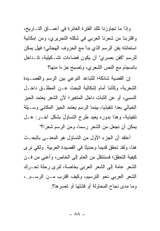 ‫ﻭﺇﺫﺍ ﻤﺎ ﺘﺠﺎﻭﺯﻨﺎ ﺘﻠﻙ ﺍﻟﻔﺘﺭﺓ ﺍﻟﻐﺎﺌﺭﺓ ﻓﻲ ﺃﻋﻤـﺎﻕ ﺍﻟﺘـﺎﺭﻴﺦ،‬
‫ﻭﺍﻗﺘﺭﺒﻨﺎ ﻤﻥ ﺸﻌﺭﻨﺎ ﺍﻟﻌﺭﺒﻲ ﻓﻲ ﺸﻜﻠﻪ ﺍﻟﺘﺤﺭﻴﺭﻱ، ﻭﻤﻥ ﺇﻤﻜﺎﻨﻴﺔ‬
‫ﺍﺴﺘﻌﺎﻨﺘﻪ ﺒﻔﻥ ﺍﻟﺭﺴﻡ ﺍﻟﺫﻱ ﺒﺩﺃ ﻤﻊ ﺍﻟﺤﺭﻭﻑ ﺍﻟﻬﺠﺎﺌﻲ؛ ﻓﻬل ﻴﻤﻜﻥ‬
‫ﻟﻠﺭﺴﻡ "ﻜﻔﻥ ﺒﺼﺭﻱ" ﺃﻥ ﻴﻜﻭﻥ ﻓﻀﺎﺀﺍﺕ ﺘﺸـﻜﻴﻠﻴﺔ، ﺘﺘـﺩﺍﺨل‬
            ‫ﺒﺎﻨﺴﺠﺎﻡ ﻤﻊ ﺍﻟﻨﺹ ﺍﻟﺸﻌﺭﻱ، ﻭﺘﺼﺒﺢ ﺠﺯ ‪‬ﺍ ﻤﻨﻬﺎ؟‬
                   ‫ﺀ‬
‫ﺇﻥ ﺍﻟﻘﻀﻴﺔ ﺸﺎﺌﻜﺔ؛ ﻟﻠﺘﺒﺎﻋﺩ ﺍﻟﻨﻭﻋﻲ ﺒﻴﻥ ﺍﻟﺭﺴﻡ ﻭﺍﻟﻘﺼـﻴﺩﺓ‬
‫ﺍﻟﺸﻌﺭﻴﺔ، ﻭﻜﺄﻨﻨﺎ ﺃﻤﺎﻡ ﺇﺸﻜﺎﻟﻴﺔ ﺍﻟﺒﺤﺙ ﻋـﻥ ﺍﻟﻤﻁﻠـﻕ ﺩﺍﺨـل‬
‫ﺍﻟﻨﺴﺒﻲ، ﺃﻭ ﻋﻥ ﺍﻟﺜﺒﺎﺕ ﺩﺍﺨل ﺍﻟﻤﺘﻐﻴﺭ؛ ﻷﻥ ﺍﻟﺸﻌﺭ ﻴﻌﺘﻤﺩ ﺍﻟﺤﻴﺯ‬
‫ﺍﻟﺨﻴﺎﻟﻲ ﺒﻌ ‪‬ﺍ ﺘﻨﻔﻴﺫﻴﺎ، ﺒﻴﻨﻤﺎ ﺍﻟﺭﺴﻡ ﻴﻌﺘﻤﺩ ﺍﻟﺤﻴﺯ ﺍﻟﻤﻜﺎﻨﻲ ﻭﺴـﻴﻠﺔ‬
                                         ‫‪‬‬       ‫ﺩ‬
‫ﺘﻨﻔﻴﺫﻴﺔ، ﻭﻫﺫﺍ ﺒﺩﻭﺭﻩ ﻴﻌﻴﺩ ﻁﺭﺡ ﺍﻟﺘﺴﺎﺅل ﺒﺸﻜل ﺁﺨـﺭ: ﻫـل‬
        ‫ﻴﻤﻜﻥ ﺃﻥ ﻨﺠﻌل ﻤﻥ ﺍﻟﺸﻌﺭ ﺭﺴ ‪‬ﺎ، ﻭﻤﻥ ﺍﻟﺭﺴﻡ ﺸﻌ ‪‬ﺍ؟"‬
           ‫ﺭ‬                ‫ﻤ‬
‫ﺃﻋﺘﻘﺩ ﺃﻥ ﺍﻟﺠﺯﺀ ﺍﻷﻭل ﻤﻥ ﺍﻟﺘﺴﺎﺅل ﻫﻭ ﺍﻟﻤﻌﻨـﻰ ﺒﺎﻟﺒﺤـﺙ‬
‫ﻫﻨﺎ، ﻭﻟﻘﺩ ﺘﺤﻘﻕ ﻗﺩﻴ ‪‬ﺎ ﻭﺤﺩﻴ ﹰﺎ ﻓﻲ ﺍﻟﻘﺼﻴﺩﺓ ﺍﻟﻌﺭﺒﻴﺔ. ﻭﻟﻜﻲ ﻨﺭﻯ‬
                              ‫ﺜ‬       ‫ﻤ‬
‫ﻜﻴﻔﻴﺔ ﺍﻟﺘﺤﻘﻕ؛ ﻓﺴﻨﻨﺘﻘل ﻤﻥ ﺍﻟﻌﺎﻡ ﺇﻟﻰ ﺍﻟﺨﺎﺹ، ﻭﺃﻋﻨﻲ ﻤﻥ ﻓـﻥ‬
‫ﺍﻟﺸﻌﺭ ﻋﺎﻤﺔ ﺇﻟﻰ ﺍﻟﺸﻌﺭ ﺍﻟﻌﺭﺒﻲ ﺒﺨﺎﺼﺔ، ﻟﻨﺭﻯ ﺭﺤﻠﺔ ﺘﺤـﺭﻙ‬
‫ﺍﻟﺸﻌﺭ ﺍﻟﻌﺭﺒﻲ ﻨﺤﻭ ﺍﻟﺘﺭﺴﻴﻡ، ﻭﻜﻴﻑ ﺍﻗﺘﺭﺏ ﻤـﻥ ﺍﻟﺭﺴـﻡ..،‬
              ‫ﻭﻤﺎ ﻤﺩﻯ ﻨﺠﺎﺡ ﺍﻟﻤﺤﺎﻭﻟﺔ ﺃﻭ ﻓﺸﻠﻬﺎ ﺃﻭ ﺘﻌﺴﺭﻫﺎ؟.‬



                        ‫- ٨٨ -‬
 